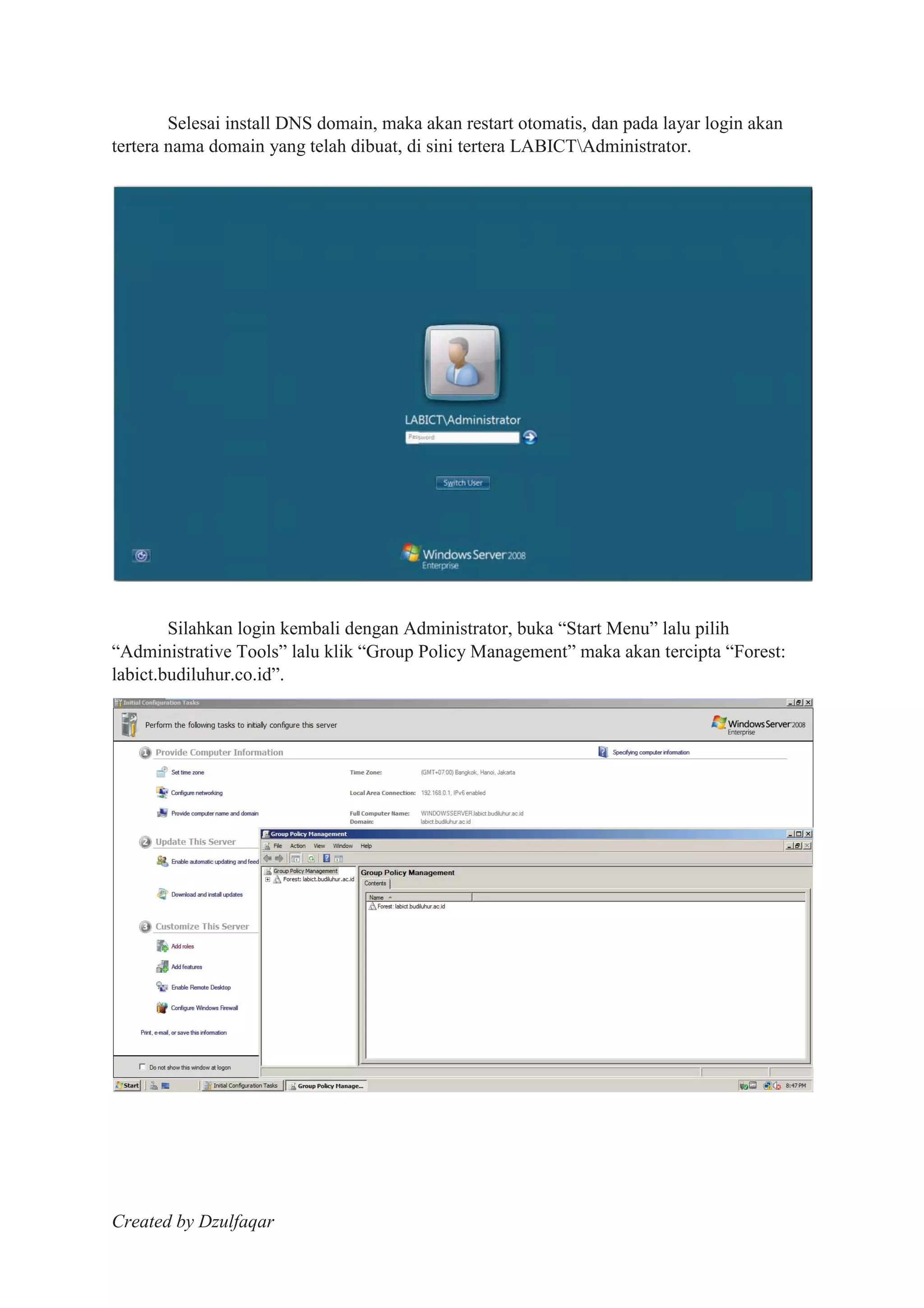 Created by Dzulfaqar
Selesai install DNS domain, maka akan restart otomatis, dan pada layar login akan
tertera nama domain yang telah dibuat, di sini tertera LABICTAdministrator.
Silahkan login kembali dengan Administrator, buka “Start Menu” lalu pilih
“Administrative Tools” lalu klik “Group Policy Management” maka akan tercipta “Forest:
labict.budiluhur.co.id”.
 