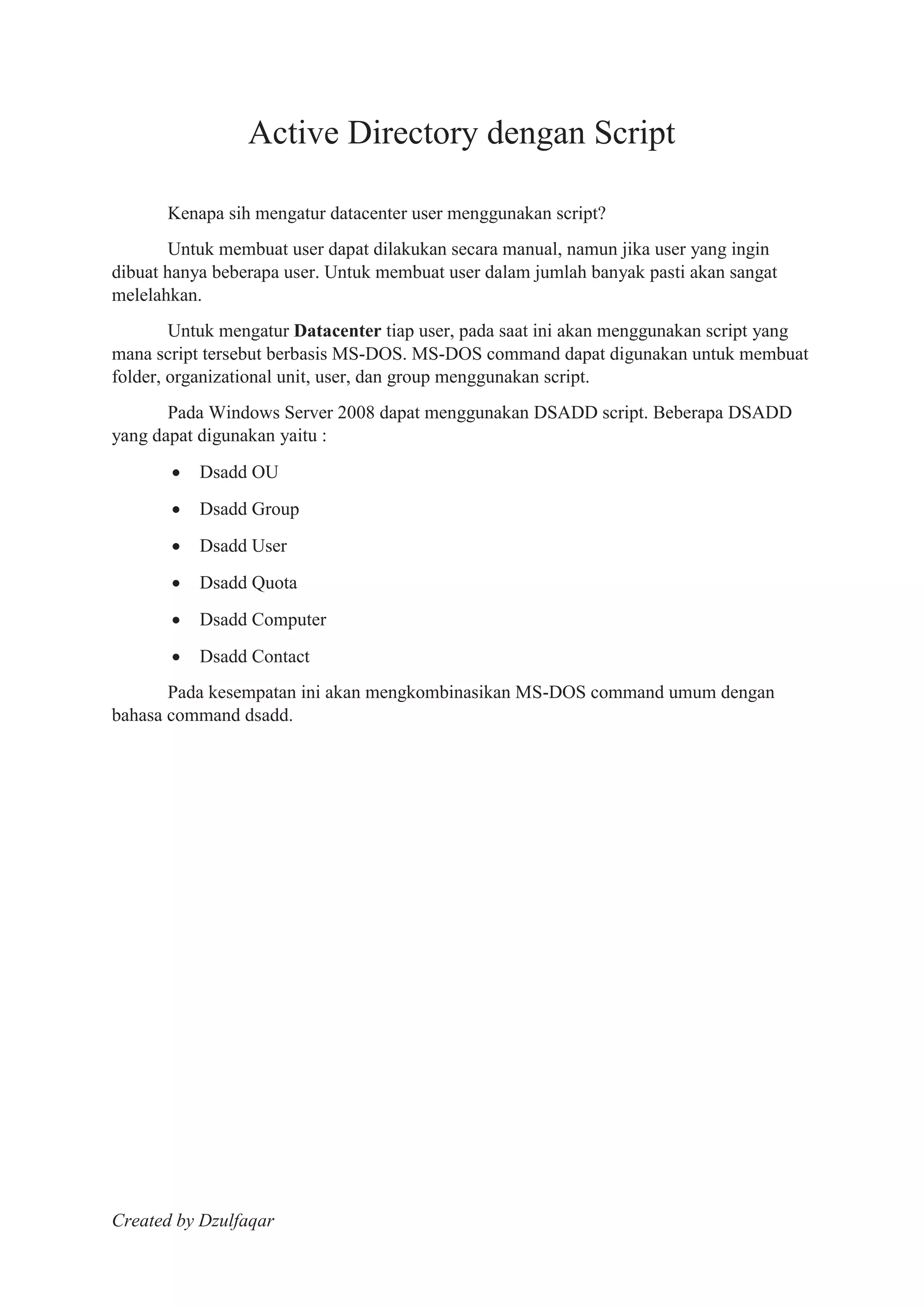Created by Dzulfaqar
Active Directory dengan Script
Kenapa sih mengatur datacenter user menggunakan script?
Untuk membuat user dapat dilakukan secara manual, namun jika user yang ingin
dibuat hanya beberapa user. Untuk membuat user dalam jumlah banyak pasti akan sangat
melelahkan.
Untuk mengatur Datacenter tiap user, pada saat ini akan menggunakan script yang
mana script tersebut berbasis MS-DOS. MS-DOS command dapat digunakan untuk membuat
folder, organizational unit, user, dan group menggunakan script.
Pada Windows Server 2008 dapat menggunakan DSADD script. Beberapa DSADD
yang dapat digunakan yaitu :
Dsadd OU
Dsadd Group
Dsadd User
Dsadd Quota
Dsadd Computer
Dsadd Contact
Pada kesempatan ini akan mengkombinasikan MS-DOS command umum dengan
bahasa command dsadd.
 