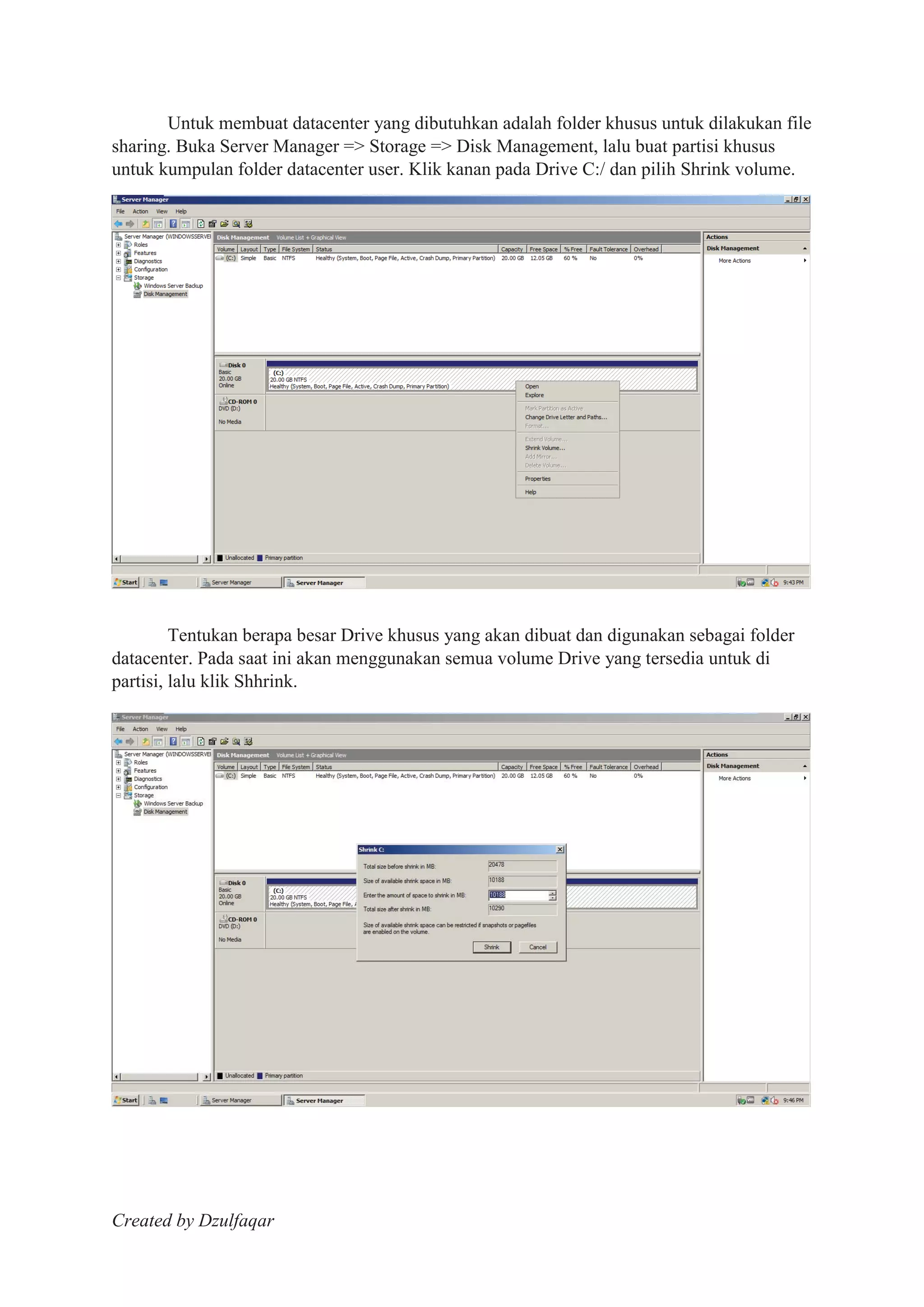 Created by Dzulfaqar
Untuk membuat datacenter yang dibutuhkan adalah folder khusus untuk dilakukan file
sharing. Buka Server Manager => Storage => Disk Management, lalu buat partisi khusus
untuk kumpulan folder datacenter user. Klik kanan pada Drive C:/ dan pilih Shrink volume.
Tentukan berapa besar Drive khusus yang akan dibuat dan digunakan sebagai folder
datacenter. Pada saat ini akan menggunakan semua volume Drive yang tersedia untuk di
partisi, lalu klik Shhrink.
 
