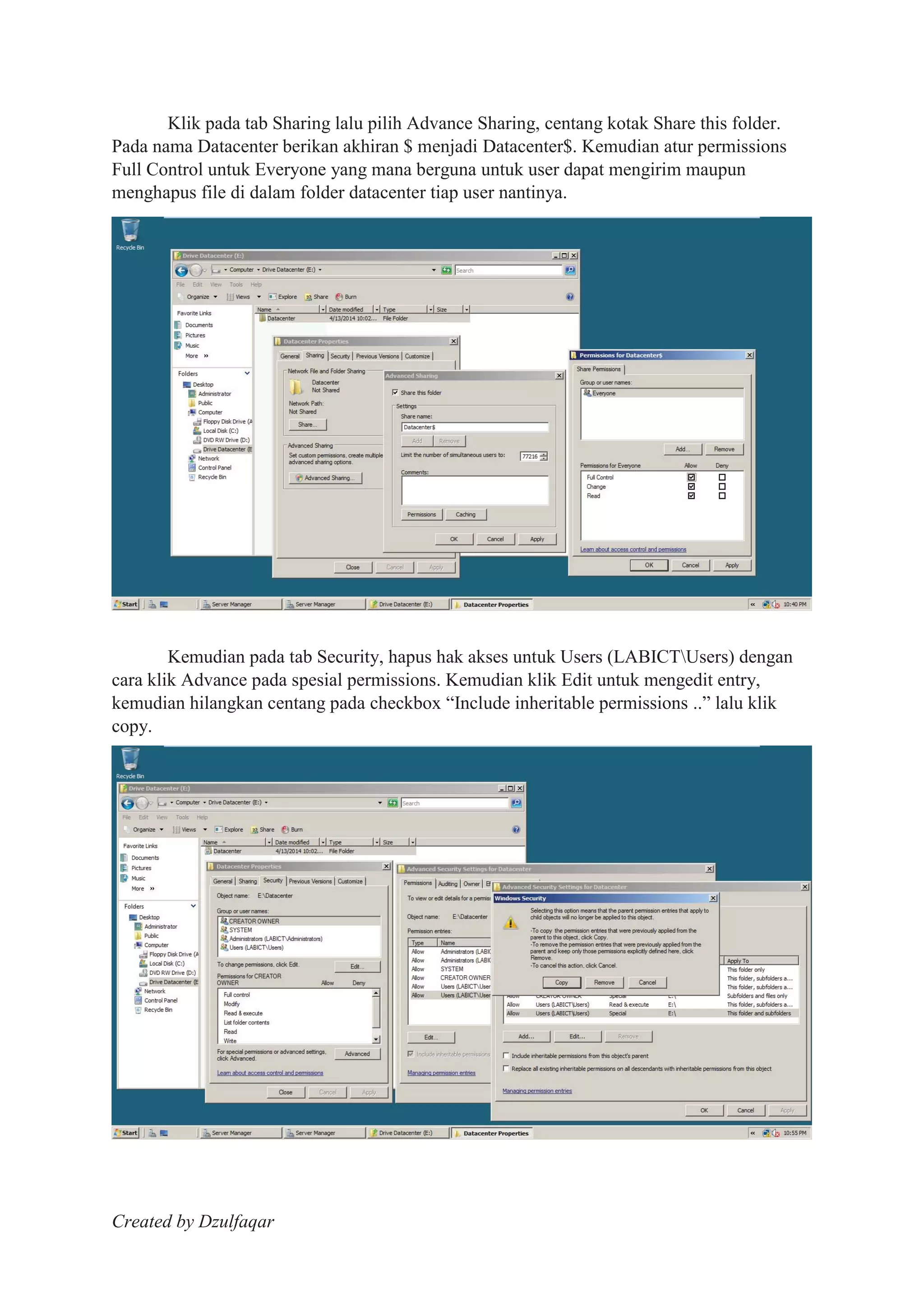 Created by Dzulfaqar
Klik pada tab Sharing lalu pilih Advance Sharing, centang kotak Share this folder.
Pada nama Datacenter berikan akhiran $ menjadi Datacenter$. Kemudian atur permissions
Full Control untuk Everyone yang mana berguna untuk user dapat mengirim maupun
menghapus file di dalam folder datacenter tiap user nantinya.
Kemudian pada tab Security, hapus hak akses untuk Users (LABICTUsers) dengan
cara klik Advance pada spesial permissions. Kemudian klik Edit untuk mengedit entry,
kemudian hilangkan centang pada checkbox “Include inheritable permissions ..” lalu klik
copy.
 