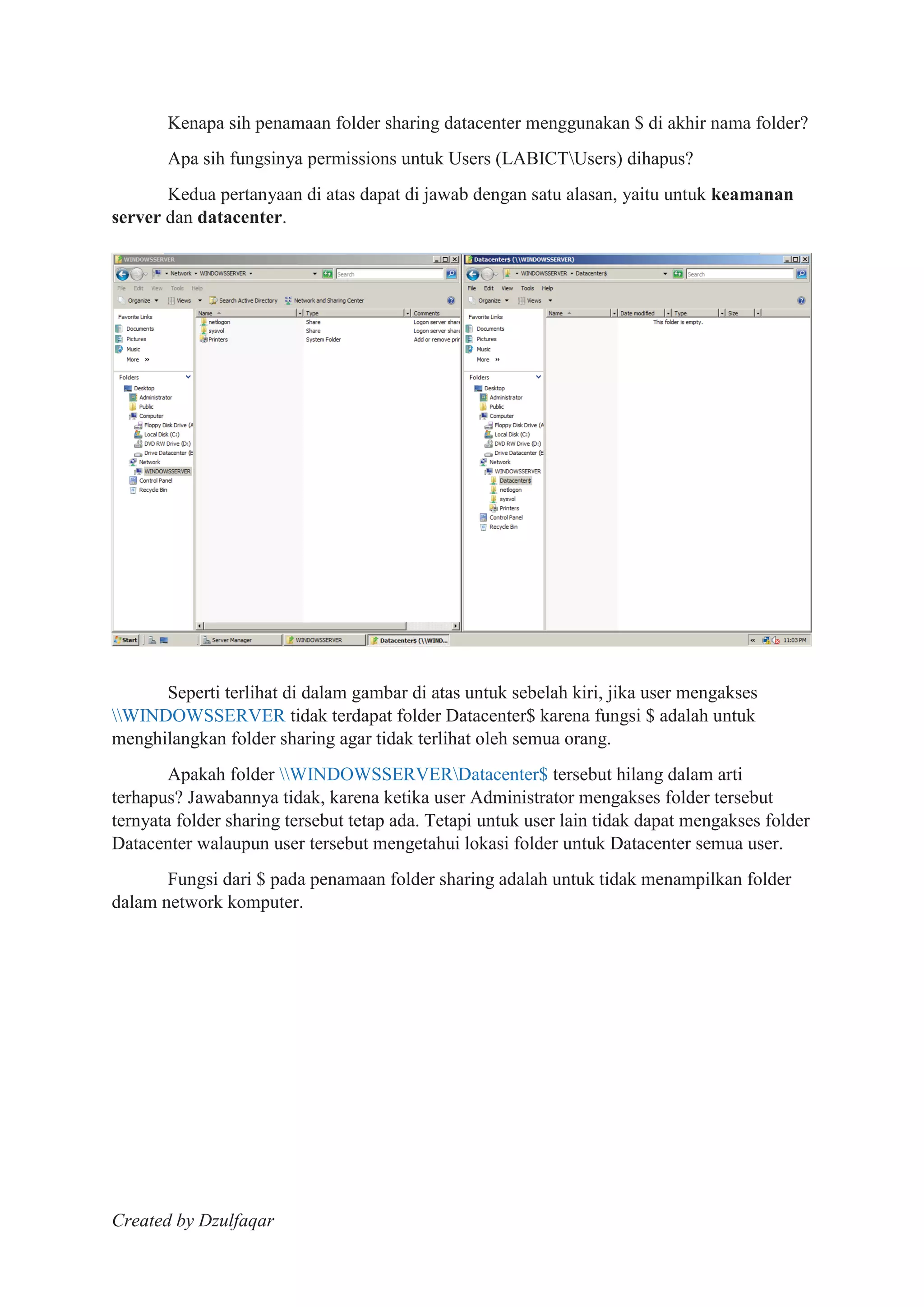 Created by Dzulfaqar
Kenapa sih penamaan folder sharing datacenter menggunakan $ di akhir nama folder?
Apa sih fungsinya permissions untuk Users (LABICTUsers) dihapus?
Kedua pertanyaan di atas dapat di jawab dengan satu alasan, yaitu untuk keamanan
server dan datacenter.
Seperti terlihat di dalam gambar di atas untuk sebelah kiri, jika user mengakses
WINDOWSSERVER tidak terdapat folder Datacenter$ karena fungsi $ adalah untuk
menghilangkan folder sharing agar tidak terlihat oleh semua orang.
Apakah folder WINDOWSSERVERDatacenter$ tersebut hilang dalam arti
terhapus? Jawabannya tidak, karena ketika user Administrator mengakses folder tersebut
ternyata folder sharing tersebut tetap ada. Tetapi untuk user lain tidak dapat mengakses folder
Datacenter walaupun user tersebut mengetahui lokasi folder untuk Datacenter semua user.
Fungsi dari $ pada penamaan folder sharing adalah untuk tidak menampilkan folder
dalam network komputer.
 