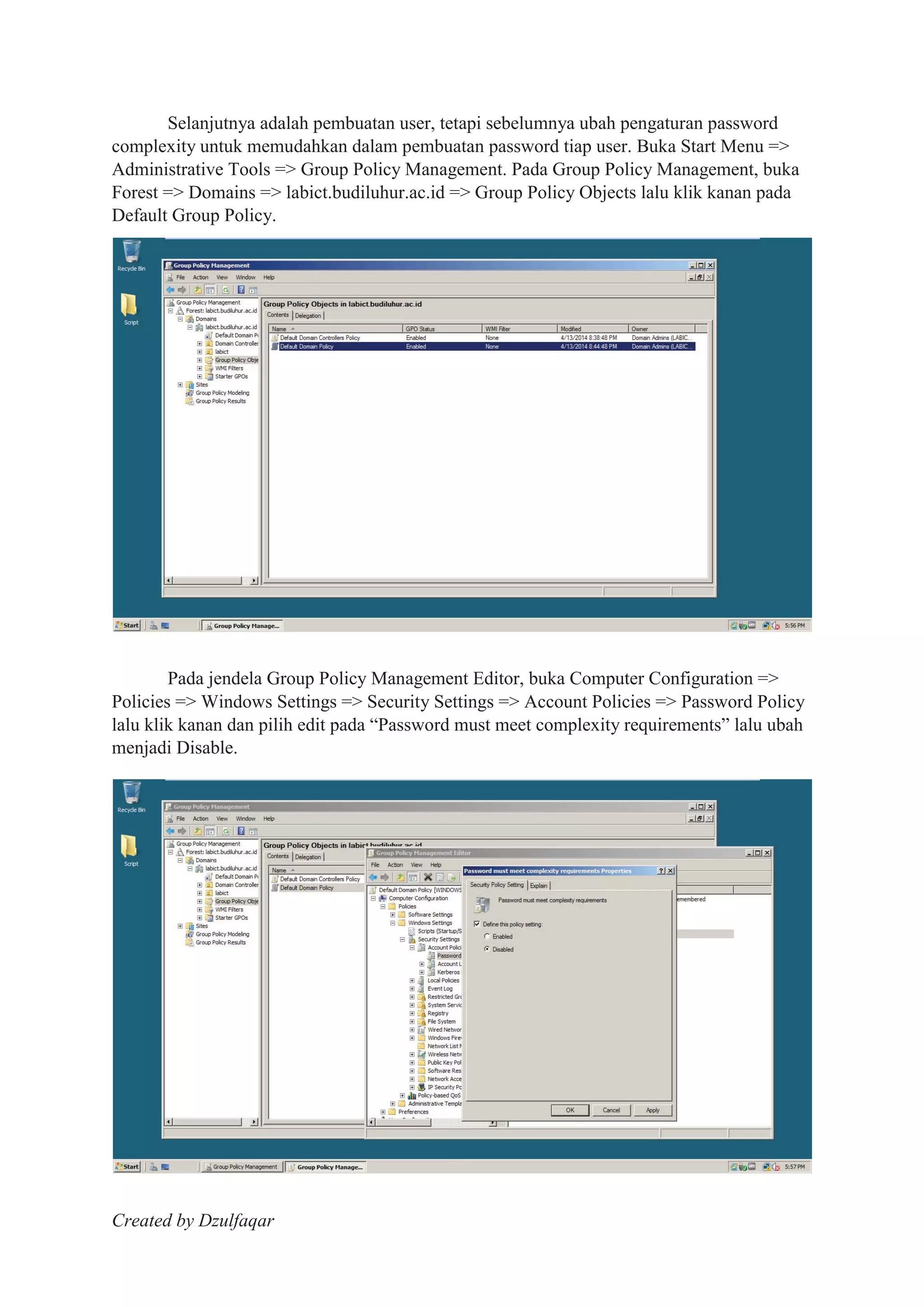 Created by Dzulfaqar
Selanjutnya adalah pembuatan user, tetapi sebelumnya ubah pengaturan password
complexity untuk memudahkan dalam pembuatan password tiap user. Buka Start Menu =>
Administrative Tools => Group Policy Management. Pada Group Policy Management, buka
Forest => Domains => labict.budiluhur.ac.id => Group Policy Objects lalu klik kanan pada
Default Group Policy.
Pada jendela Group Policy Management Editor, buka Computer Configuration =>
Policies => Windows Settings => Security Settings => Account Policies => Password Policy
lalu klik kanan dan pilih edit pada “Password must meet complexity requirements” lalu ubah
menjadi Disable.
 