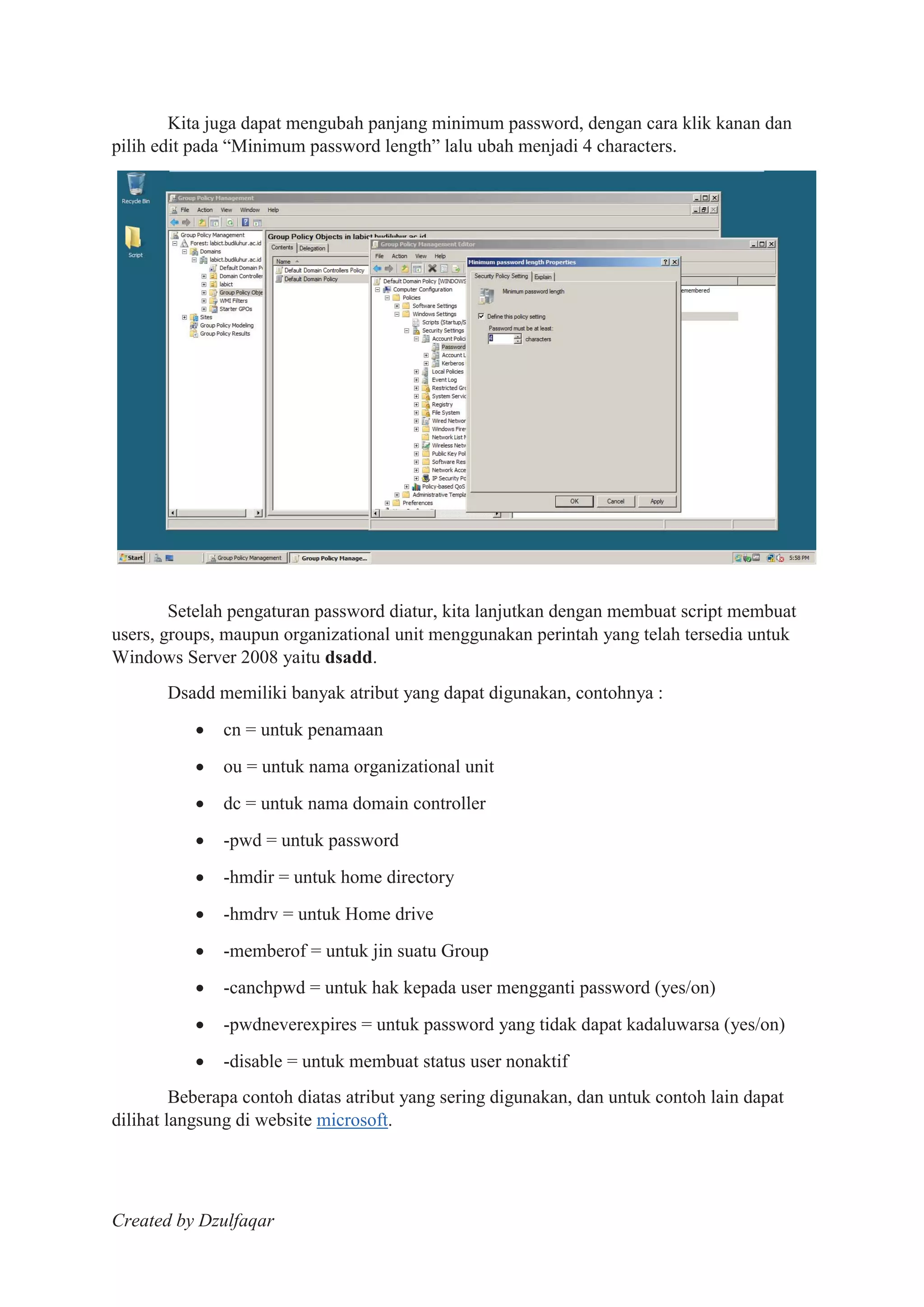 Created by Dzulfaqar
Kita juga dapat mengubah panjang minimum password, dengan cara klik kanan dan
pilih edit pada “Minimum password length” lalu ubah menjadi 4 characters.
Setelah pengaturan password diatur, kita lanjutkan dengan membuat script membuat
users, groups, maupun organizational unit menggunakan perintah yang telah tersedia untuk
Windows Server 2008 yaitu dsadd.
Dsadd memiliki banyak atribut yang dapat digunakan, contohnya :
cn = untuk penamaan
ou = untuk nama organizational unit
dc = untuk nama domain controller
-pwd = untuk password
-hmdir = untuk home directory
-hmdrv = untuk Home drive
-memberof = untuk jin suatu Group
-canchpwd = untuk hak kepada user mengganti password (yes/on)
-pwdneverexpires = untuk password yang tidak dapat kadaluwarsa (yes/on)
-disable = untuk membuat status user nonaktif
Beberapa contoh diatas atribut yang sering digunakan, dan untuk contoh lain dapat
dilihat langsung di website microsoft.
 