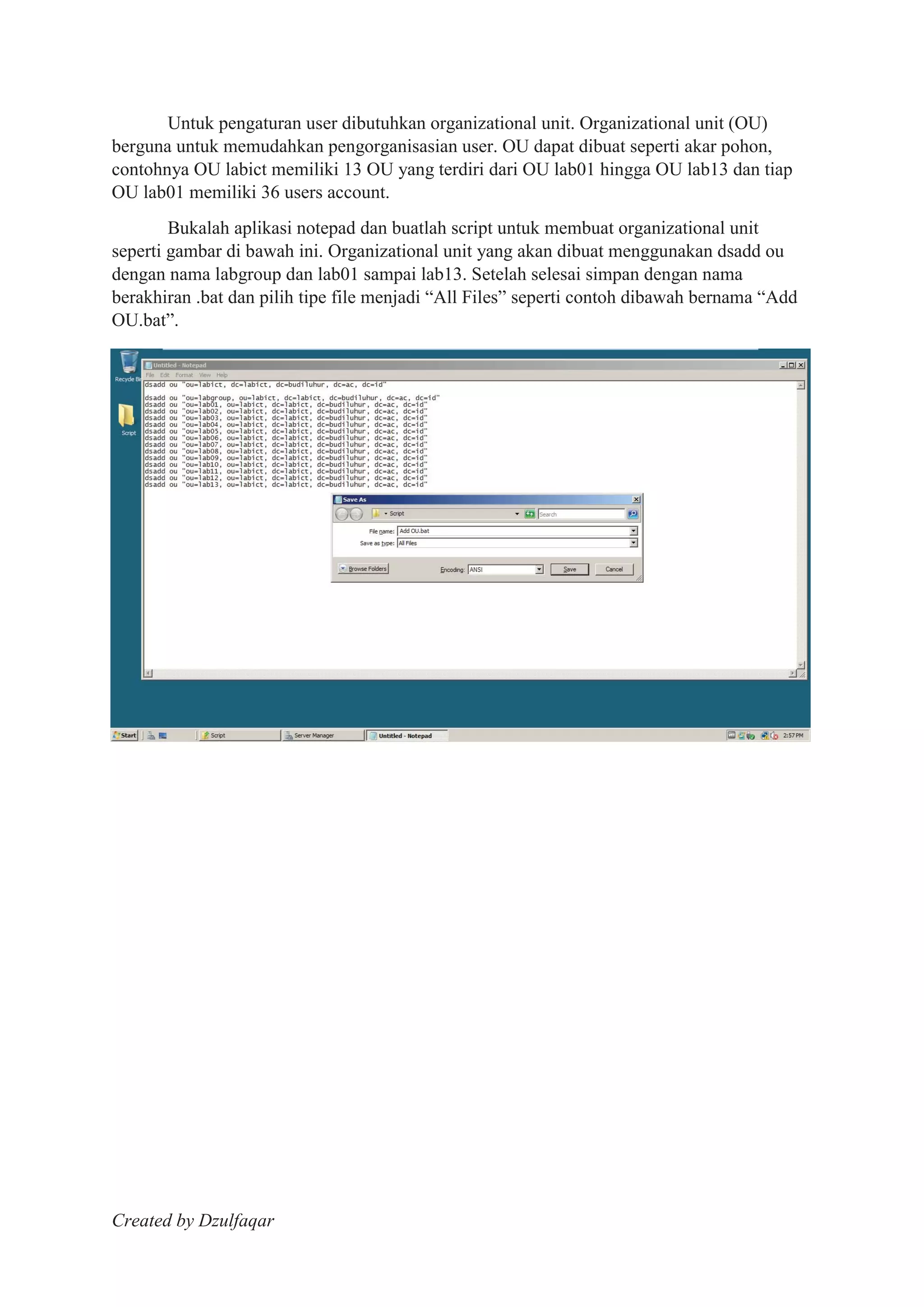 Created by Dzulfaqar
Untuk pengaturan user dibutuhkan organizational unit. Organizational unit (OU)
berguna untuk memudahkan pengorganisasian user. OU dapat dibuat seperti akar pohon,
contohnya OU labict memiliki 13 OU yang terdiri dari OU lab01 hingga OU lab13 dan tiap
OU lab01 memiliki 36 users account.
Bukalah aplikasi notepad dan buatlah script untuk membuat organizational unit
seperti gambar di bawah ini. Organizational unit yang akan dibuat menggunakan dsadd ou
dengan nama labgroup dan lab01 sampai lab13. Setelah selesai simpan dengan nama
berakhiran .bat dan pilih tipe file menjadi “All Files” seperti contoh dibawah bernama “Add
OU.bat”.
 