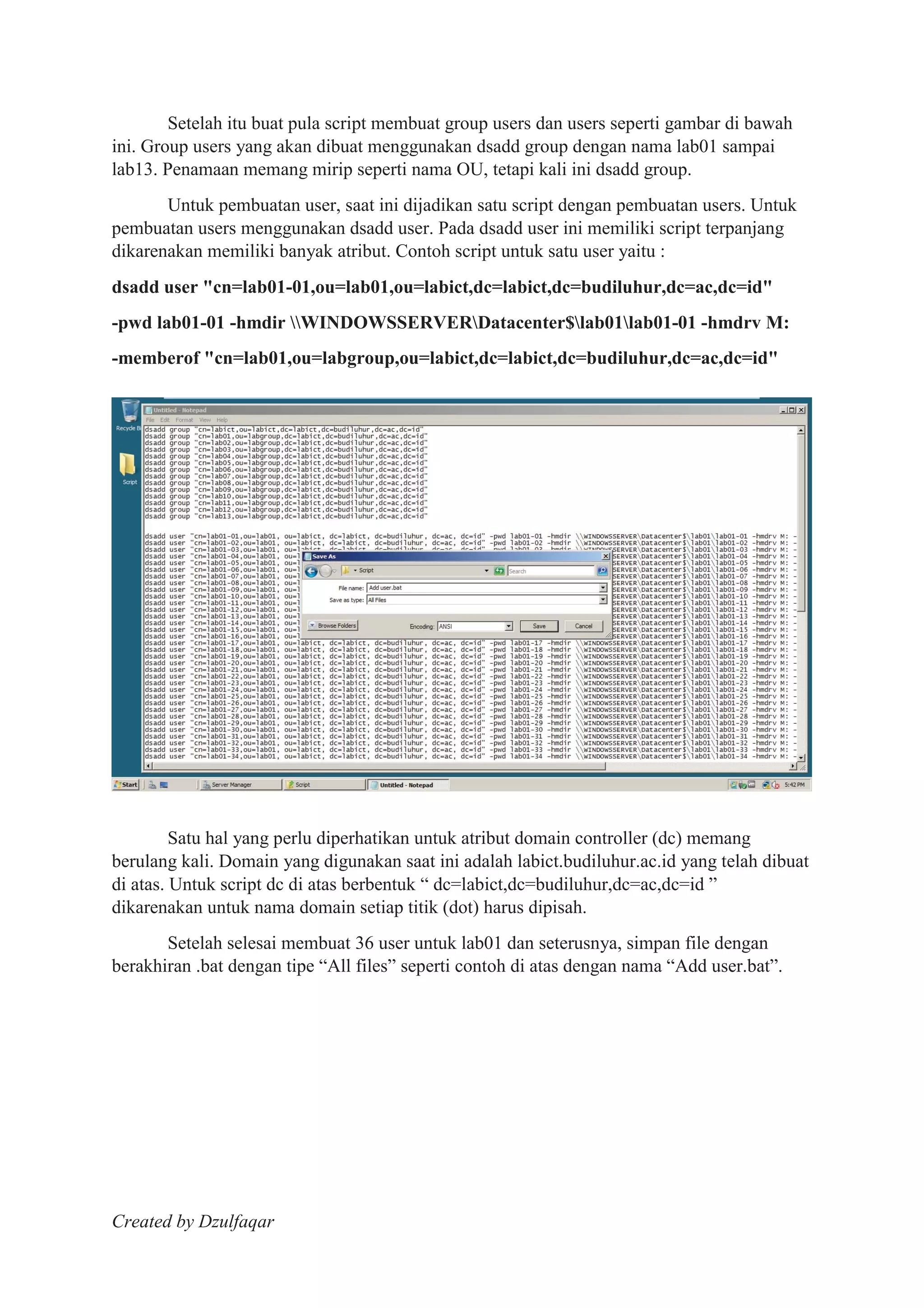 Created by Dzulfaqar
Setelah itu buat pula script membuat group users dan users seperti gambar di bawah
ini. Group users yang akan dibuat menggunakan dsadd group dengan nama lab01 sampai
lab13. Penamaan memang mirip seperti nama OU, tetapi kali ini dsadd group.
Untuk pembuatan user, saat ini dijadikan satu script dengan pembuatan users. Untuk
pembuatan users menggunakan dsadd user. Pada dsadd user ini memiliki script terpanjang
dikarenakan memiliki banyak atribut. Contoh script untuk satu user yaitu :
dsadd user "cn=lab01-01,ou=lab01,ou=labict,dc=labict,dc=budiluhur,dc=ac,dc=id"
-pwd lab01-01 -hmdir WINDOWSSERVERDatacenter$lab01lab01-01 -hmdrv M:
-memberof "cn=lab01,ou=labgroup,ou=labict,dc=labict,dc=budiluhur,dc=ac,dc=id"
Satu hal yang perlu diperhatikan untuk atribut domain controller (dc) memang
berulang kali. Domain yang digunakan saat ini adalah labict.budiluhur.ac.id yang telah dibuat
di atas. Untuk script dc di atas berbentuk “ dc=labict,dc=budiluhur,dc=ac,dc=id ”
dikarenakan untuk nama domain setiap titik (dot) harus dipisah.
Setelah selesai membuat 36 user untuk lab01 dan seterusnya, simpan file dengan
berakhiran .bat dengan tipe “All files” seperti contoh di atas dengan nama “Add user.bat”.
 