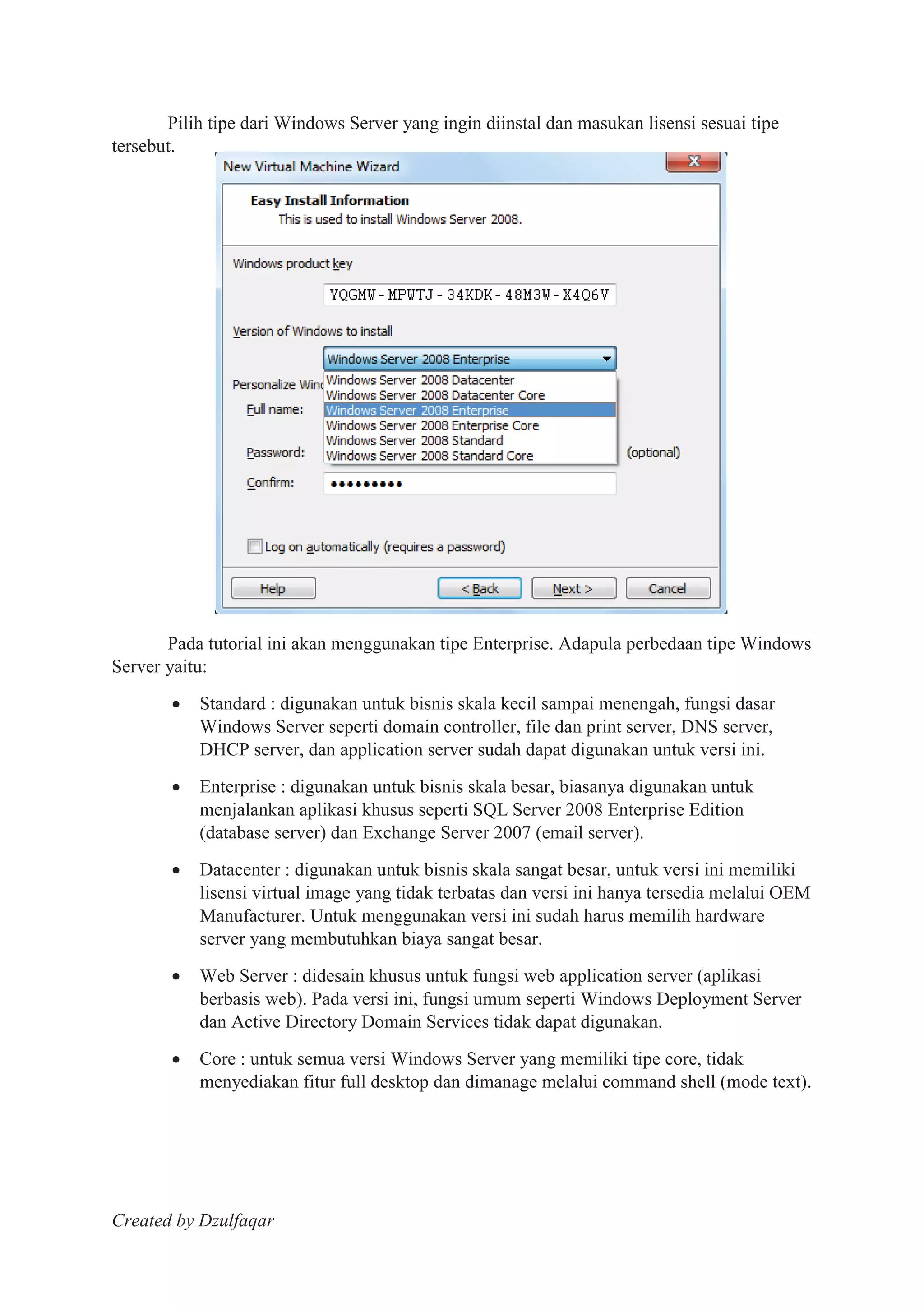 Created by Dzulfaqar
Pilih tipe dari Windows Server yang ingin diinstal dan masukan lisensi sesuai tipe
tersebut.
Pada tutorial ini akan menggunakan tipe Enterprise. Adapula perbedaan tipe Windows
Server yaitu:
Standard : digunakan untuk bisnis skala kecil sampai menengah, fungsi dasar
Windows Server seperti domain controller, file dan print server, DNS server,
DHCP server, dan application server sudah dapat digunakan untuk versi ini.
Enterprise : digunakan untuk bisnis skala besar, biasanya digunakan untuk
menjalankan aplikasi khusus seperti SQL Server 2008 Enterprise Edition
(database server) dan Exchange Server 2007 (email server).
Datacenter : digunakan untuk bisnis skala sangat besar, untuk versi ini memiliki
lisensi virtual image yang tidak terbatas dan versi ini hanya tersedia melalui OEM
Manufacturer. Untuk menggunakan versi ini sudah harus memilih hardware
server yang membutuhkan biaya sangat besar.
Web Server : didesain khusus untuk fungsi web application server (aplikasi
berbasis web). Pada versi ini, fungsi umum seperti Windows Deployment Server
dan Active Directory Domain Services tidak dapat digunakan.
Core : untuk semua versi Windows Server yang memiliki tipe core, tidak
menyediakan fitur full desktop dan dimanage melalui command shell (mode text).
 