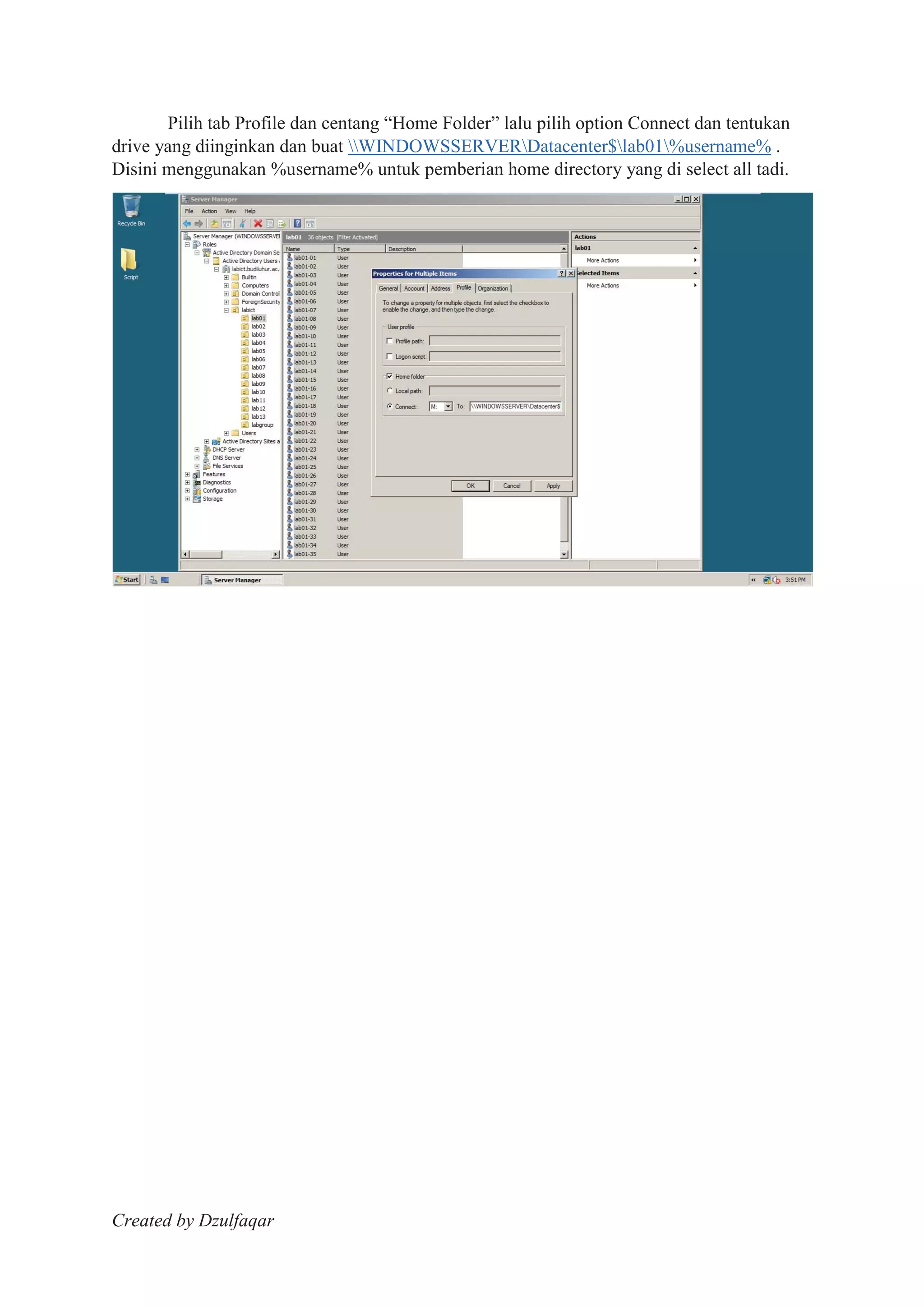 Created by Dzulfaqar
Pilih tab Profile dan centang “Home Folder” lalu pilih option Connect dan tentukan
drive yang diinginkan dan buat WINDOWSSERVERDatacenter$lab01%username% .
Disini menggunakan %username% untuk pemberian home directory yang di select all tadi.
 