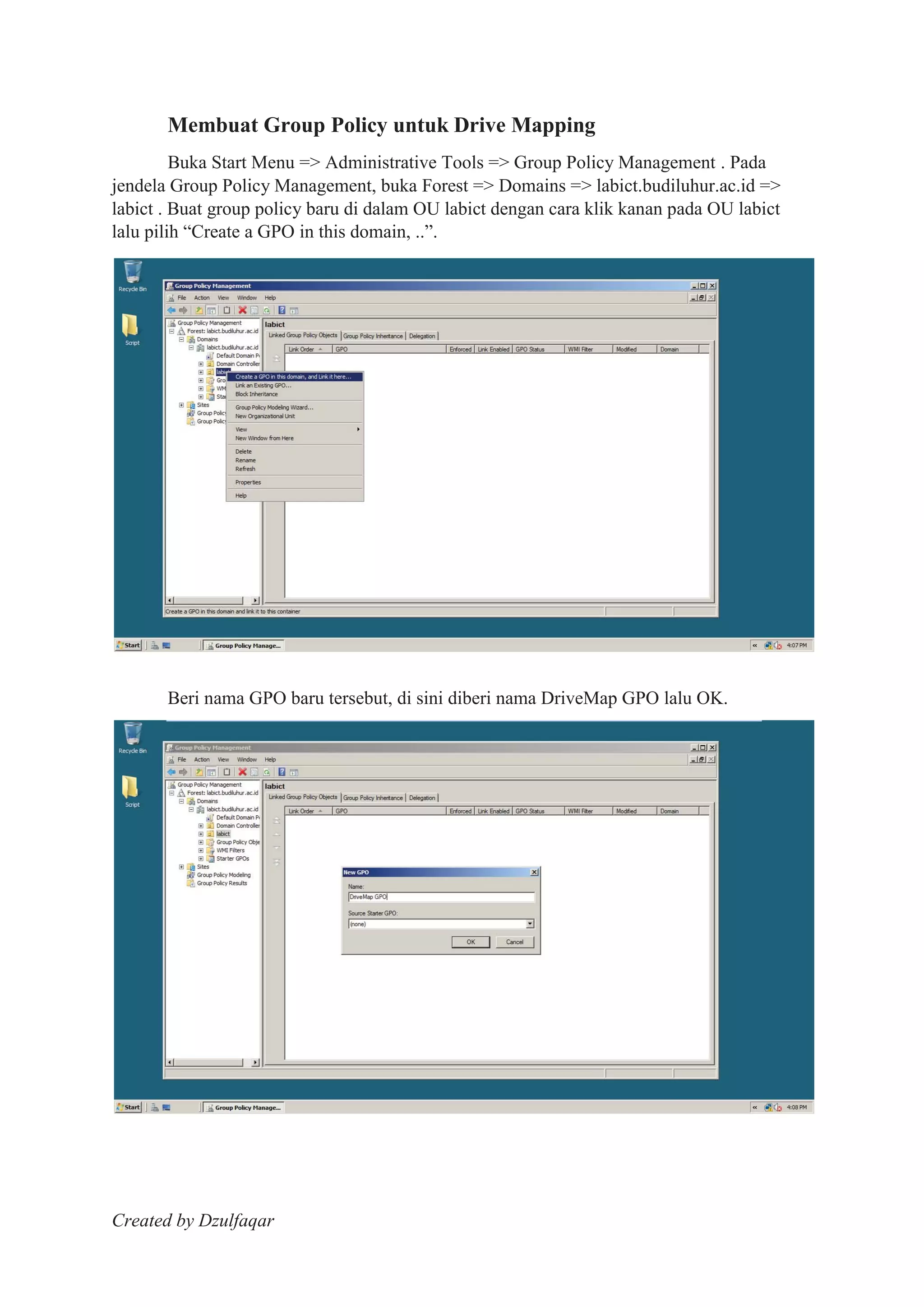 Created by Dzulfaqar
Membuat Group Policy untuk Drive Mapping
Buka Start Menu => Administrative Tools => Group Policy Management . Pada
jendela Group Policy Management, buka Forest => Domains => labict.budiluhur.ac.id =>
labict . Buat group policy baru di dalam OU labict dengan cara klik kanan pada OU labict
lalu pilih “Create a GPO in this domain, ..”.
Beri nama GPO baru tersebut, di sini diberi nama DriveMap GPO lalu OK.
 