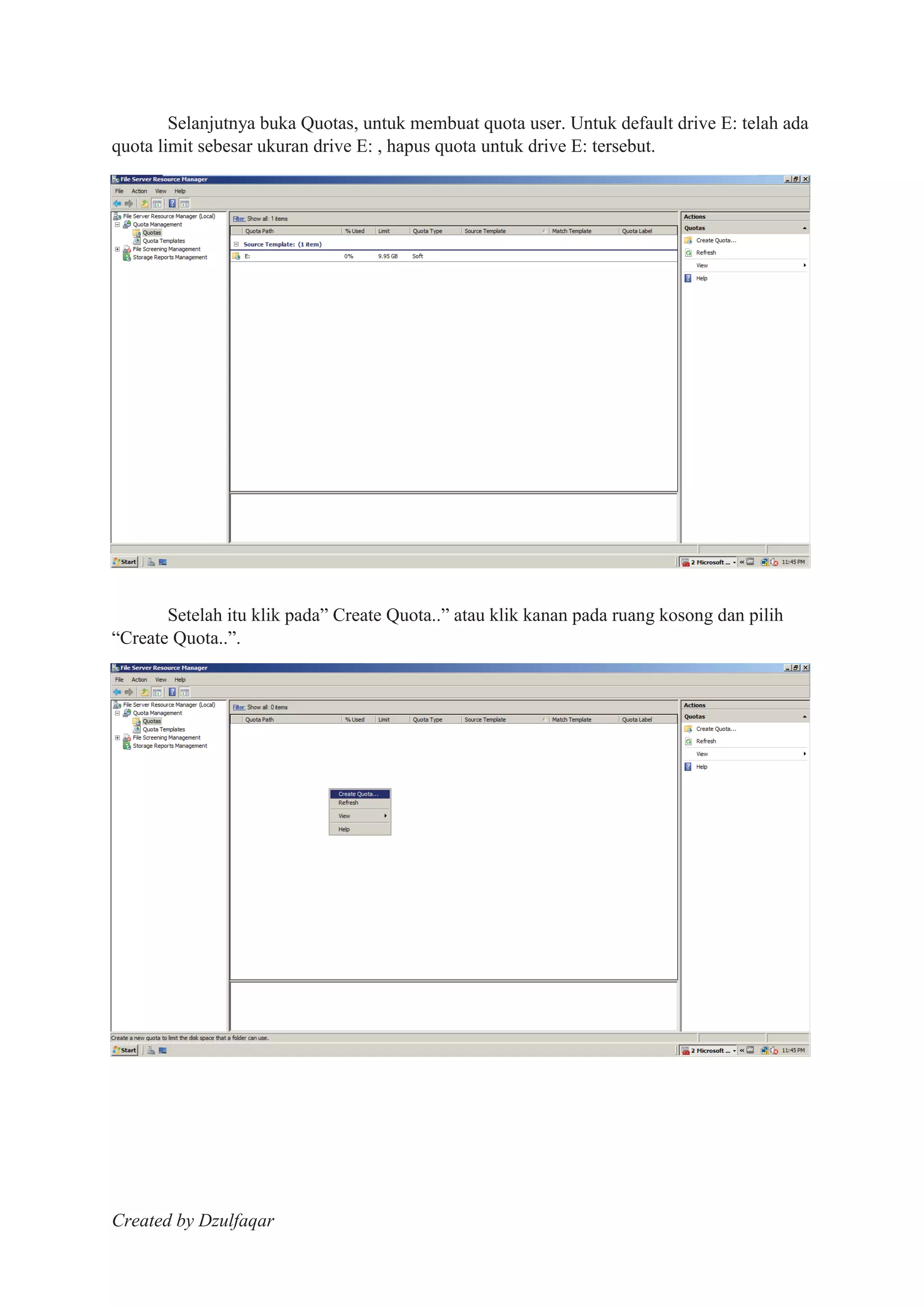 Created by Dzulfaqar
Selanjutnya buka Quotas, untuk membuat quota user. Untuk default drive E: telah ada
quota limit sebesar ukuran drive E: , hapus quota untuk drive E: tersebut.
Setelah itu klik pada” Create Quota..” atau klik kanan pada ruang kosong dan pilih
“Create Quota..”.
 