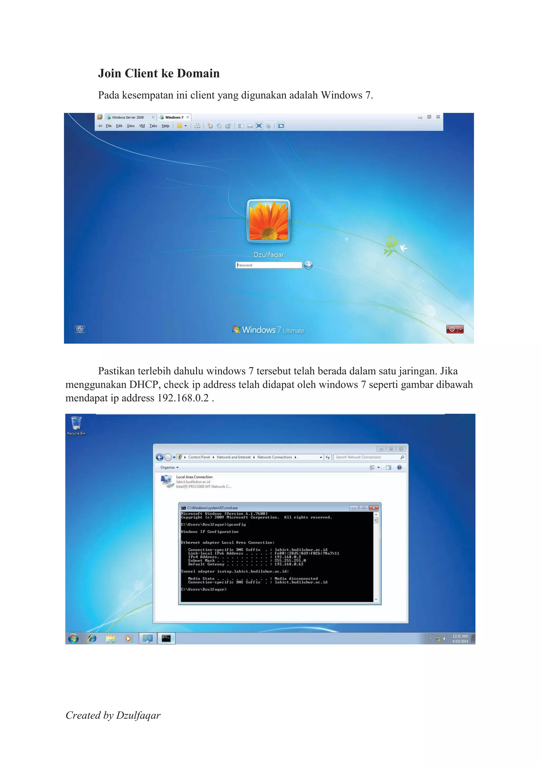 Created by Dzulfaqar
Join Client ke Domain
Pada kesempatan ini client yang digunakan adalah Windows 7.
Pastikan terlebih dahulu windows 7 tersebut telah berada dalam satu jaringan. Jika
menggunakan DHCP, check ip address telah didapat oleh windows 7 seperti gambar dibawah
mendapat ip address 192.168.0.2 .
 