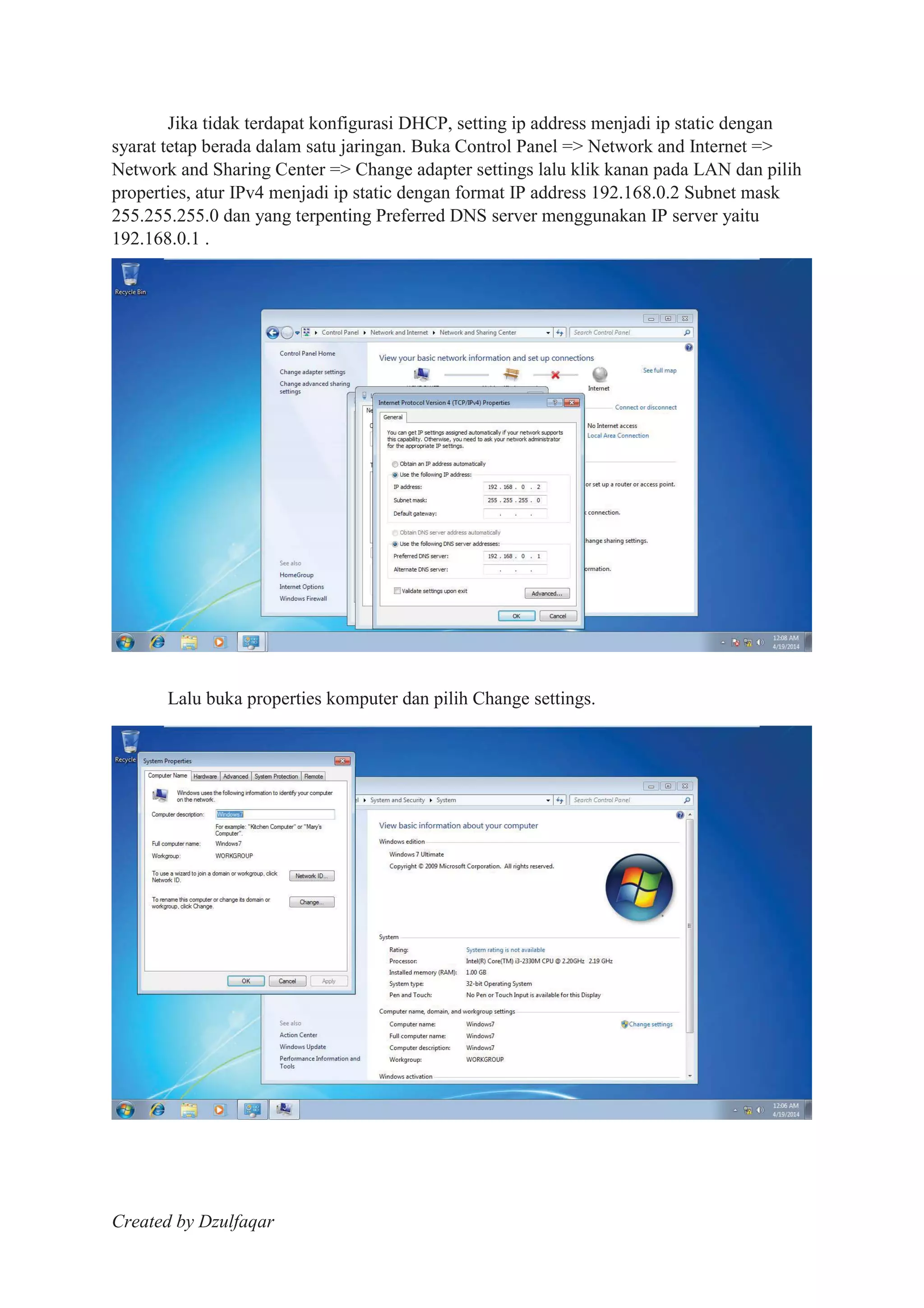 Created by Dzulfaqar
Jika tidak terdapat konfigurasi DHCP, setting ip address menjadi ip static dengan
syarat tetap berada dalam satu jaringan. Buka Control Panel => Network and Internet =>
Network and Sharing Center => Change adapter settings lalu klik kanan pada LAN dan pilih
properties, atur IPv4 menjadi ip static dengan format IP address 192.168.0.2 Subnet mask
255.255.255.0 dan yang terpenting Preferred DNS server menggunakan IP server yaitu
192.168.0.1 .
Lalu buka properties komputer dan pilih Change settings.
 