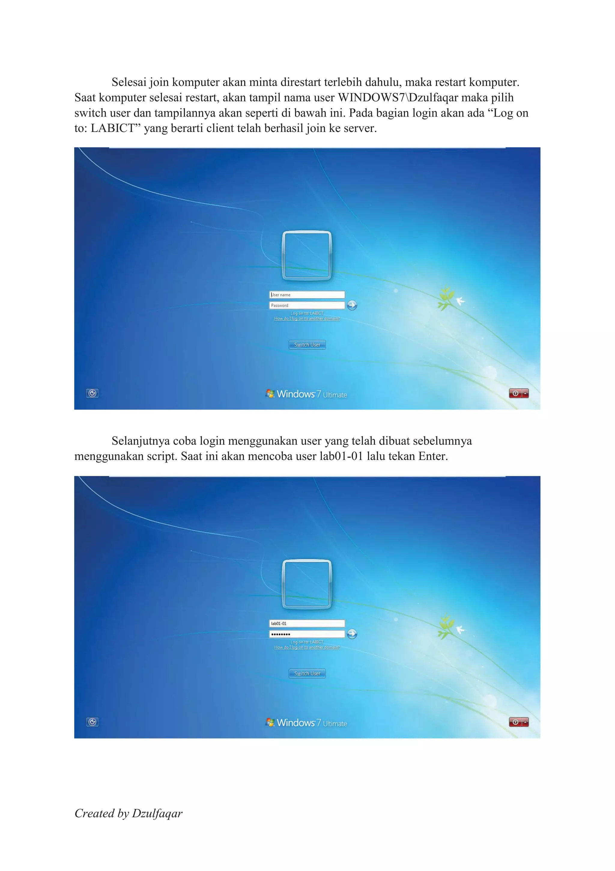 Created by Dzulfaqar
Selesai join komputer akan minta direstart terlebih dahulu, maka restart komputer.
Saat komputer selesai restart, akan tampil nama user WINDOWS7Dzulfaqar maka pilih
switch user dan tampilannya akan seperti di bawah ini. Pada bagian login akan ada “Log on
to: LABICT” yang berarti client telah berhasil join ke server.
Selanjutnya coba login menggunakan user yang telah dibuat sebelumnya
menggunakan script. Saat ini akan mencoba user lab01-01 lalu tekan Enter.
 