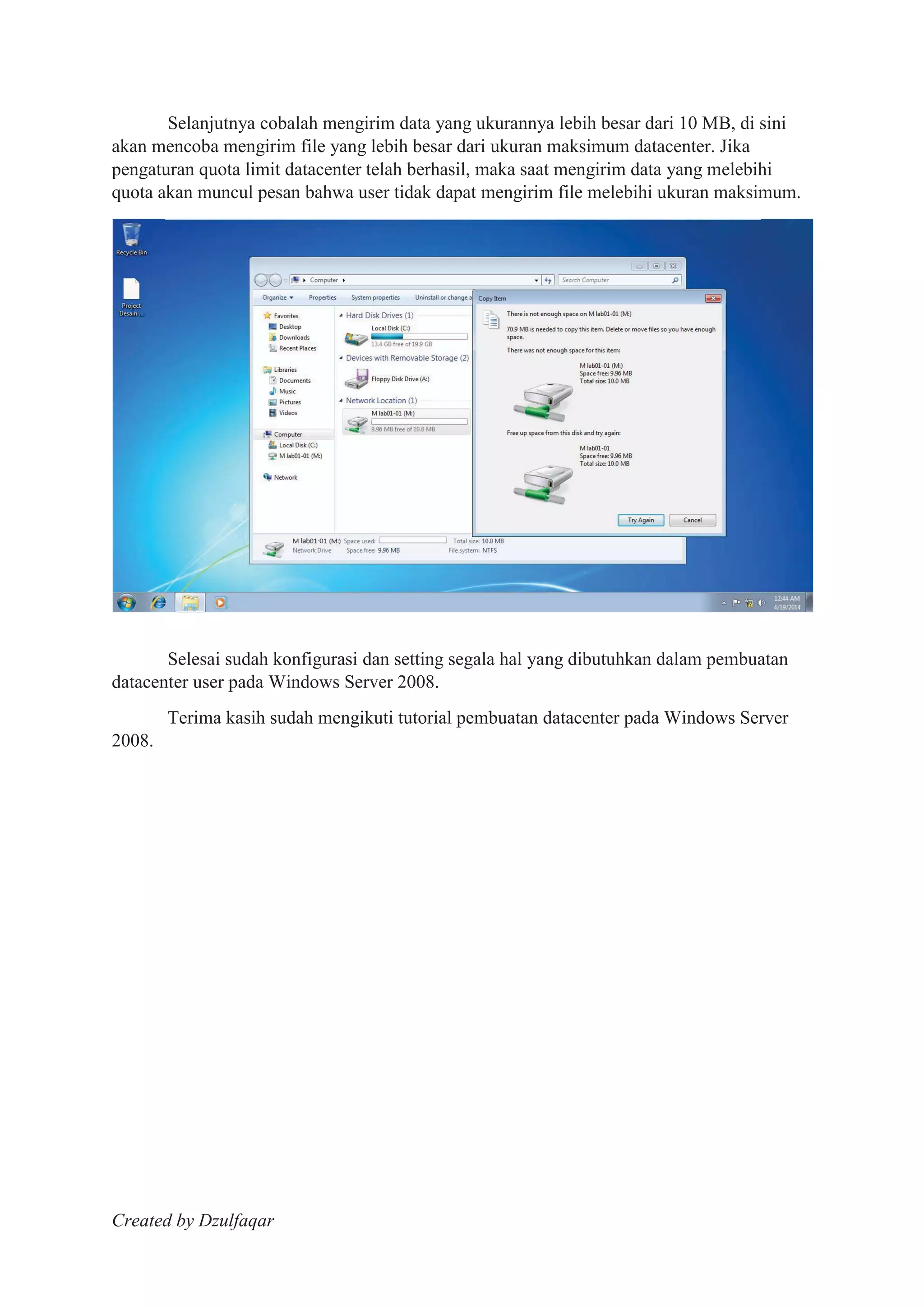 Created by Dzulfaqar
Selanjutnya cobalah mengirim data yang ukurannya lebih besar dari 10 MB, di sini
akan mencoba mengirim file yang lebih besar dari ukuran maksimum datacenter. Jika
pengaturan quota limit datacenter telah berhasil, maka saat mengirim data yang melebihi
quota akan muncul pesan bahwa user tidak dapat mengirim file melebihi ukuran maksimum.
Selesai sudah konfigurasi dan setting segala hal yang dibutuhkan dalam pembuatan
datacenter user pada Windows Server 2008.
Terima kasih sudah mengikuti tutorial pembuatan datacenter pada Windows Server
2008.
 