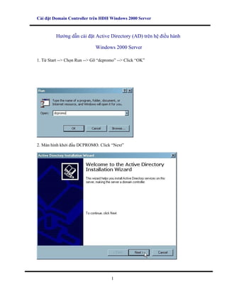 Cài đặt Domain Controller trên HĐH Windows 2000 Server



         Hướng dẫn cài đặt Active Directory (AD) trên hệ điều hành

                              Windows 2000 Server

1. Từ Start --> Chọn Run --> Gõ “dcpromo” --> Click “OK”




2. Màn hình khởi đầu DCPROMO. Click “Next”




                                      1
 