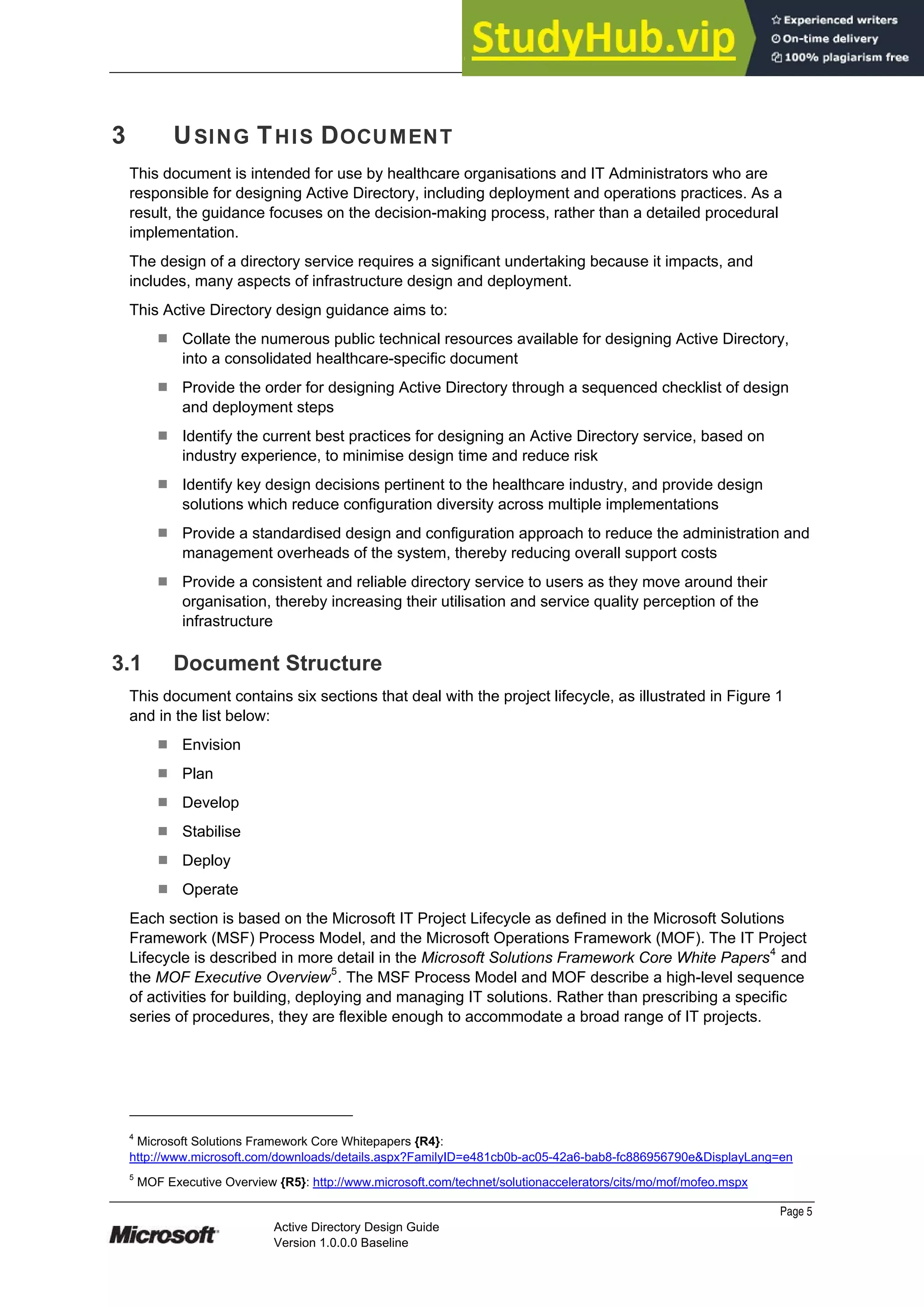 Prepared by Microsoft
Page 5
Active Directory Design Guide
Version 1.0.0.0 Baseline
3 USING THIS DOCUMENT
This document is intended for use by healthcare organisations and IT Administrators who are
responsible for designing Active Directory, including deployment and operations practices. As a
result, the guidance focuses on the decision-making process, rather than a detailed procedural
implementation.
The design of a directory service requires a significant undertaking because it impacts, and
includes, many aspects of infrastructure design and deployment.
This Active Directory design guidance aims to:
¹ Collate the numerous public technical resources available for designing Active Directory,
into a consolidated healthcare-specific document
¹ Provide the order for designing Active Directory through a sequenced checklist of design
and deployment steps
¹ Identify the current best practices for designing an Active Directory service, based on
industry experience, to minimise design time and reduce risk
¹ Identify key design decisions pertinent to the healthcare industry, and provide design
solutions which reduce configuration diversity across multiple implementations
¹ Provide a standardised design and configuration approach to reduce the administration and
management overheads of the system, thereby reducing overall support costs
¹ Provide a consistent and reliable directory service to users as they move around their
organisation, thereby increasing their utilisation and service quality perception of the
infrastructure
3.1 Document Structure
This document contains six sections that deal with the project lifecycle, as illustrated in Figure 1
and in the list below:
¹ Envision
¹ Plan
¹ Develop
¹ Stabilise
¹ Deploy
¹ Operate
Each section is based on the Microsoft IT Project Lifecycle as defined in the Microsoft Solutions
Framework (MSF) Process Model, and the Microsoft Operations Framework (MOF). The IT Project
Lifecycle is described in more detail in the Microsoft Solutions Framework Core White Papers4
and
the MOF Executive Overview5
. The MSF Process Model and MOF describe a high-level sequence
of activities for building, deploying and managing IT solutions. Rather than prescribing a specific
series of procedures, they are flexible enough to accommodate a broad range of IT projects.
4
Microsoft Solutions Framework Core Whitepapers {R4}:
http://www.microsoft.com/downloads/details.aspx?FamilyID=e481cb0b-ac05-42a6-bab8-fc886956790e&DisplayLang=en
5
MOF Executive Overview {R5}: http://www.microsoft.com/technet/solutionaccelerators/cits/mo/mof/mofeo.mspx
 