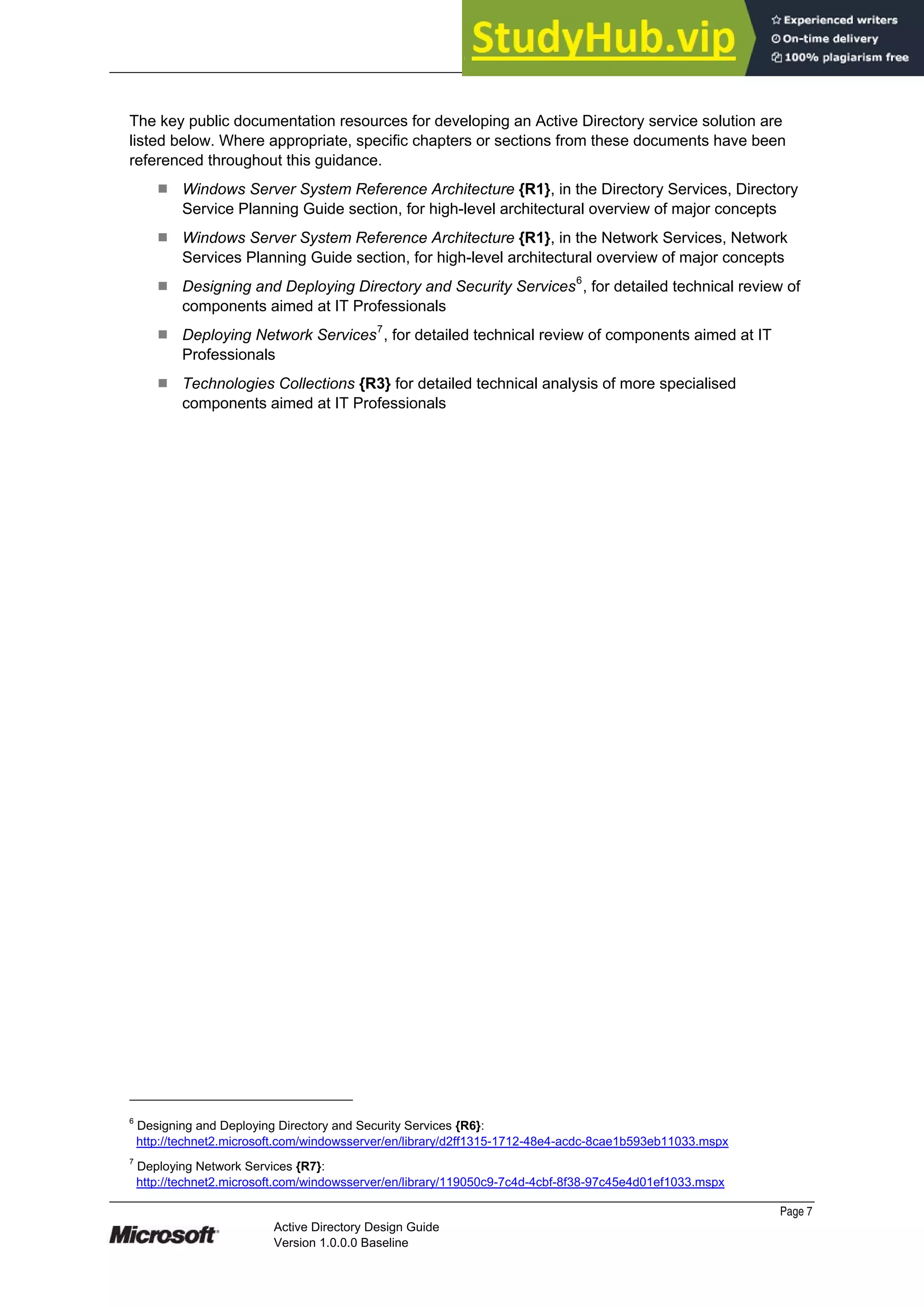 Prepared by Microsoft
Page 7
Active Directory Design Guide
Version 1.0.0.0 Baseline
The key public documentation resources for developing an Active Directory service solution are
listed below. Where appropriate, specific chapters or sections from these documents have been
referenced throughout this guidance.
¹ Windows Server System Reference Architecture {R1}, in the Directory Services, Directory
Service Planning Guide section, for high-level architectural overview of major concepts
¹ Windows Server System Reference Architecture {R1}, in the Network Services, Network
Services Planning Guide section, for high-level architectural overview of major concepts
¹ Designing and Deploying Directory and Security Services6
, for detailed technical review of
components aimed at IT Professionals
¹ Deploying Network Services7
, for detailed technical review of components aimed at IT
Professionals
¹ Technologies Collections {R3} for detailed technical analysis of more specialised
components aimed at IT Professionals
6
Designing and Deploying Directory and Security Services {R6}:
http://technet2.microsoft.com/windowsserver/en/library/d2ff1315-1712-48e4-acdc-8cae1b593eb11033.mspx
7
Deploying Network Services {R7}:
http://technet2.microsoft.com/windowsserver/en/library/119050c9-7c4d-4cbf-8f38-97c45e4d01ef1033.mspx
 