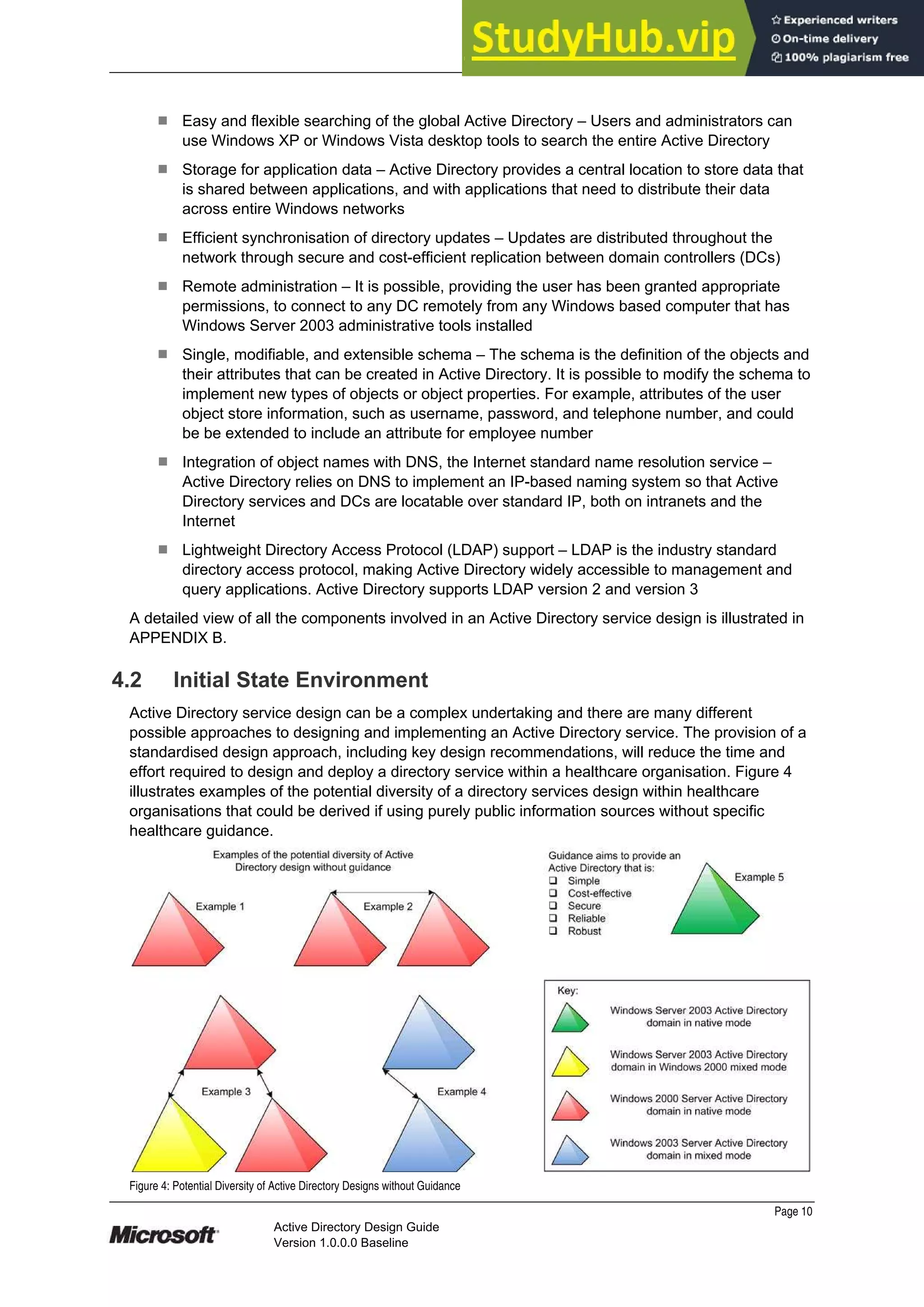 Prepared by Microsoft
¹ Easy and flexible searching of the global Active Directory – Users and administrators can
use Windows XP or Windows Vista desktop tools to search the entire Active Directory
¹ Storage for application data – Active Directory provides a central location to store data that
is shared between applications, and with applications that need to distribute their data
across entire Windows networks
¹ Efficient synchronisation of directory updates – Updates are distributed throughout the
network through secure and cost-efficient replication between domain controllers (DCs)
¹ Remote administration – It is possible, providing the user has been granted appropriate
permissions, to connect to any DC remotely from any Windows based computer that has
Windows Server 2003 administrative tools installed
¹ Single, modifiable, and extensible schema – The schema is the definition of the objects and
their attributes that can be created in Active Directory. It is possible to modify the schema to
implement new types of objects or object properties. For example, attributes of the user
object store information, such as username, password, and telephone number, and could
be be extended to include an attribute for employee number
¹ Integration of object names with DNS, the Internet standard name resolution service –
Active Directory relies on DNS to implement an IP-based naming system so that Active
Directory services and DCs are locatable over standard IP, both on intranets and the
Internet
¹ Lightweight Directory Access Protocol (LDAP) support – LDAP is the industry standard
directory access protocol, making Active Directory widely accessible to management and
query applications. Active Directory supports LDAP version 2 and version 3
A detailed view of all the components involved in an Active Directory service design is illustrated in
APPENDIX B.
4.2 Initial State Environment
Active Directory service design can be a complex undertaking and there are many different
possible approaches to designing and implementing an Active Directory service. The provision of a
standardised design approach, including key design recommendations, will reduce the time and
effort required to design and deploy a directory service within a healthcare organisation. Figure 4
illustrates examples of the potential diversity of a directory services design within healthcare
organisations that could be derived if using purely public information sources without specific
healthcare guidance.
Figure 4: Potential Diversity of Active Directory Designs without Guidance
Page 10
Active Directory Design Guide
Version 1.0.0.0 Baseline
 
