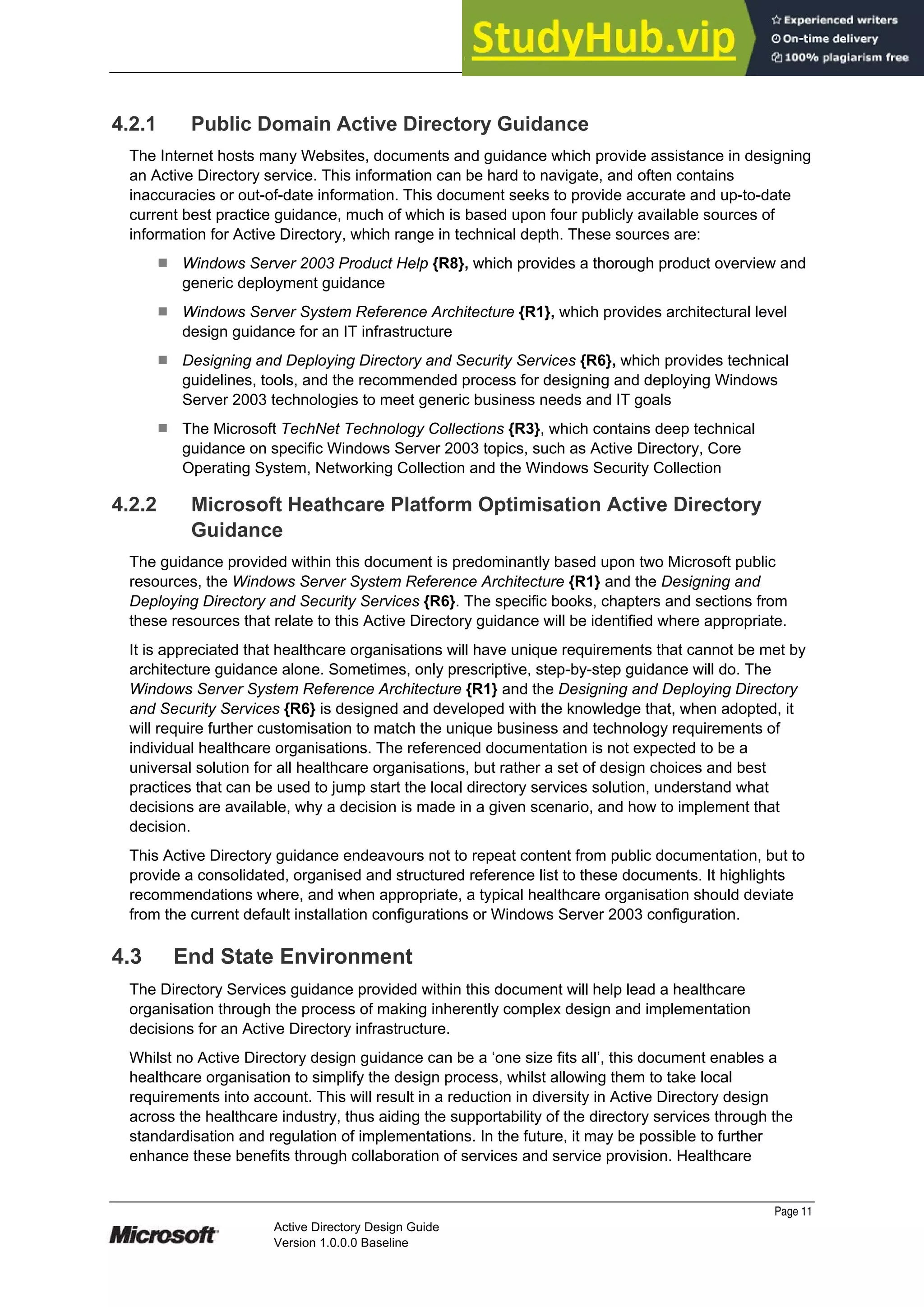 Prepared by Microsoft
4.2.1 Public Domain Active Directory Guidance
The Internet hosts many Websites, documents and guidance which provide assistance in designing
an Active Directory service. This information can be hard to navigate, and often contains
inaccuracies or out-of-date information. This document seeks to provide accurate and up-to-date
current best practice guidance, much of which is based upon four publicly available sources of
information for Active Directory, which range in technical depth. These sources are:
¹ Windows Server 2003 Product Help {R8}, which provides a thorough product overview and
generic deployment guidance
¹ Windows Server System Reference Architecture {R1}, which provides architectural level
design guidance for an IT infrastructure
¹ Designing and Deploying Directory and Security Services {R6}, which provides technical
guidelines, tools, and the recommended process for designing and deploying Windows
Server 2003 technologies to meet generic business needs and IT goals
¹ The Microsoft TechNet Technology Collections {R3}, which contains deep technical
guidance on specific Windows Server 2003 topics, such as Active Directory, Core
Operating System, Networking Collection and the Windows Security Collection
4.2.2 Microsoft Heathcare Platform Optimisation Active Directory
Guidance
The guidance provided within this document is predominantly based upon two Microsoft public
resources, the Windows Server System Reference Architecture {R1} and the Designing and
Deploying Directory and Security Services {R6}. The specific books, chapters and sections from
these resources that relate to this Active Directory guidance will be identified where appropriate.
It is appreciated that healthcare organisations will have unique requirements that cannot be met by
architecture guidance alone. Sometimes, only prescriptive, step-by-step guidance will do. The
Windows Server System Reference Architecture {R1} and the Designing and Deploying Directory
and Security Services {R6} is designed and developed with the knowledge that, when adopted, it
will require further customisation to match the unique business and technology requirements of
individual healthcare organisations. The referenced documentation is not expected to be a
universal solution for all healthcare organisations, but rather a set of design choices and best
practices that can be used to jump start the local directory services solution, understand what
decisions are available, why a decision is made in a given scenario, and how to implement that
decision.
This Active Directory guidance endeavours not to repeat content from public documentation, but to
provide a consolidated, organised and structured reference list to these documents. It highlights
recommendations where, and when appropriate, a typical healthcare organisation should deviate
from the current default installation configurations or Windows Server 2003 configuration.
4.3 End State Environment
The Directory Services guidance provided within this document will help lead a healthcare
organisation through the process of making inherently complex design and implementation
decisions for an Active Directory infrastructure.
Whilst no Active Directory design guidance can be a ‘one size fits all’, this document enables a
healthcare organisation to simplify the design process, whilst allowing them to take local
requirements into account. This will result in a reduction in diversity in Active Directory design
across the healthcare industry, thus aiding the supportability of the directory services through the
standardisation and regulation of implementations. In the future, it may be possible to further
enhance these benefits through collaboration of services and service provision. Healthcare
Page 11
Active Directory Design Guide
Version 1.0.0.0 Baseline
 