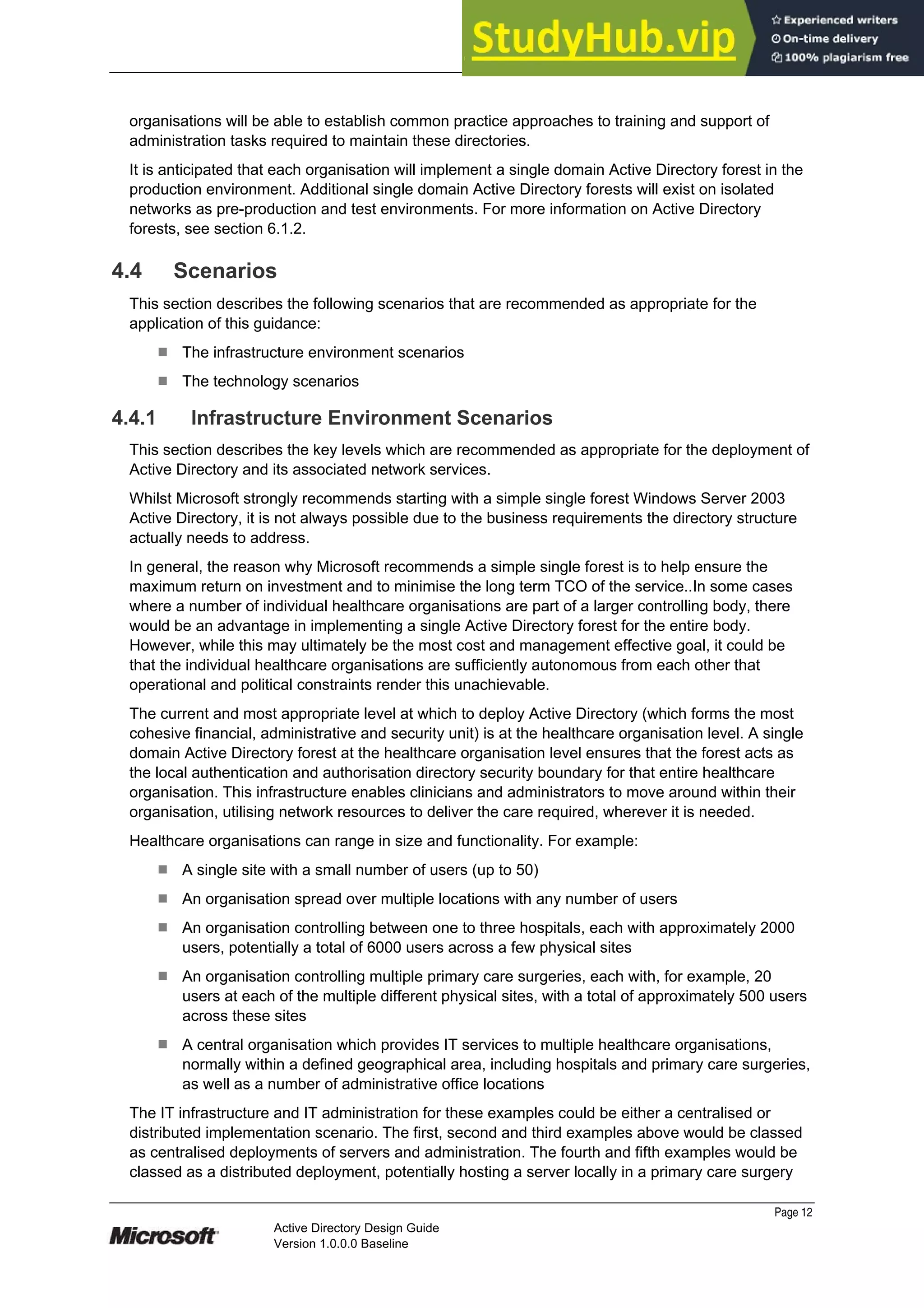 Prepared by Microsoft
organisations will be able to establish common practice approaches to training and support of
administration tasks required to maintain these directories.
It is anticipated that each organisation will implement a single domain Active Directory forest in the
production environment. Additional single domain Active Directory forests will exist on isolated
networks as pre-production and test environments. For more information on Active Directory
forests, see section 6.1.2.
4.4 Scenarios
This section describes the following scenarios that are recommended as appropriate for the
application of this guidance:
¹ The infrastructure environment scenarios
¹ The technology scenarios
4.4.1 Infrastructure Environment Scenarios
This section describes the key levels which are recommended as appropriate for the deployment of
Active Directory and its associated network services.
Whilst Microsoft strongly recommends starting with a simple single forest Windows Server 2003
Active Directory, it is not always possible due to the business requirements the directory structure
actually needs to address.
In general, the reason why Microsoft recommends a simple single forest is to help ensure the
maximum return on investment and to minimise the long term TCO of the service..In some cases
where a number of individual healthcare organisations are part of a larger controlling body, there
would be an advantage in implementing a single Active Directory forest for the entire body.
However, while this may ultimately be the most cost and management effective goal, it could be
that the individual healthcare organisations are sufficiently autonomous from each other that
operational and political constraints render this unachievable.
The current and most appropriate level at which to deploy Active Directory (which forms the most
cohesive financial, administrative and security unit) is at the healthcare organisation level. A single
domain Active Directory forest at the healthcare organisation level ensures that the forest acts as
the local authentication and authorisation directory security boundary for that entire healthcare
organisation. This infrastructure enables clinicians and administrators to move around within their
organisation, utilising network resources to deliver the care required, wherever it is needed.
Healthcare organisations can range in size and functionality. For example:
¹ A single site with a small number of users (up to 50)
¹ An organisation spread over multiple locations with any number of users
¹ An organisation controlling between one to three hospitals, each with approximately 2000
users, potentially a total of 6000 users across a few physical sites
¹ An organisation controlling multiple primary care surgeries, each with, for example, 20
users at each of the multiple different physical sites, with a total of approximately 500 users
across these sites
¹ A central organisation which provides IT services to multiple healthcare organisations,
normally within a defined geographical area, including hospitals and primary care surgeries,
as well as a number of administrative office locations
The IT infrastructure and IT administration for these examples could be either a centralised or
distributed implementation scenario. The first, second and third examples above would be classed
as centralised deployments of servers and administration. The fourth and fifth examples would be
classed as a distributed deployment, potentially hosting a server locally in a primary care surgery
Page 12
Active Directory Design Guide
Version 1.0.0.0 Baseline
 