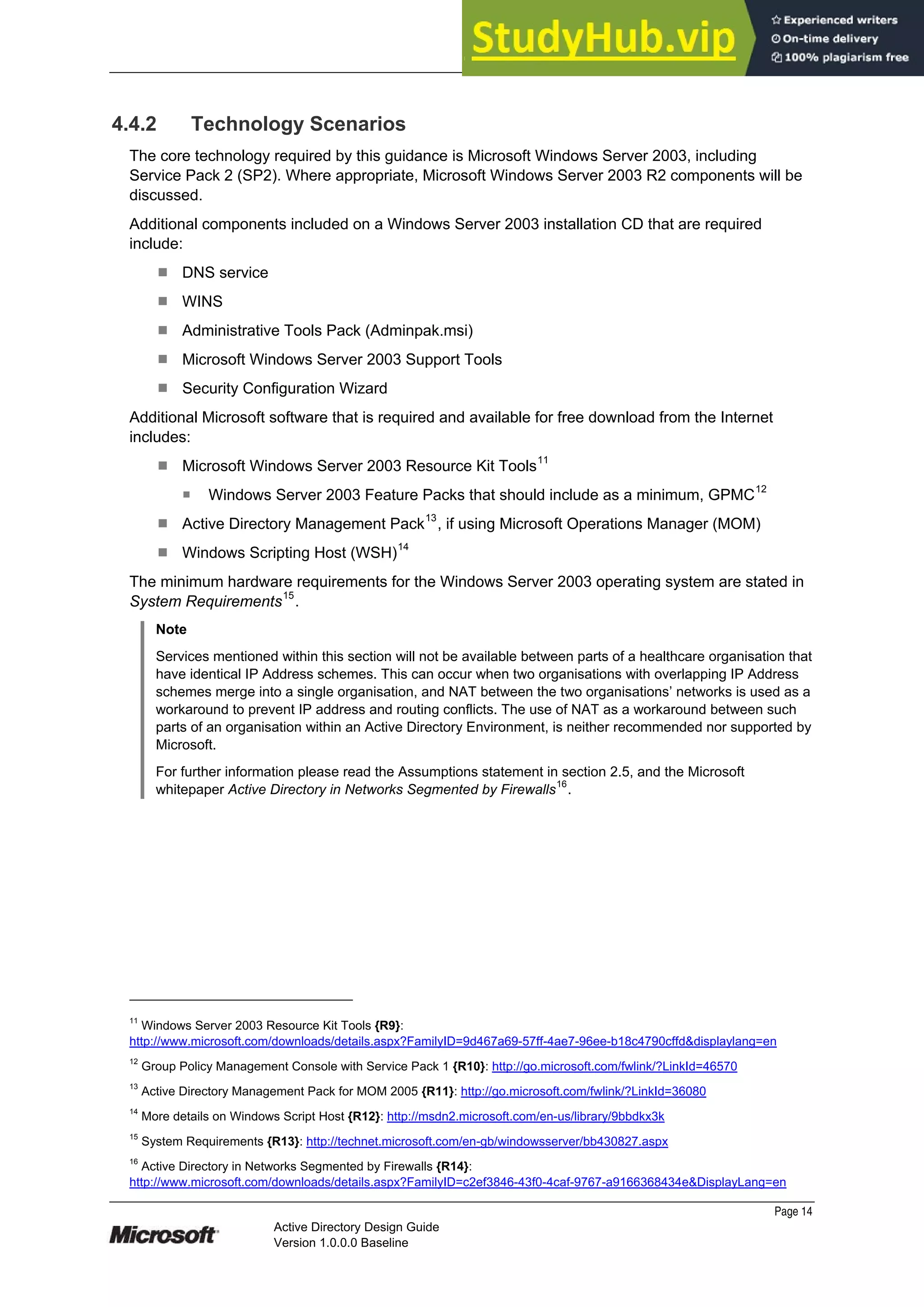 Prepared by Microsoft
Page 14
Active Directory Design Guide
Version 1.0.0.0 Baseline
4.4.2 Technology Scenarios
The core technology required by this guidance is Microsoft Windows Server 2003, including
Service Pack 2 (SP2). Where appropriate, Microsoft Windows Server 2003 R2 components will be
discussed.
Additional components included on a Windows Server 2003 installation CD that are required
include:
¹ DNS service
¹ WINS
¹ Administrative Tools Pack (Adminpak.msi)
¹ Microsoft Windows Server 2003 Support Tools
¹ Security Configuration Wizard
Additional Microsoft software that is required and available for free download from the Internet
includes:
¹ Microsoft Windows Server 2003 Resource Kit Tools11
̇ Windows Server 2003 Feature Packs that should include as a minimum, GPMC12
¹ Active Directory Management Pack13
, if using Microsoft Operations Manager (MOM)
¹ Windows Scripting Host (WSH)14
The minimum hardware requirements for the Windows Server 2003 operating system are stated in
System Requirements15
.
Note
Services mentioned within this section will not be available between parts of a healthcare organisation that
have identical IP Address schemes. This can occur when two organisations with overlapping IP Address
schemes merge into a single organisation, and NAT between the two organisations’ networks is used as a
workaround to prevent IP address and routing conflicts. The use of NAT as a workaround between such
parts of an organisation within an Active Directory Environment, is neither recommended nor supported by
Microsoft.
For further information please read the Assumptions statement in section 2.5, and the Microsoft
whitepaper Active Directory in Networks Segmented by Firewalls
16
.
11
Windows Server 2003 Resource Kit Tools {R9}:
http://www.microsoft.com/downloads/details.aspx?FamilyID=9d467a69-57ff-4ae7-96ee-b18c4790cffd&displaylang=en
12
Group Policy Management Console with Service Pack 1 {R10}: http://go.microsoft.com/fwlink/?LinkId=46570
13
Active Directory Management Pack for MOM 2005 {R11}: http://go.microsoft.com/fwlink/?LinkId=36080
14
More details on Windows Script Host {R12}: http://msdn2.microsoft.com/en-us/library/9bbdkx3k
15
System Requirements {R13}: http://technet.microsoft.com/en-gb/windowsserver/bb430827.aspx
16
Active Directory in Networks Segmented by Firewalls {R14}:
http://www.microsoft.com/downloads/details.aspx?FamilyID=c2ef3846-43f0-4caf-9767-a9166368434e&DisplayLang=en
 