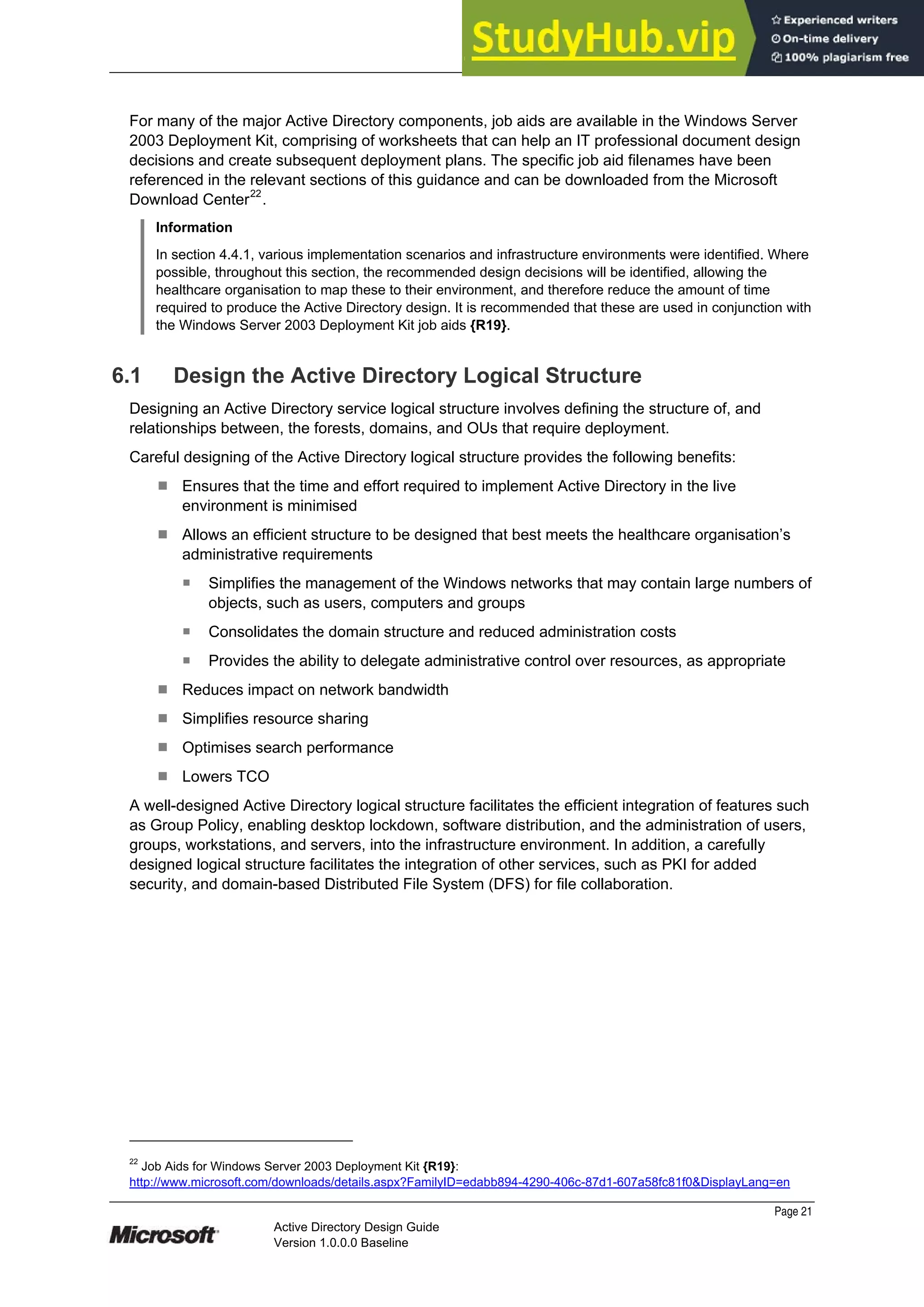 Prepared by Microsoft
Page 21
Active Directory Design Guide
Version 1.0.0.0 Baseline
For many of the major Active Directory components, job aids are available in the Windows Server
2003 Deployment Kit, comprising of worksheets that can help an IT professional document design
decisions and create subsequent deployment plans. The specific job aid filenames have been
referenced in the relevant sections of this guidance and can be downloaded from the Microsoft
Download Center22
.
Information
In section 4.4.1, various implementation scenarios and infrastructure environments were identified. Where
possible, throughout this section, the recommended design decisions will be identified, allowing the
healthcare organisation to map these to their environment, and therefore reduce the amount of time
required to produce the Active Directory design. It is recommended that these are used in conjunction with
the Windows Server 2003 Deployment Kit job aids {R19}.
6.1 Design the Active Directory Logical Structure
Designing an Active Directory service logical structure involves defining the structure of, and
relationships between, the forests, domains, and OUs that require deployment.
Careful designing of the Active Directory logical structure provides the following benefits:
¹ Ensures that the time and effort required to implement Active Directory in the live
environment is minimised
¹ Allows an efficient structure to be designed that best meets the healthcare organisation’s
administrative requirements
̇ Simplifies the management of the Windows networks that may contain large numbers of
objects, such as users, computers and groups
̇ Consolidates the domain structure and reduced administration costs
̇ Provides the ability to delegate administrative control over resources, as appropriate
¹ Reduces impact on network bandwidth
¹ Simplifies resource sharing
¹ Optimises search performance
¹ Lowers TCO
A well-designed Active Directory logical structure facilitates the efficient integration of features such
as Group Policy, enabling desktop lockdown, software distribution, and the administration of users,
groups, workstations, and servers, into the infrastructure environment. In addition, a carefully
designed logical structure facilitates the integration of other services, such as PKI for added
security, and domain-based Distributed File System (DFS) for file collaboration.
22
Job Aids for Windows Server 2003 Deployment Kit {R19}:
http://www.microsoft.com/downloads/details.aspx?FamilyID=edabb894-4290-406c-87d1-607a58fc81f0&DisplayLang=en
 