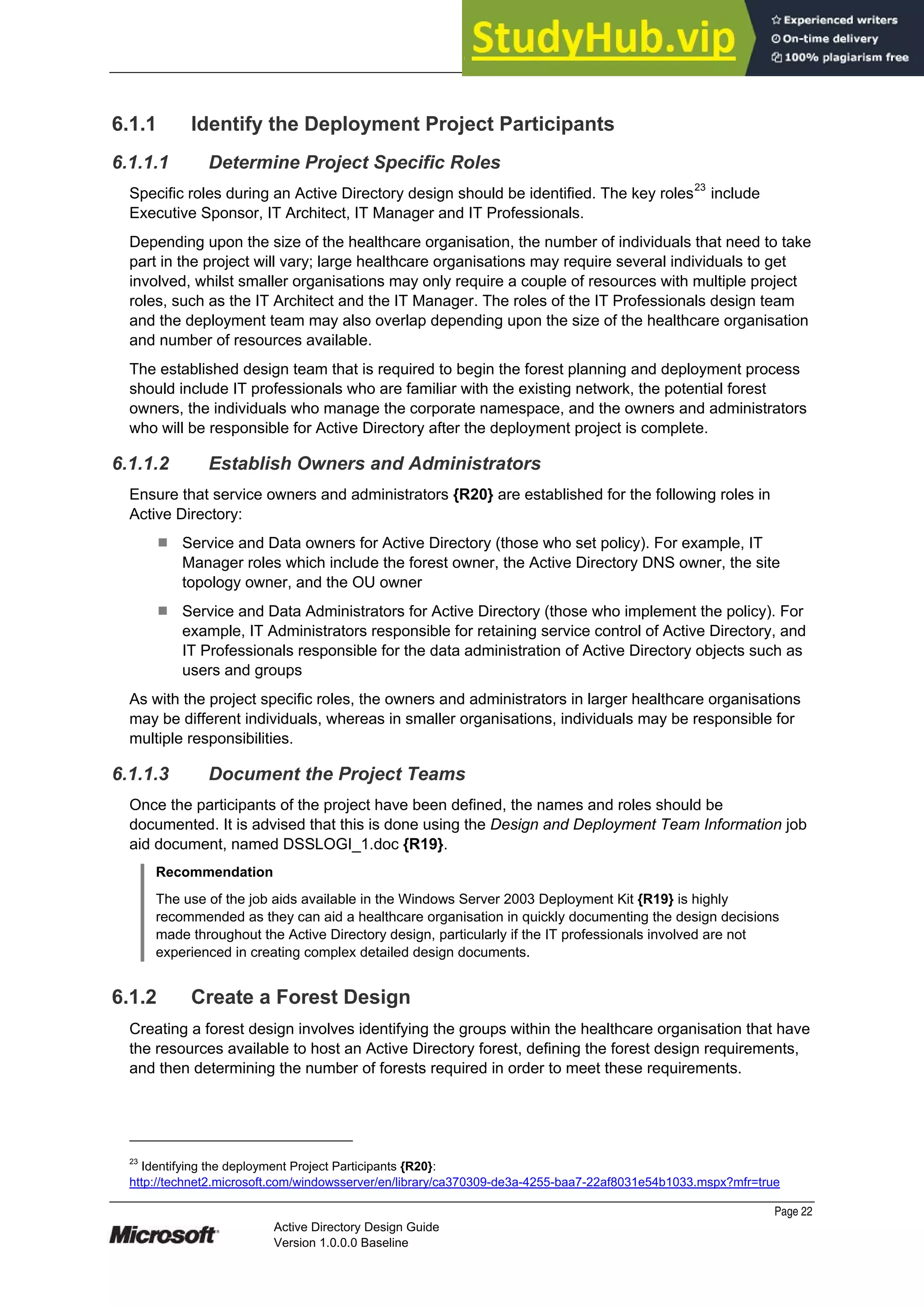 Prepared by Microsoft
Page 22
Active Directory Design Guide
Version 1.0.0.0 Baseline
6.1.1 Identify the Deployment Project Participants
6.1.1.1 Determine Project Specific Roles
Specific roles during an Active Directory design should be identified. The key roles23
include
Executive Sponsor, IT Architect, IT Manager and IT Professionals.
Depending upon the size of the healthcare organisation, the number of individuals that need to take
part in the project will vary; large healthcare organisations may require several individuals to get
involved, whilst smaller organisations may only require a couple of resources with multiple project
roles, such as the IT Architect and the IT Manager. The roles of the IT Professionals design team
and the deployment team may also overlap depending upon the size of the healthcare organisation
and number of resources available.
The established design team that is required to begin the forest planning and deployment process
should include IT professionals who are familiar with the existing network, the potential forest
owners, the individuals who manage the corporate namespace, and the owners and administrators
who will be responsible for Active Directory after the deployment project is complete.
6.1.1.2 Establish Owners and Administrators
Ensure that service owners and administrators {R20} are established for the following roles in
Active Directory:
¹ Service and Data owners for Active Directory (those who set policy). For example, IT
Manager roles which include the forest owner, the Active Directory DNS owner, the site
topology owner, and the OU owner
¹ Service and Data Administrators for Active Directory (those who implement the policy). For
example, IT Administrators responsible for retaining service control of Active Directory, and
IT Professionals responsible for the data administration of Active Directory objects such as
users and groups
As with the project specific roles, the owners and administrators in larger healthcare organisations
may be different individuals, whereas in smaller organisations, individuals may be responsible for
multiple responsibilities.
6.1.1.3 Document the Project Teams
Once the participants of the project have been defined, the names and roles should be
documented. It is advised that this is done using the Design and Deployment Team Information job
aid document, named DSSLOGI_1.doc {R19}.
Recommendation
The use of the job aids available in the Windows Server 2003 Deployment Kit {R19} is highly
recommended as they can aid a healthcare organisation in quickly documenting the design decisions
made throughout the Active Directory design, particularly if the IT professionals involved are not
experienced in creating complex detailed design documents.
6.1.2 Create a Forest Design
Creating a forest design involves identifying the groups within the healthcare organisation that have
the resources available to host an Active Directory forest, defining the forest design requirements,
and then determining the number of forests required in order to meet these requirements.
23
Identifying the deployment Project Participants {R20}:
http://technet2.microsoft.com/windowsserver/en/library/ca370309-de3a-4255-baa7-22af8031e54b1033.mspx?mfr=true
 