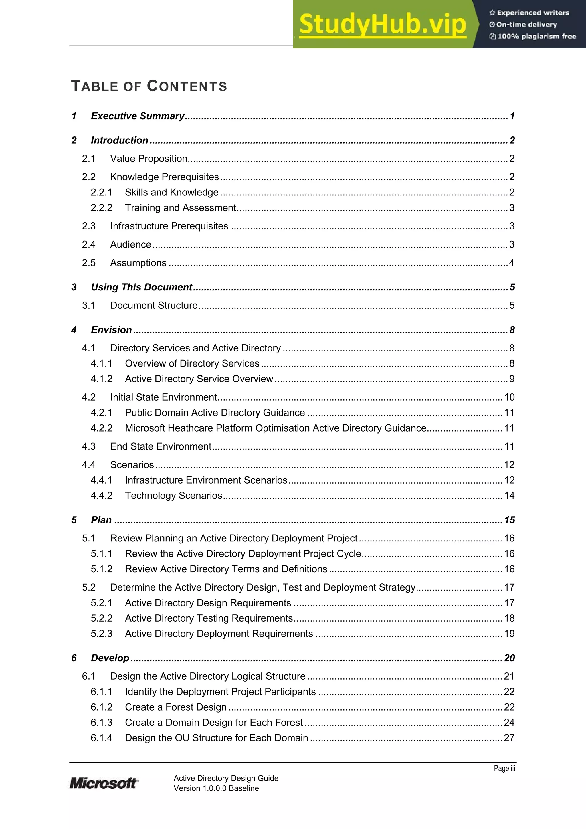 Prepared by Microsoft
TABLE OF CONTENTS
1 Executive Summary.......................................................................................................................1
2 Introduction....................................................................................................................................2
2.1 Value Proposition......................................................................................................................2
2.2 Knowledge Prerequisites..........................................................................................................2
2.2.1 Skills and Knowledge..........................................................................................................2
2.2.2 Training and Assessment....................................................................................................3
2.3 Infrastructure Prerequisites ......................................................................................................3
2.4 Audience...................................................................................................................................3
2.5 Assumptions .............................................................................................................................4
3 Using This Document....................................................................................................................5
3.1 Document Structure..................................................................................................................5
4 Envision..........................................................................................................................................8
4.1 Directory Services and Active Directory ...................................................................................8
4.1.1 Overview of Directory Services...........................................................................................8
4.1.2 Active Directory Service Overview......................................................................................9
4.2 Initial State Environment.........................................................................................................10
4.2.1 Public Domain Active Directory Guidance ........................................................................11
4.2.2 Microsoft Heathcare Platform Optimisation Active Directory Guidance............................11
4.3 End State Environment...........................................................................................................11
4.4 Scenarios................................................................................................................................12
4.4.1 Infrastructure Environment Scenarios...............................................................................12
4.4.2 Technology Scenarios.......................................................................................................14
5 Plan ...............................................................................................................................................15
5.1 Review Planning an Active Directory Deployment Project.....................................................16
5.1.1 Review the Active Directory Deployment Project Cycle....................................................16
5.1.2 Review Active Directory Terms and Definitions................................................................16
5.2 Determine the Active Directory Design, Test and Deployment Strategy................................17
5.2.1 Active Directory Design Requirements .............................................................................17
5.2.2 Active Directory Testing Requirements.............................................................................18
5.2.3 Active Directory Deployment Requirements .....................................................................19
6 Develop.........................................................................................................................................20
6.1 Design the Active Directory Logical Structure........................................................................21
6.1.1 Identify the Deployment Project Participants ....................................................................22
6.1.2 Create a Forest Design.....................................................................................................22
6.1.3 Create a Domain Design for Each Forest.........................................................................24
6.1.4 Design the OU Structure for Each Domain.......................................................................27
Page iii
Active Directory Design Guide
Version 1.0.0.0 Baseline
 