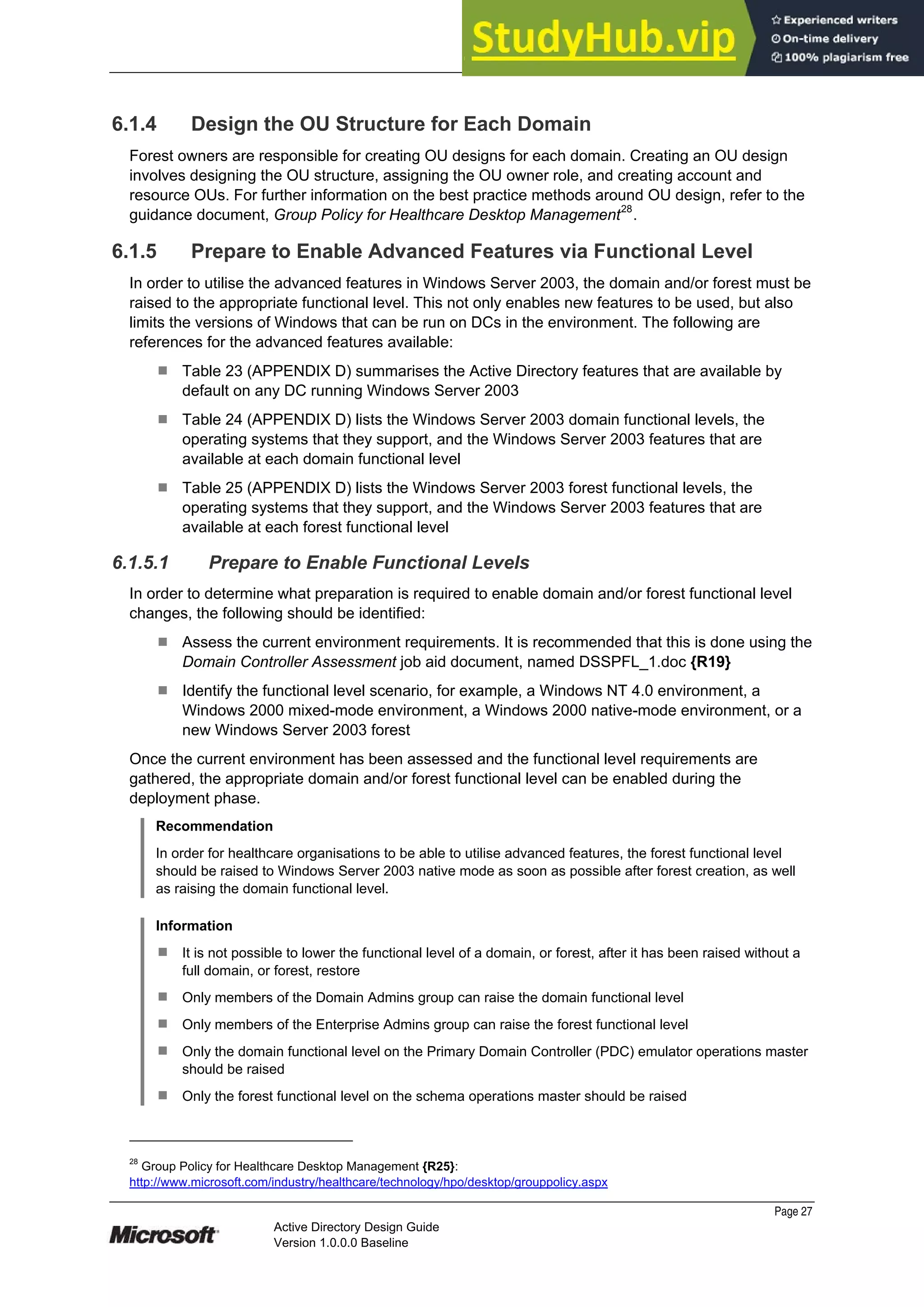 Prepared by Microsoft
Page 27
Active Directory Design Guide
Version 1.0.0.0 Baseline
6.1.4 Design the OU Structure for Each Domain
Forest owners are responsible for creating OU designs for each domain. Creating an OU design
involves designing the OU structure, assigning the OU owner role, and creating account and
resource OUs. For further information on the best practice methods around OU design, refer to the
guidance document, Group Policy for Healthcare Desktop Management28
.
6.1.5 Prepare to Enable Advanced Features via Functional Level
In order to utilise the advanced features in Windows Server 2003, the domain and/or forest must be
raised to the appropriate functional level. This not only enables new features to be used, but also
limits the versions of Windows that can be run on DCs in the environment. The following are
references for the advanced features available:
¹ Table 23 (APPENDIX D) summarises the Active Directory features that are available by
default on any DC running Windows Server 2003
¹ Table 24 (APPENDIX D) lists the Windows Server 2003 domain functional levels, the
operating systems that they support, and the Windows Server 2003 features that are
available at each domain functional level
¹ Table 25 (APPENDIX D) lists the Windows Server 2003 forest functional levels, the
operating systems that they support, and the Windows Server 2003 features that are
available at each forest functional level
6.1.5.1 Prepare to Enable Functional Levels
In order to determine what preparation is required to enable domain and/or forest functional level
changes, the following should be identified:
¹ Assess the current environment requirements. It is recommended that this is done using the
Domain Controller Assessment job aid document, named DSSPFL_1.doc {R19}
¹ Identify the functional level scenario, for example, a Windows NT 4.0 environment, a
Windows 2000 mixed-mode environment, a Windows 2000 native-mode environment, or a
new Windows Server 2003 forest
Once the current environment has been assessed and the functional level requirements are
gathered, the appropriate domain and/or forest functional level can be enabled during the
deployment phase.
Recommendation
In order for healthcare organisations to be able to utilise advanced features, the forest functional level
should be raised to Windows Server 2003 native mode as soon as possible after forest creation, as well
as raising the domain functional level.
Information
¹ It is not possible to lower the functional level of a domain, or forest, after it has been raised without a
full domain, or forest, restore
¹ Only members of the Domain Admins group can raise the domain functional level
¹ Only members of the Enterprise Admins group can raise the forest functional level
¹ Only the domain functional level on the Primary Domain Controller (PDC) emulator operations master
should be raised
¹ Only the forest functional level on the schema operations master should be raised
28
Group Policy for Healthcare Desktop Management {R25}:
http://www.microsoft.com/industry/healthcare/technology/hpo/desktop/grouppolicy.aspx
 