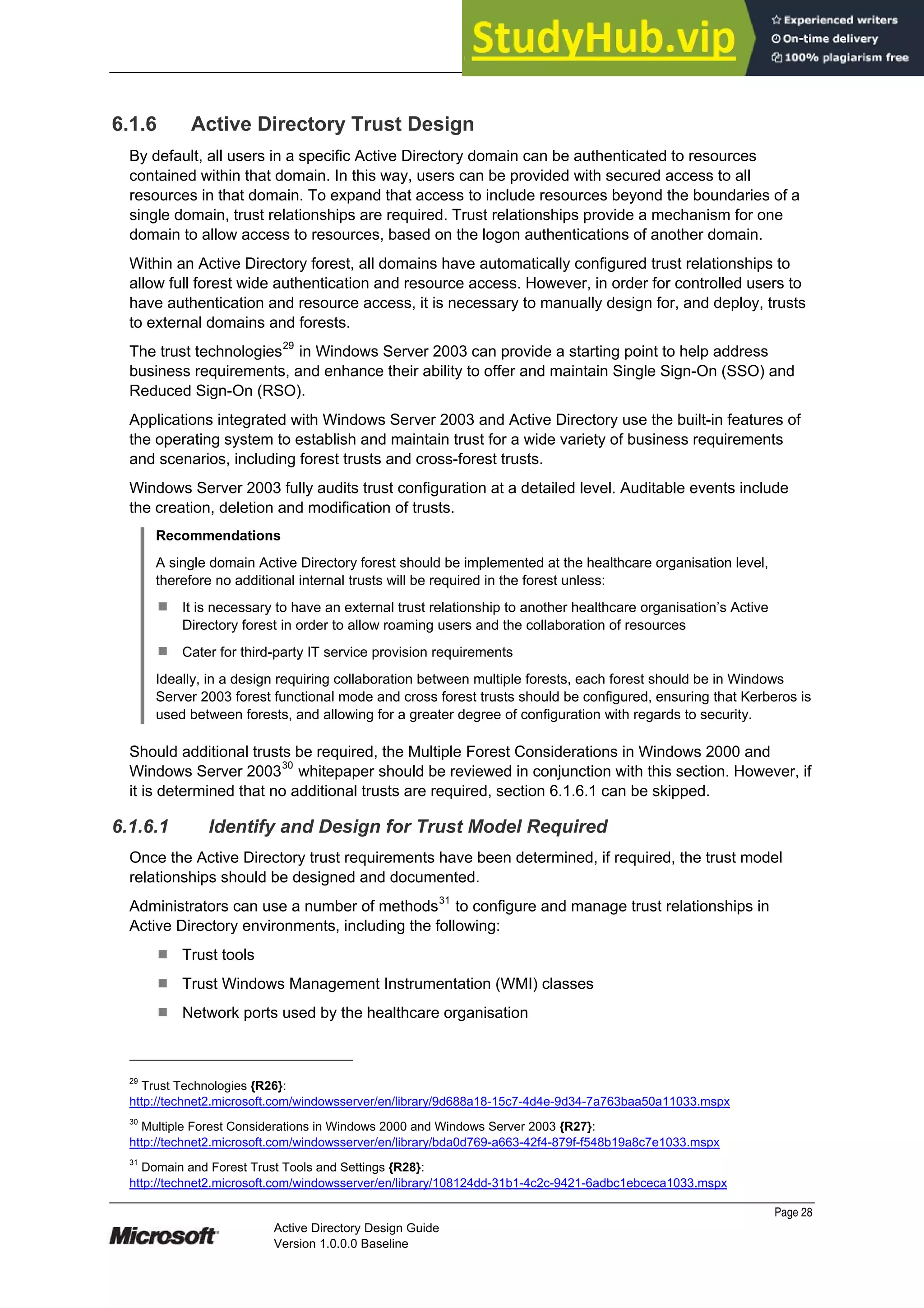 Prepared by Microsoft
Page 28
Active Directory Design Guide
Version 1.0.0.0 Baseline
6.1.6 Active Directory Trust Design
By default, all users in a specific Active Directory domain can be authenticated to resources
contained within that domain. In this way, users can be provided with secured access to all
resources in that domain. To expand that access to include resources beyond the boundaries of a
single domain, trust relationships are required. Trust relationships provide a mechanism for one
domain to allow access to resources, based on the logon authentications of another domain.
Within an Active Directory forest, all domains have automatically configured trust relationships to
allow full forest wide authentication and resource access. However, in order for controlled users to
have authentication and resource access, it is necessary to manually design for, and deploy, trusts
to external domains and forests.
The trust technologies
29
in Windows Server 2003 can provide a starting point to help address
business requirements, and enhance their ability to offer and maintain Single Sign-On (SSO) and
Reduced Sign-On (RSO).
Applications integrated with Windows Server 2003 and Active Directory use the built-in features of
the operating system to establish and maintain trust for a wide variety of business requirements
and scenarios, including forest trusts and cross-forest trusts.
Windows Server 2003 fully audits trust configuration at a detailed level. Auditable events include
the creation, deletion and modification of trusts.
Recommendations
A single domain Active Directory forest should be implemented at the healthcare organisation level,
therefore no additional internal trusts will be required in the forest unless:
¹ It is necessary to have an external trust relationship to another healthcare organisation’s Active
Directory forest in order to allow roaming users and the collaboration of resources
¹ Cater for third-party IT service provision requirements
Ideally, in a design requiring collaboration between multiple forests, each forest should be in Windows
Server 2003 forest functional mode and cross forest trusts should be configured, ensuring that Kerberos is
used between forests, and allowing for a greater degree of configuration with regards to security.
Should additional trusts be required, the Multiple Forest Considerations in Windows 2000 and
Windows Server 200330
whitepaper should be reviewed in conjunction with this section. However, if
it is determined that no additional trusts are required, section 6.1.6.1 can be skipped.
6.1.6.1 Identify and Design for Trust Model Required
Once the Active Directory trust requirements have been determined, if required, the trust model
relationships should be designed and documented.
Administrators can use a number of methods31
to configure and manage trust relationships in
Active Directory environments, including the following:
¹ Trust tools
¹ Trust Windows Management Instrumentation (WMI) classes
¹ Network ports used by the healthcare organisation
29
Trust Technologies {R26}:
http://technet2.microsoft.com/windowsserver/en/library/9d688a18-15c7-4d4e-9d34-7a763baa50a11033.mspx
30
Multiple Forest Considerations in Windows 2000 and Windows Server 2003 {R27}:
http://technet2.microsoft.com/windowsserver/en/library/bda0d769-a663-42f4-879f-f548b19a8c7e1033.mspx
31
Domain and Forest Trust Tools and Settings {R28}:
http://technet2.microsoft.com/windowsserver/en/library/108124dd-31b1-4c2c-9421-6adbc1ebceca1033.mspx
 