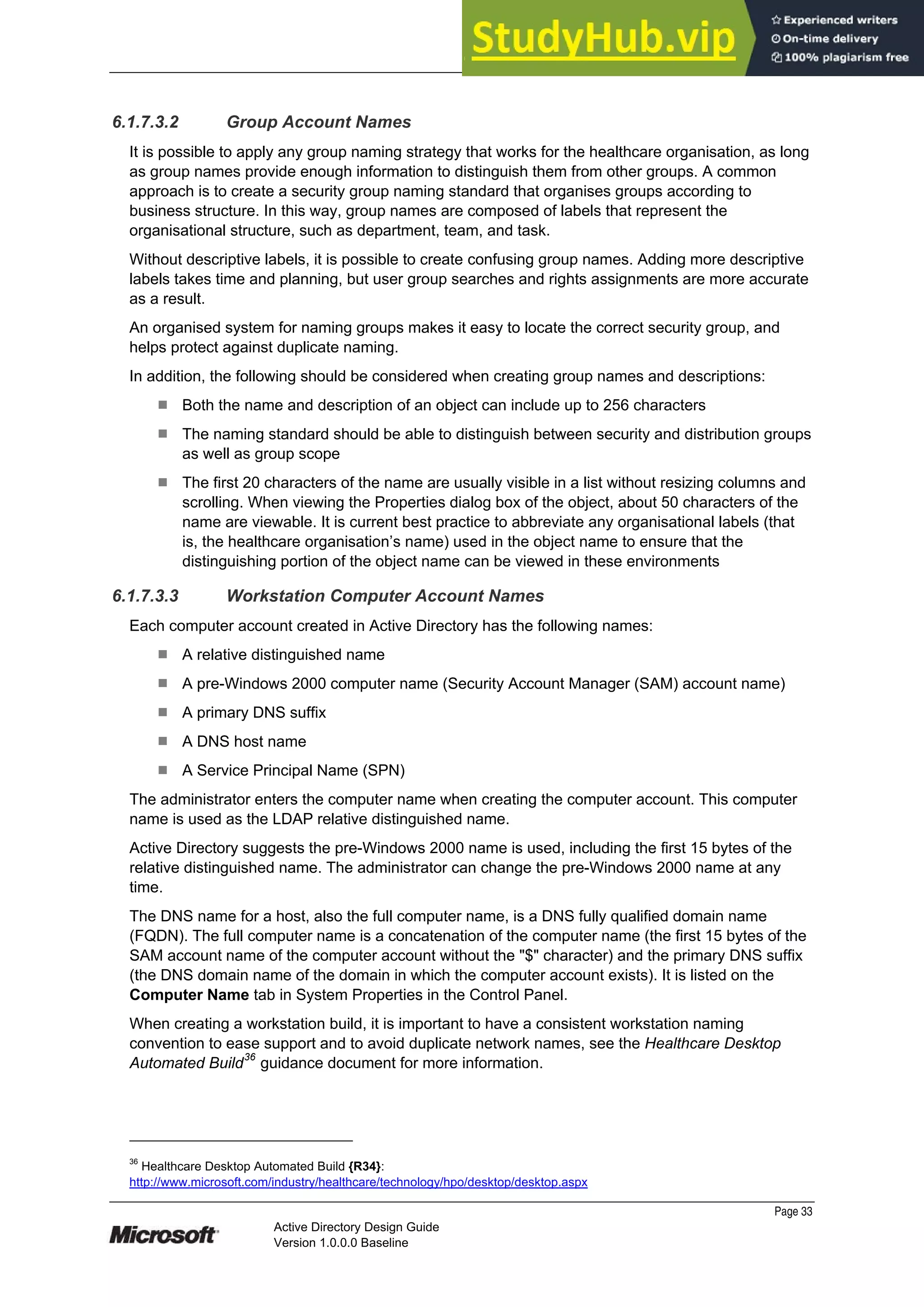 Prepared by Microsoft
Page 33
Active Directory Design Guide
Version 1.0.0.0 Baseline
6.1.7.3.2 Group Account Names
It is possible to apply any group naming strategy that works for the healthcare organisation, as long
as group names provide enough information to distinguish them from other groups. A common
approach is to create a security group naming standard that organises groups according to
business structure. In this way, group names are composed of labels that represent the
organisational structure, such as department, team, and task.
Without descriptive labels, it is possible to create confusing group names. Adding more descriptive
labels takes time and planning, but user group searches and rights assignments are more accurate
as a result.
An organised system for naming groups makes it easy to locate the correct security group, and
helps protect against duplicate naming.
In addition, the following should be considered when creating group names and descriptions:
¹ Both the name and description of an object can include up to 256 characters
¹ The naming standard should be able to distinguish between security and distribution groups
as well as group scope
¹ The first 20 characters of the name are usually visible in a list without resizing columns and
scrolling. When viewing the Properties dialog box of the object, about 50 characters of the
name are viewable. It is current best practice to abbreviate any organisational labels (that
is, the healthcare organisation’s name) used in the object name to ensure that the
distinguishing portion of the object name can be viewed in these environments
6.1.7.3.3 Workstation Computer Account Names
Each computer account created in Active Directory has the following names:
¹ A relative distinguished name
¹ A pre-Windows 2000 computer name (Security Account Manager (SAM) account name)
¹ A primary DNS suffix
¹ A DNS host name
¹ A Service Principal Name (SPN)
The administrator enters the computer name when creating the computer account. This computer
name is used as the LDAP relative distinguished name.
Active Directory suggests the pre-Windows 2000 name is used, including the first 15 bytes of the
relative distinguished name. The administrator can change the pre-Windows 2000 name at any
time.
The DNS name for a host, also the full computer name, is a DNS fully qualified domain name
(FQDN). The full computer name is a concatenation of the computer name (the first 15 bytes of the
SAM account name of the computer account without the "$" character) and the primary DNS suffix
(the DNS domain name of the domain in which the computer account exists). It is listed on the
Computer Name tab in System Properties in the Control Panel.
When creating a workstation build, it is important to have a consistent workstation naming
convention to ease support and to avoid duplicate network names, see the Healthcare Desktop
Automated Build36
guidance document for more information.
36
Healthcare Desktop Automated Build {R34}:
http://www.microsoft.com/industry/healthcare/technology/hpo/desktop/desktop.aspx
 