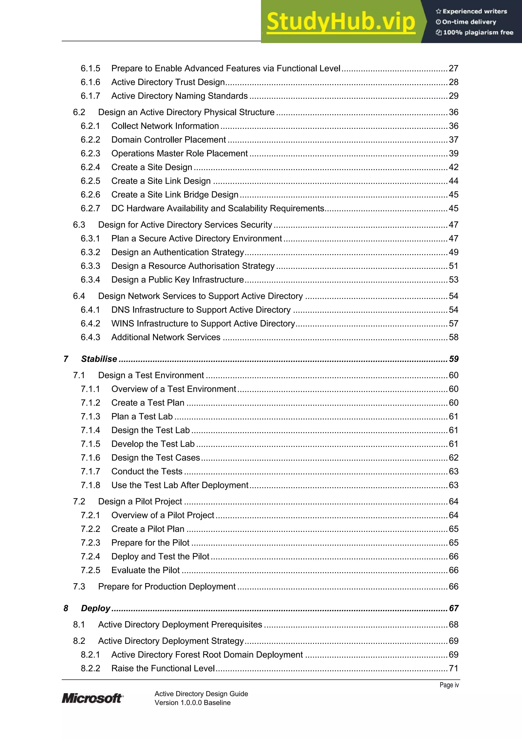 Prepared by Microsoft
6.1.5 Prepare to Enable Advanced Features via Functional Level............................................27
6.1.6 Active Directory Trust Design............................................................................................28
6.1.7 Active Directory Naming Standards ..................................................................................29
6.2 Design an Active Directory Physical Structure.......................................................................36
6.2.1 Collect Network Information..............................................................................................36
6.2.2 Domain Controller Placement ...........................................................................................37
6.2.3 Operations Master Role Placement ..................................................................................39
6.2.4 Create a Site Design.........................................................................................................42
6.2.5 Create a Site Link Design .................................................................................................44
6.2.6 Create a Site Link Bridge Design......................................................................................45
6.2.7 DC Hardware Availability and Scalability Requirements...................................................45
6.3 Design for Active Directory Services Security ........................................................................47
6.3.1 Plan a Secure Active Directory Environment....................................................................47
6.3.2 Design an Authentication Strategy....................................................................................49
6.3.3 Design a Resource Authorisation Strategy.......................................................................51
6.3.4 Design a Public Key Infrastructure....................................................................................53
6.4 Design Network Services to Support Active Directory ...........................................................54
6.4.1 DNS Infrastructure to Support Active Directory ................................................................54
6.4.2 WINS Infrastructure to Support Active Directory...............................................................57
6.4.3 Additional Network Services .............................................................................................58
7 Stabilise ........................................................................................................................................59
7.1 Design a Test Environment ....................................................................................................60
7.1.1 Overview of a Test Environment.......................................................................................60
7.1.2 Create a Test Plan ............................................................................................................60
7.1.3 Plan a Test Lab .................................................................................................................61
7.1.4 Design the Test Lab..........................................................................................................61
7.1.5 Develop the Test Lab........................................................................................................61
7.1.6 Design the Test Cases......................................................................................................62
7.1.7 Conduct the Tests .............................................................................................................63
7.1.8 Use the Test Lab After Deployment..................................................................................63
7.2 Design a Pilot Project .............................................................................................................64
7.2.1 Overview of a Pilot Project................................................................................................64
7.2.2 Create a Pilot Plan ............................................................................................................65
7.2.3 Prepare for the Pilot ..........................................................................................................65
7.2.4 Deploy and Test the Pilot..................................................................................................66
7.2.5 Evaluate the Pilot ..............................................................................................................66
7.3 Prepare for Production Deployment .......................................................................................66
8 Deploy...........................................................................................................................................67
8.1 Active Directory Deployment Prerequisites ............................................................................68
8.2 Active Directory Deployment Strategy....................................................................................69
8.2.1 Active Directory Forest Root Domain Deployment ...........................................................69
8.2.2 Raise the Functional Level................................................................................................71
Page iv
Active Directory Design Guide
Version 1.0.0.0 Baseline
 