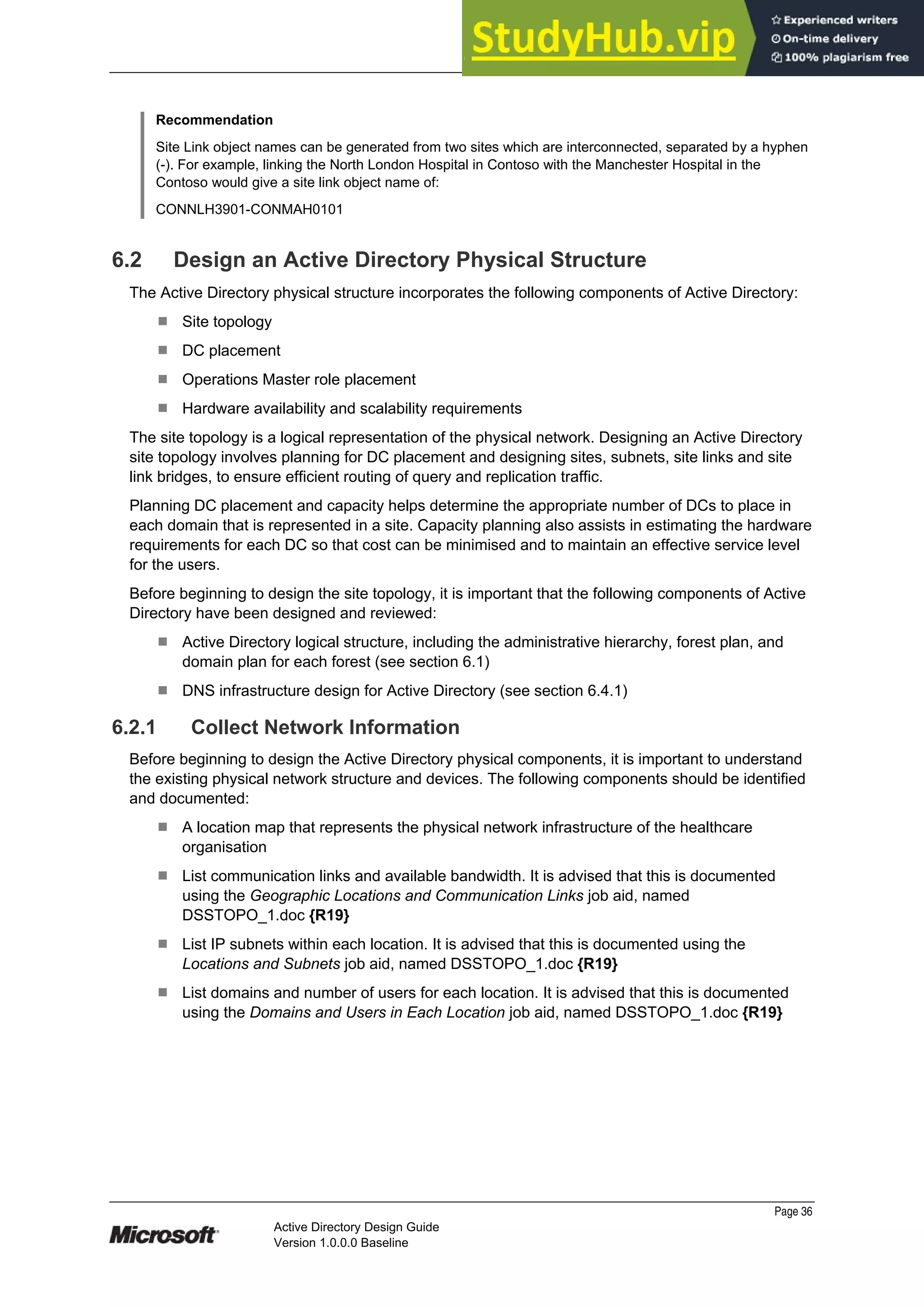 Prepared by Microsoft
Recommendation
Site Link object names can be generated from two sites which are interconnected, separated by a hyphen
(-). For example, linking the North London Hospital in Contoso with the Manchester Hospital in the
Contoso would give a site link object name of:
CONNLH3901-CONMAH0101
6.2 Design an Active Directory Physical Structure
The Active Directory physical structure incorporates the following components of Active Directory:
¹ Site topology
¹ DC placement
¹ Operations Master role placement
¹ Hardware availability and scalability requirements
The site topology is a logical representation of the physical network. Designing an Active Directory
site topology involves planning for DC placement and designing sites, subnets, site links and site
link bridges, to ensure efficient routing of query and replication traffic.
Planning DC placement and capacity helps determine the appropriate number of DCs to place in
each domain that is represented in a site. Capacity planning also assists in estimating the hardware
requirements for each DC so that cost can be minimised and to maintain an effective service level
for the users.
Before beginning to design the site topology, it is important that the following components of Active
Directory have been designed and reviewed:
¹ Active Directory logical structure, including the administrative hierarchy, forest plan, and
domain plan for each forest (see section 6.1)
¹ DNS infrastructure design for Active Directory (see section 6.4.1)
6.2.1 Collect Network Information
Before beginning to design the Active Directory physical components, it is important to understand
the existing physical network structure and devices. The following components should be identified
and documented:
¹ A location map that represents the physical network infrastructure of the healthcare
organisation
¹ List communication links and available bandwidth. It is advised that this is documented
using the Geographic Locations and Communication Links job aid, named
DSSTOPO_1.doc {R19}
¹ List IP subnets within each location. It is advised that this is documented using the
Locations and Subnets job aid, named DSSTOPO_1.doc {R19}
¹ List domains and number of users for each location. It is advised that this is documented
using the Domains and Users in Each Location job aid, named DSSTOPO_1.doc {R19}
Page 36
Active Directory Design Guide
Version 1.0.0.0 Baseline
 