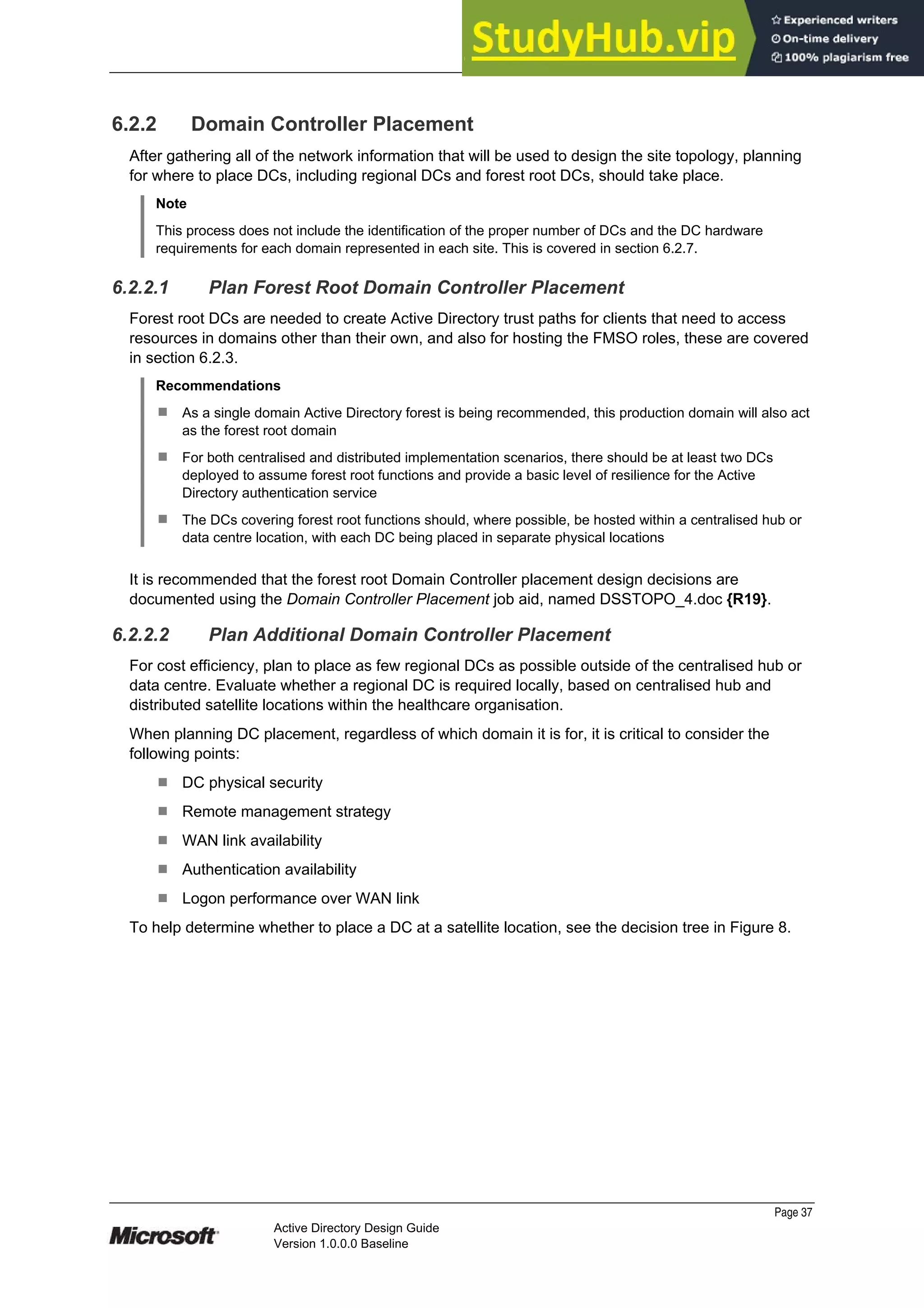Prepared by Microsoft
6.2.2 Domain Controller Placement
After gathering all of the network information that will be used to design the site topology, planning
for where to place DCs, including regional DCs and forest root DCs, should take place.
Note
This process does not include the identification of the proper number of DCs and the DC hardware
requirements for each domain represented in each site. This is covered in section 6.2.7.
6.2.2.1 Plan Forest Root Domain Controller Placement
Forest root DCs are needed to create Active Directory trust paths for clients that need to access
resources in domains other than their own, and also for hosting the FMSO roles, these are covered
in section 6.2.3.
Recommendations
¹ As a single domain Active Directory forest is being recommended, this production domain will also act
as the forest root domain
¹ For both centralised and distributed implementation scenarios, there should be at least two DCs
deployed to assume forest root functions and provide a basic level of resilience for the Active
Directory authentication service
¹ The DCs covering forest root functions should, where possible, be hosted within a centralised hub or
data centre location, with each DC being placed in separate physical locations
It is recommended that the forest root Domain Controller placement design decisions are
documented using the Domain Controller Placement job aid, named DSSTOPO_4.doc {R19}.
6.2.2.2 Plan Additional Domain Controller Placement
For cost efficiency, plan to place as few regional DCs as possible outside of the centralised hub or
data centre. Evaluate whether a regional DC is required locally, based on centralised hub and
distributed satellite locations within the healthcare organisation.
When planning DC placement, regardless of which domain it is for, it is critical to consider the
following points:
¹ DC physical security
¹ Remote management strategy
¹ WAN link availability
¹ Authentication availability
¹ Logon performance over WAN link
To help determine whether to place a DC at a satellite location, see the decision tree in Figure 8.
Page 37
Active Directory Design Guide
Version 1.0.0.0 Baseline
 