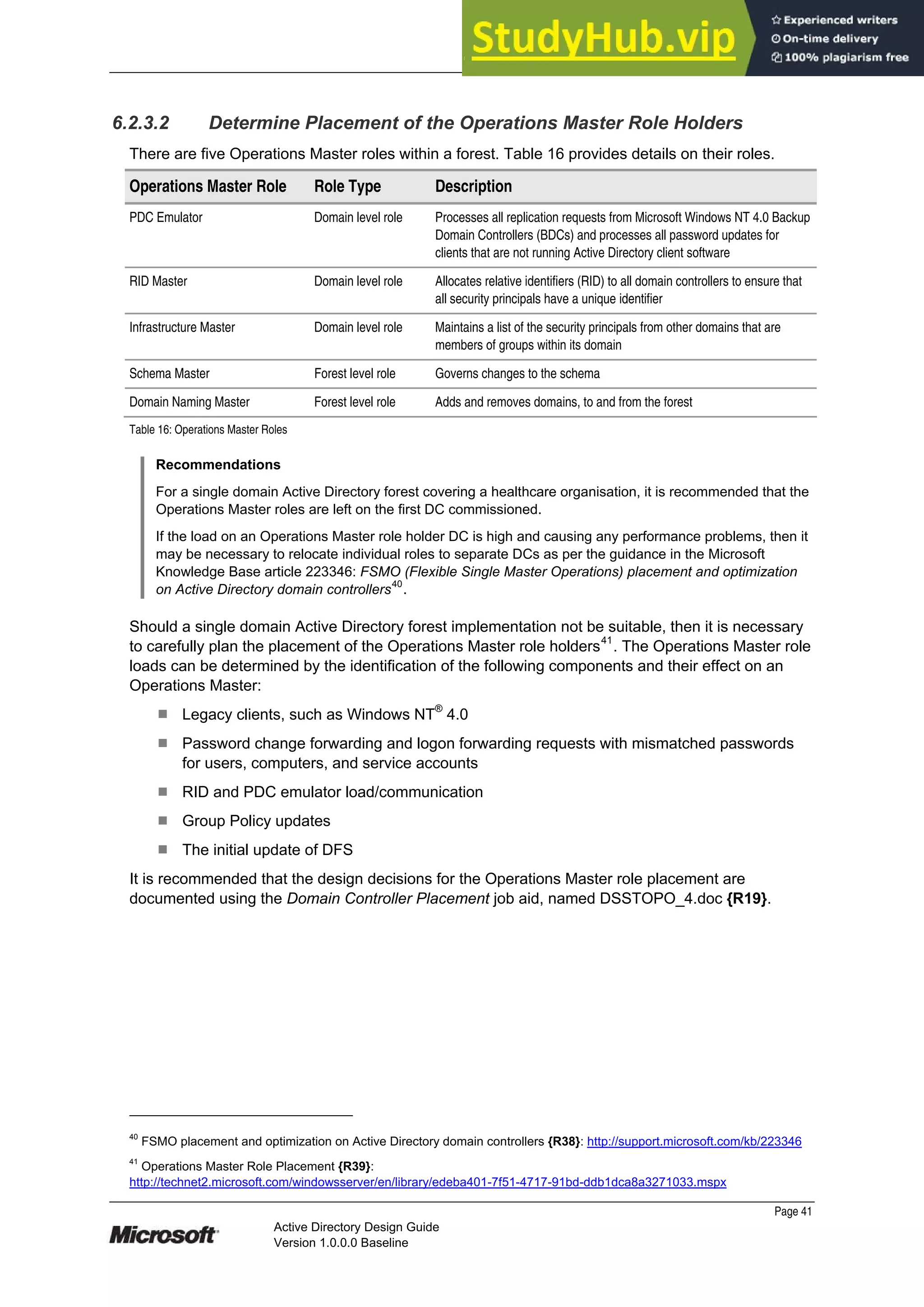 Prepared by Microsoft
Page 41
Active Directory Design Guide
Version 1.0.0.0 Baseline
6.2.3.2 Determine Placement of the Operations Master Role Holders
There are five Operations Master roles within a forest. Table 16 provides details on their roles.
Operations Master Role Role Type Description
PDC Emulator Domain level role Processes all replication requests from Microsoft Windows NT 4.0 Backup
Domain Controllers (BDCs) and processes all password updates for
clients that are not running Active Directory client software
RID Master Domain level role Allocates relative identifiers (RID) to all domain controllers to ensure that
all security principals have a unique identifier
Infrastructure Master Domain level role Maintains a list of the security principals from other domains that are
members of groups within its domain
Schema Master Forest level role Governs changes to the schema
Domain Naming Master Forest level role Adds and removes domains, to and from the forest
Table 16: Operations Master Roles
Recommendations
For a single domain Active Directory forest covering a healthcare organisation, it is recommended that the
Operations Master roles are left on the first DC commissioned.
If the load on an Operations Master role holder DC is high and causing any performance problems, then it
may be necessary to relocate individual roles to separate DCs as per the guidance in the Microsoft
Knowledge Base article 223346: FSMO (Flexible Single Master Operations) placement and optimization
on Active Directory domain controllers
40
.
Should a single domain Active Directory forest implementation not be suitable, then it is necessary
to carefully plan the placement of the Operations Master role holders41
. The Operations Master role
loads can be determined by the identification of the following components and their effect on an
Operations Master:
¹ Legacy clients, such as Windows NT®
4.0
¹ Password change forwarding and logon forwarding requests with mismatched passwords
for users, computers, and service accounts
¹ RID and PDC emulator load/communication
¹ Group Policy updates
¹ The initial update of DFS
It is recommended that the design decisions for the Operations Master role placement are
documented using the Domain Controller Placement job aid, named DSSTOPO_4.doc {R19}.
40
FSMO placement and optimization on Active Directory domain controllers {R38}: http://support.microsoft.com/kb/223346
41
Operations Master Role Placement {R39}:
http://technet2.microsoft.com/windowsserver/en/library/edeba401-7f51-4717-91bd-ddb1dca8a3271033.mspx
 