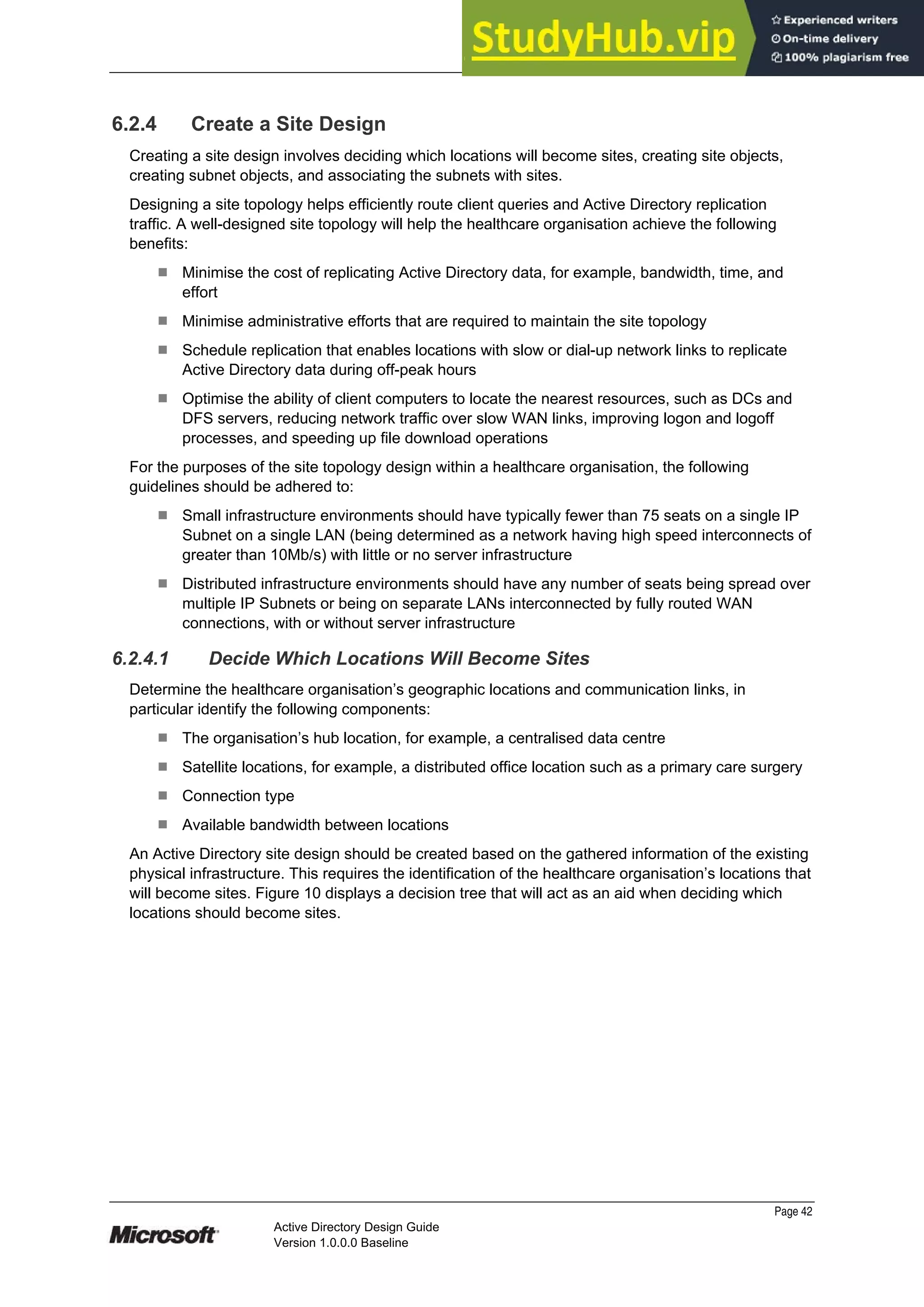 Prepared by Microsoft
6.2.4 Create a Site Design
Creating a site design involves deciding which locations will become sites, creating site objects,
creating subnet objects, and associating the subnets with sites.
Designing a site topology helps efficiently route client queries and Active Directory replication
traffic. A well-designed site topology will help the healthcare organisation achieve the following
benefits:
¹ Minimise the cost of replicating Active Directory data, for example, bandwidth, time, and
effort
¹ Minimise administrative efforts that are required to maintain the site topology
¹ Schedule replication that enables locations with slow or dial-up network links to replicate
Active Directory data during off-peak hours
¹ Optimise the ability of client computers to locate the nearest resources, such as DCs and
DFS servers, reducing network traffic over slow WAN links, improving logon and logoff
processes, and speeding up file download operations
For the purposes of the site topology design within a healthcare organisation, the following
guidelines should be adhered to:
¹ Small infrastructure environments should have typically fewer than 75 seats on a single IP
Subnet on a single LAN (being determined as a network having high speed interconnects of
greater than 10Mb/s) with little or no server infrastructure
¹ Distributed infrastructure environments should have any number of seats being spread over
multiple IP Subnets or being on separate LANs interconnected by fully routed WAN
connections, with or without server infrastructure
6.2.4.1 Decide Which Locations Will Become Sites
Determine the healthcare organisation’s geographic locations and communication links, in
particular identify the following components:
¹ The organisation’s hub location, for example, a centralised data centre
¹ Satellite locations, for example, a distributed office location such as a primary care surgery
¹ Connection type
¹ Available bandwidth between locations
An Active Directory site design should be created based on the gathered information of the existing
physical infrastructure. This requires the identification of the healthcare organisation’s locations that
will become sites. Figure 10 displays a decision tree that will act as an aid when deciding which
locations should become sites.
Page 42
Active Directory Design Guide
Version 1.0.0.0 Baseline
 
