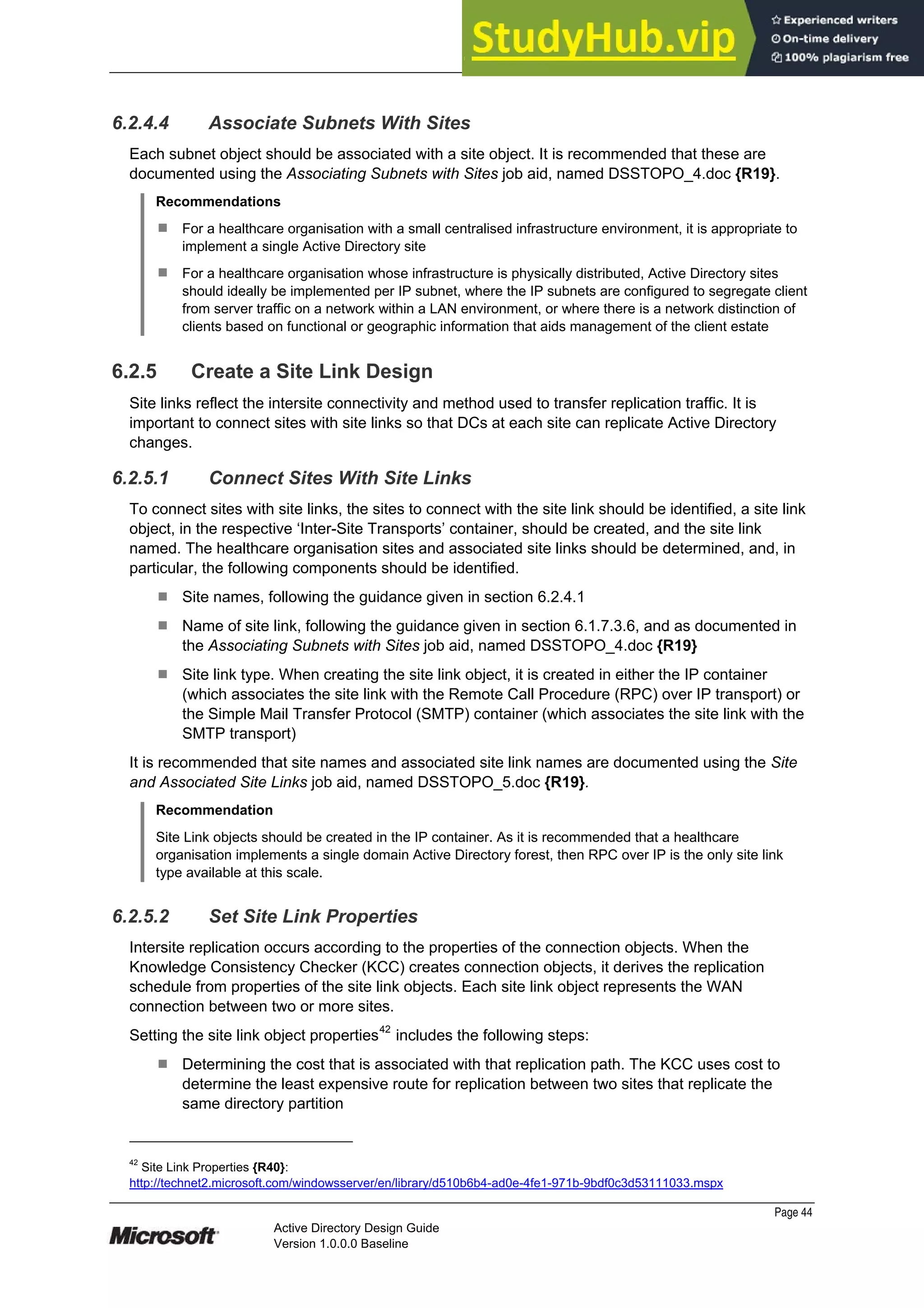Prepared by Microsoft
Page 44
Active Directory Design Guide
Version 1.0.0.0 Baseline
6.2.4.4 Associate Subnets With Sites
Each subnet object should be associated with a site object. It is recommended that these are
documented using the Associating Subnets with Sites job aid, named DSSTOPO_4.doc {R19}.
Recommendations
¹ For a healthcare organisation with a small centralised infrastructure environment, it is appropriate to
implement a single Active Directory site
¹ For a healthcare organisation whose infrastructure is physically distributed, Active Directory sites
should ideally be implemented per IP subnet, where the IP subnets are configured to segregate client
from server traffic on a network within a LAN environment, or where there is a network distinction of
clients based on functional or geographic information that aids management of the client estate
6.2.5 Create a Site Link Design
Site links reflect the intersite connectivity and method used to transfer replication traffic. It is
important to connect sites with site links so that DCs at each site can replicate Active Directory
changes.
6.2.5.1 Connect Sites With Site Links
To connect sites with site links, the sites to connect with the site link should be identified, a site link
object, in the respective ‘Inter-Site Transports’ container, should be created, and the site link
named. The healthcare organisation sites and associated site links should be determined, and, in
particular, the following components should be identified.
¹ Site names, following the guidance given in section 6.2.4.1
¹ Name of site link, following the guidance given in section 6.1.7.3.6, and as documented in
the Associating Subnets with Sites job aid, named DSSTOPO_4.doc {R19}
¹ Site link type. When creating the site link object, it is created in either the IP container
(which associates the site link with the Remote Call Procedure (RPC) over IP transport) or
the Simple Mail Transfer Protocol (SMTP) container (which associates the site link with the
SMTP transport)
It is recommended that site names and associated site link names are documented using the Site
and Associated Site Links job aid, named DSSTOPO_5.doc {R19}.
Recommendation
Site Link objects should be created in the IP container. As it is recommended that a healthcare
organisation implements a single domain Active Directory forest, then RPC over IP is the only site link
type available at this scale.
6.2.5.2 Set Site Link Properties
Intersite replication occurs according to the properties of the connection objects. When the
Knowledge Consistency Checker (KCC) creates connection objects, it derives the replication
schedule from properties of the site link objects. Each site link object represents the WAN
connection between two or more sites.
Setting the site link object properties42
includes the following steps:
¹ Determining the cost that is associated with that replication path. The KCC uses cost to
determine the least expensive route for replication between two sites that replicate the
same directory partition
42
Site Link Properties {R40}:
http://technet2.microsoft.com/windowsserver/en/library/d510b6b4-ad0e-4fe1-971b-9bdf0c3d53111033.mspx
 