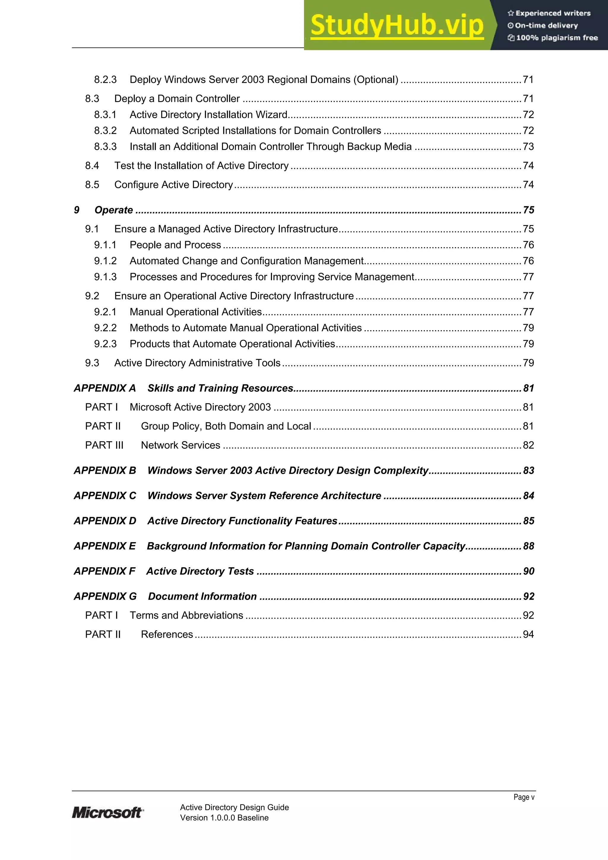 Prepared by Microsoft
Page v
Active Directory Design Guide
Version 1.0.0.0 Baseline
8.2.3 Deploy Windows Server 2003 Regional Domains (Optional) ...........................................71
8.3 Deploy a Domain Controller ...................................................................................................71
8.3.1 Active Directory Installation Wizard...................................................................................72
8.3.2 Automated Scripted Installations for Domain Controllers .................................................72
8.3.3 Install an Additional Domain Controller Through Backup Media ......................................73
8.4 Test the Installation of Active Directory ..................................................................................74
8.5 Configure Active Directory......................................................................................................74
9 Operate .........................................................................................................................................75
9.1 Ensure a Managed Active Directory Infrastructure.................................................................75
9.1.1 People and Process..........................................................................................................76
9.1.2 Automated Change and Configuration Management........................................................76
9.1.3 Processes and Procedures for Improving Service Management......................................77
9.2 Ensure an Operational Active Directory Infrastructure...........................................................77
9.2.1 Manual Operational Activities............................................................................................77
9.2.2 Methods to Automate Manual Operational Activities ........................................................79
9.2.3 Products that Automate Operational Activities..................................................................79
9.3 Active Directory Administrative Tools.....................................................................................79
APPENDIX A Skills and Training Resources.................................................................................81
PART I Microsoft Active Directory 2003 ........................................................................................81
PART II Group Policy, Both Domain and Local ..........................................................................81
PART III Network Services ..........................................................................................................82
APPENDIX B Windows Server 2003 Active Directory Design Complexity.................................83
APPENDIX C Windows Server System Reference Architecture .................................................84
APPENDIX D Active Directory Functionality Features.................................................................85
APPENDIX E Background Information for Planning Domain Controller Capacity....................88
APPENDIX F Active Directory Tests ..............................................................................................90
APPENDIX G Document Information .............................................................................................92
PART I Terms and Abbreviations ..................................................................................................92
PART II References....................................................................................................................94
 