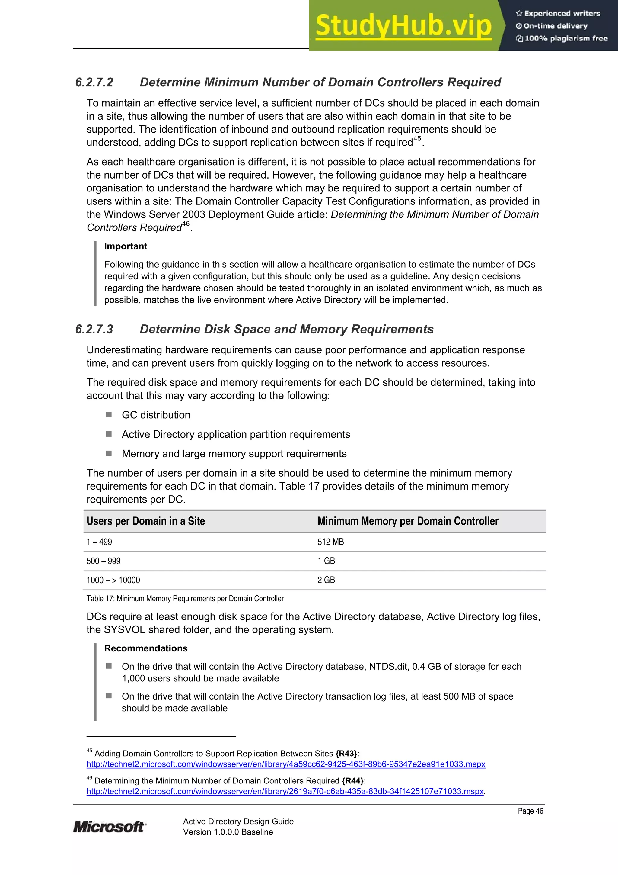 Prepared by Microsoft
Page 46
Active Directory Design Guide
Version 1.0.0.0 Baseline
6.2.7.2 Determine Minimum Number of Domain Controllers Required
To maintain an effective service level, a sufficient number of DCs should be placed in each domain
in a site, thus allowing the number of users that are also within each domain in that site to be
supported. The identification of inbound and outbound replication requirements should be
understood, adding DCs to support replication between sites if required45
.
As each healthcare organisation is different, it is not possible to place actual recommendations for
the number of DCs that will be required. However, the following guidance may help a healthcare
organisation to understand the hardware which may be required to support a certain number of
users within a site: The Domain Controller Capacity Test Configurations information, as provided in
the Windows Server 2003 Deployment Guide article: Determining the Minimum Number of Domain
Controllers Required46
.
Important
Following the guidance in this section will allow a healthcare organisation to estimate the number of DCs
required with a given configuration, but this should only be used as a guideline. Any design decisions
regarding the hardware chosen should be tested thoroughly in an isolated environment which, as much as
possible, matches the live environment where Active Directory will be implemented.
6.2.7.3 Determine Disk Space and Memory Requirements
Underestimating hardware requirements can cause poor performance and application response
time, and can prevent users from quickly logging on to the network to access resources.
The required disk space and memory requirements for each DC should be determined, taking into
account that this may vary according to the following:
¹ GC distribution
¹ Active Directory application partition requirements
¹ Memory and large memory support requirements
The number of users per domain in a site should be used to determine the minimum memory
requirements for each DC in that domain. Table 17 provides details of the minimum memory
requirements per DC.
Users per Domain in a Site Minimum Memory per Domain Controller
1 – 499 512 MB
500 – 999 1 GB
1000 – > 10000 2 GB
Table 17: Minimum Memory Requirements per Domain Controller
DCs require at least enough disk space for the Active Directory database, Active Directory log files,
the SYSVOL shared folder, and the operating system.
Recommendations
¹ On the drive that will contain the Active Directory database, NTDS.dit, 0.4 GB of storage for each
1,000 users should be made available
¹ On the drive that will contain the Active Directory transaction log files, at least 500 MB of space
should be made available
45
Adding Domain Controllers to Support Replication Between Sites {R43}:
http://technet2.microsoft.com/windowsserver/en/library/4a59cc62-9425-463f-89b6-95347e2ea91e1033.mspx
46
Determining the Minimum Number of Domain Controllers Required {R44}:
http://technet2.microsoft.com/windowsserver/en/library/2619a7f0-c6ab-435a-83db-34f1425107e71033.mspx.
 