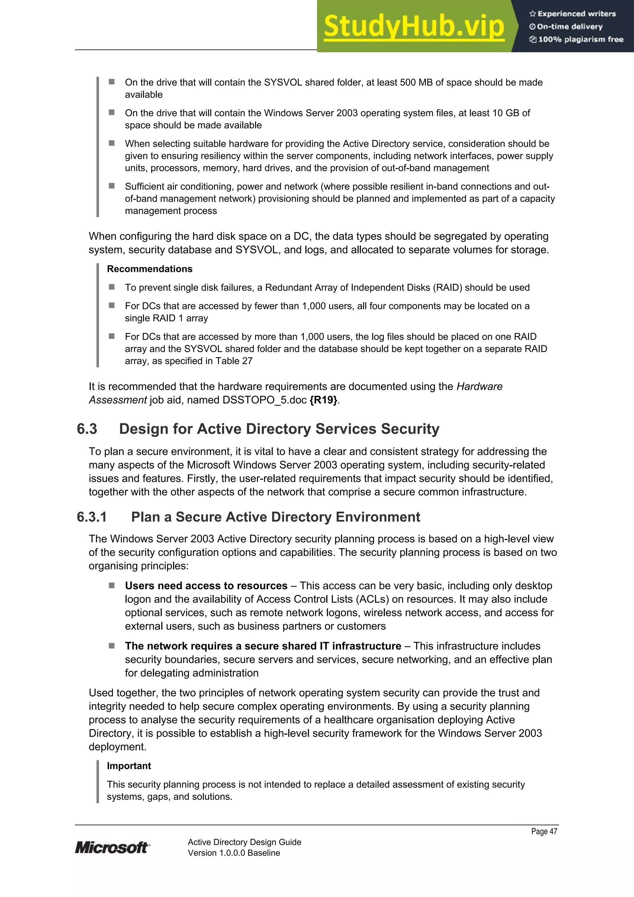 Prepared by Microsoft
¹ On the drive that will contain the SYSVOL shared folder, at least 500 MB of space should be made
available
¹ On the drive that will contain the Windows Server 2003 operating system files, at least 10 GB of
space should be made available
¹ When selecting suitable hardware for providing the Active Directory service, consideration should be
given to ensuring resiliency within the server components, including network interfaces, power supply
units, processors, memory, hard drives, and the provision of out-of-band management
¹ Sufficient air conditioning, power and network (where possible resilient in-band connections and out-
of-band management network) provisioning should be planned and implemented as part of a capacity
management process
When configuring the hard disk space on a DC, the data types should be segregated by operating
system, security database and SYSVOL, and logs, and allocated to separate volumes for storage.
Recommendations
¹ To prevent single disk failures, a Redundant Array of Independent Disks (RAID) should be used
¹ For DCs that are accessed by fewer than 1,000 users, all four components may be located on a
single RAID 1 array
¹ For DCs that are accessed by more than 1,000 users, the log files should be placed on one RAID
array and the SYSVOL shared folder and the database should be kept together on a separate RAID
array, as specified in Table 27
It is recommended that the hardware requirements are documented using the Hardware
Assessment job aid, named DSSTOPO_5.doc {R19}.
6.3 Design for Active Directory Services Security
To plan a secure environment, it is vital to have a clear and consistent strategy for addressing the
many aspects of the Microsoft Windows Server 2003 operating system, including security-related
issues and features. Firstly, the user-related requirements that impact security should be identified,
together with the other aspects of the network that comprise a secure common infrastructure.
6.3.1 Plan a Secure Active Directory Environment
The Windows Server 2003 Active Directory security planning process is based on a high-level view
of the security configuration options and capabilities. The security planning process is based on two
organising principles:
¹ Users need access to resources – This access can be very basic, including only desktop
logon and the availability of Access Control Lists (ACLs) on resources. It may also include
optional services, such as remote network logons, wireless network access, and access for
external users, such as business partners or customers
¹ The network requires a secure shared IT infrastructure – This infrastructure includes
security boundaries, secure servers and services, secure networking, and an effective plan
for delegating administration
Used together, the two principles of network operating system security can provide the trust and
integrity needed to help secure complex operating environments. By using a security planning
process to analyse the security requirements of a healthcare organisation deploying Active
Directory, it is possible to establish a high-level security framework for the Windows Server 2003
deployment.
Important
This security planning process is not intended to replace a detailed assessment of existing security
systems, gaps, and solutions.
Page 47
Active Directory Design Guide
Version 1.0.0.0 Baseline
 