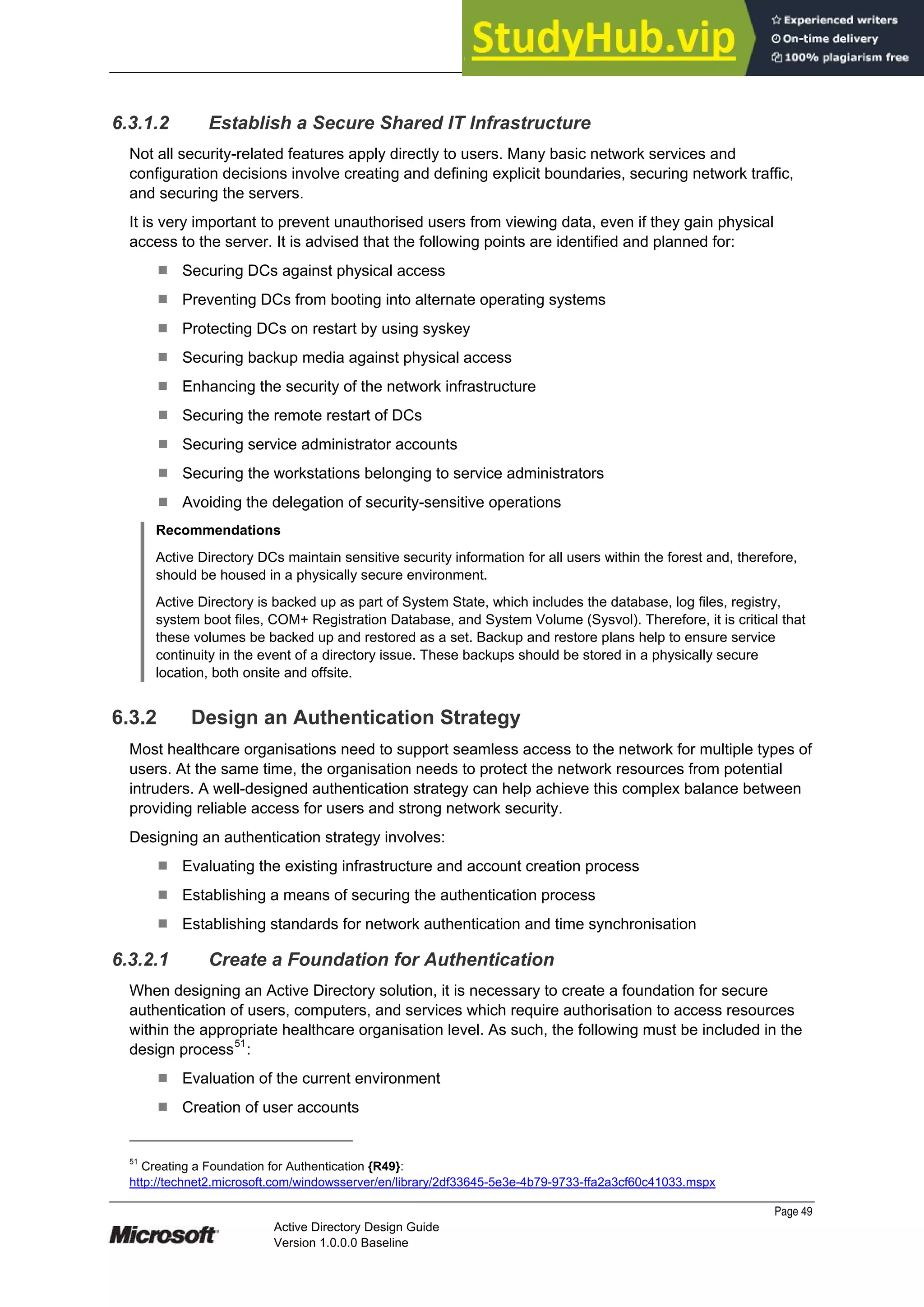 Prepared by Microsoft
Page 49
Active Directory Design Guide
Version 1.0.0.0 Baseline
6.3.1.2 Establish a Secure Shared IT Infrastructure
Not all security-related features apply directly to users. Many basic network services and
configuration decisions involve creating and defining explicit boundaries, securing network traffic,
and securing the servers.
It is very important to prevent unauthorised users from viewing data, even if they gain physical
access to the server. It is advised that the following points are identified and planned for:
¹ Securing DCs against physical access
¹ Preventing DCs from booting into alternate operating systems
¹ Protecting DCs on restart by using syskey
¹ Securing backup media against physical access
¹ Enhancing the security of the network infrastructure
¹ Securing the remote restart of DCs
¹ Securing service administrator accounts
¹ Securing the workstations belonging to service administrators
¹ Avoiding the delegation of security-sensitive operations
Recommendations
Active Directory DCs maintain sensitive security information for all users within the forest and, therefore,
should be housed in a physically secure environment.
Active Directory is backed up as part of System State, which includes the database, log files, registry,
system boot files, COM+ Registration Database, and System Volume (Sysvol). Therefore, it is critical that
these volumes be backed up and restored as a set. Backup and restore plans help to ensure service
continuity in the event of a directory issue. These backups should be stored in a physically secure
location, both onsite and offsite.
6.3.2 Design an Authentication Strategy
Most healthcare organisations need to support seamless access to the network for multiple types of
users. At the same time, the organisation needs to protect the network resources from potential
intruders. A well-designed authentication strategy can help achieve this complex balance between
providing reliable access for users and strong network security.
Designing an authentication strategy involves:
¹ Evaluating the existing infrastructure and account creation process
¹ Establishing a means of securing the authentication process
¹ Establishing standards for network authentication and time synchronisation
6.3.2.1 Create a Foundation for Authentication
When designing an Active Directory solution, it is necessary to create a foundation for secure
authentication of users, computers, and services which require authorisation to access resources
within the appropriate healthcare organisation level. As such, the following must be included in the
design process51
:
¹ Evaluation of the current environment
¹ Creation of user accounts
51
Creating a Foundation for Authentication {R49}:
http://technet2.microsoft.com/windowsserver/en/library/2df33645-5e3e-4b79-9733-ffa2a3cf60c41033.mspx
 