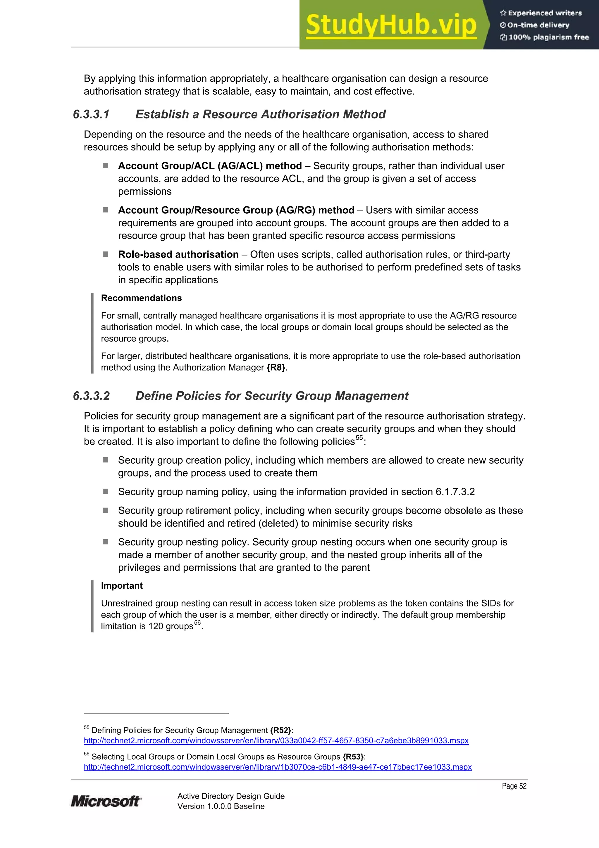 Prepared by Microsoft
Page 52
Active Directory Design Guide
Version 1.0.0.0 Baseline
By applying this information appropriately, a healthcare organisation can design a resource
authorisation strategy that is scalable, easy to maintain, and cost effective.
6.3.3.1 Establish a Resource Authorisation Method
Depending on the resource and the needs of the healthcare organisation, access to shared
resources should be setup by applying any or all of the following authorisation methods:
¹ Account Group/ACL (AG/ACL) method – Security groups, rather than individual user
accounts, are added to the resource ACL, and the group is given a set of access
permissions
¹ Account Group/Resource Group (AG/RG) method – Users with similar access
requirements are grouped into account groups. The account groups are then added to a
resource group that has been granted specific resource access permissions
¹ Role-based authorisation – Often uses scripts, called authorisation rules, or third-party
tools to enable users with similar roles to be authorised to perform predefined sets of tasks
in specific applications
Recommendations
For small, centrally managed healthcare organisations it is most appropriate to use the AG/RG resource
authorisation model. In which case, the local groups or domain local groups should be selected as the
resource groups.
For larger, distributed healthcare organisations, it is more appropriate to use the role-based authorisation
method using the Authorization Manager {R8}.
6.3.3.2 Define Policies for Security Group Management
Policies for security group management are a significant part of the resource authorisation strategy.
It is important to establish a policy defining who can create security groups and when they should
be created. It is also important to define the following policies55
:
¹ Security group creation policy, including which members are allowed to create new security
groups, and the process used to create them
¹ Security group naming policy, using the information provided in section 6.1.7.3.2
¹ Security group retirement policy, including when security groups become obsolete as these
should be identified and retired (deleted) to minimise security risks
¹ Security group nesting policy. Security group nesting occurs when one security group is
made a member of another security group, and the nested group inherits all of the
privileges and permissions that are granted to the parent
Important
Unrestrained group nesting can result in access token size problems as the token contains the SIDs for
each group of which the user is a member, either directly or indirectly. The default group membership
limitation is 120 groups
56
.
55
Defining Policies for Security Group Management {R52}:
http://technet2.microsoft.com/windowsserver/en/library/033a0042-ff57-4657-8350-c7a6ebe3b8991033.mspx
56
Selecting Local Groups or Domain Local Groups as Resource Groups {R53}:
http://technet2.microsoft.com/windowsserver/en/library/1b3070ce-c6b1-4849-ae47-ce17bbec17ee1033.mspx
 