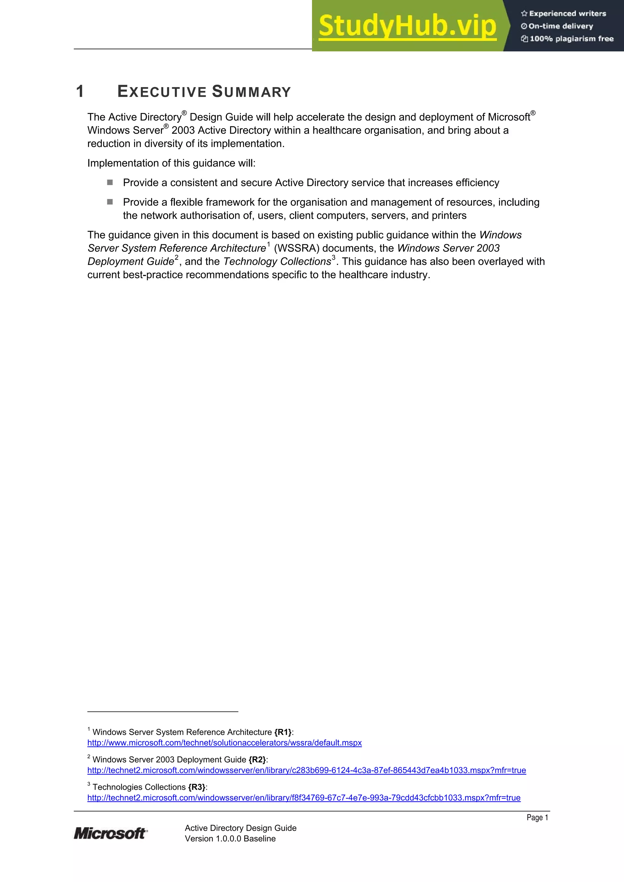 Prepared by Microsoft
Page 1
Active Directory Design Guide
Version 1.0.0.0 Baseline
1 EXECUTIVE SUMMARY
The Active Directory®
Design Guide will help accelerate the design and deployment of Microsoft®
Windows Server®
2003 Active Directory within a healthcare organisation, and bring about a
reduction in diversity of its implementation.
Implementation of this guidance will:
¹ Provide a consistent and secure Active Directory service that increases efficiency
¹ Provide a flexible framework for the organisation and management of resources, including
the network authorisation of, users, client computers, servers, and printers
The guidance given in this document is based on existing public guidance within the Windows
Server System Reference Architecture1
(WSSRA) documents, the Windows Server 2003
Deployment Guide2
, and the Technology Collections3
. This guidance has also been overlayed with
current best-practice recommendations specific to the healthcare industry.
1
Windows Server System Reference Architecture {R1}:
http://www.microsoft.com/technet/solutionaccelerators/wssra/default.mspx
2
Windows Server 2003 Deployment Guide {R2}:
http://technet2.microsoft.com/windowsserver/en/library/c283b699-6124-4c3a-87ef-865443d7ea4b1033.mspx?mfr=true
3
Technologies Collections {R3}:
http://technet2.microsoft.com/windowsserver/en/library/f8f34769-67c7-4e7e-993a-79cdd43cfcbb1033.mspx?mfr=true
 
