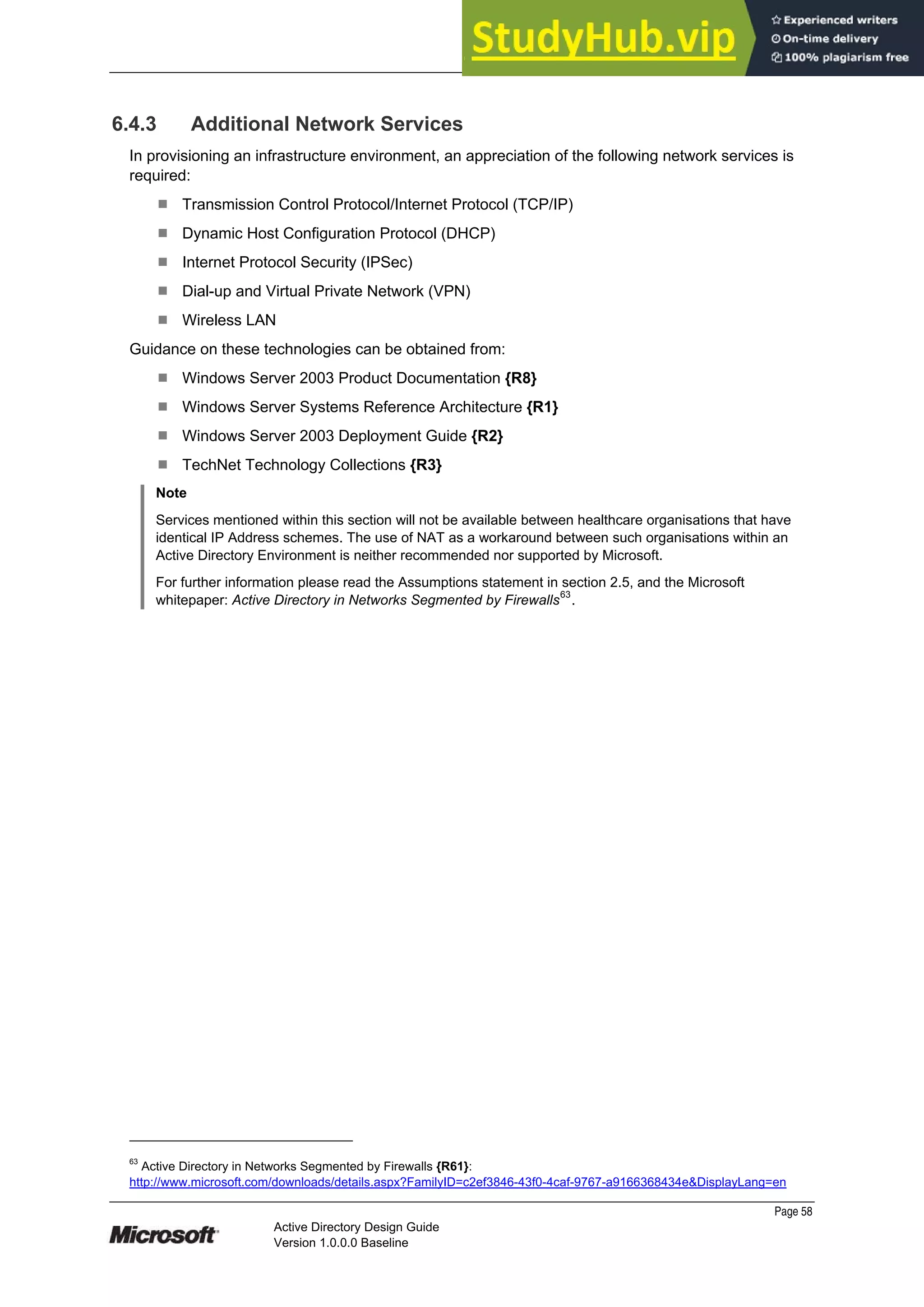 Prepared by Microsoft
Page 58
Active Directory Design Guide
Version 1.0.0.0 Baseline
6.4.3 Additional Network Services
In provisioning an infrastructure environment, an appreciation of the following network services is
required:
¹ Transmission Control Protocol/Internet Protocol (TCP/IP)
¹ Dynamic Host Configuration Protocol (DHCP)
¹ Internet Protocol Security (IPSec)
¹ Dial-up and Virtual Private Network (VPN)
¹ Wireless LAN
Guidance on these technologies can be obtained from:
¹ Windows Server 2003 Product Documentation {R8}
¹ Windows Server Systems Reference Architecture {R1}
¹ Windows Server 2003 Deployment Guide {R2}
¹ TechNet Technology Collections {R3}
Note
Services mentioned within this section will not be available between healthcare organisations that have
identical IP Address schemes. The use of NAT as a workaround between such organisations within an
Active Directory Environment is neither recommended nor supported by Microsoft.
For further information please read the Assumptions statement in section 2.5, and the Microsoft
whitepaper: Active Directory in Networks Segmented by Firewalls
63
.
63
Active Directory in Networks Segmented by Firewalls {R61}:
http://www.microsoft.com/downloads/details.aspx?FamilyID=c2ef3846-43f0-4caf-9767-a9166368434e&DisplayLang=en
 