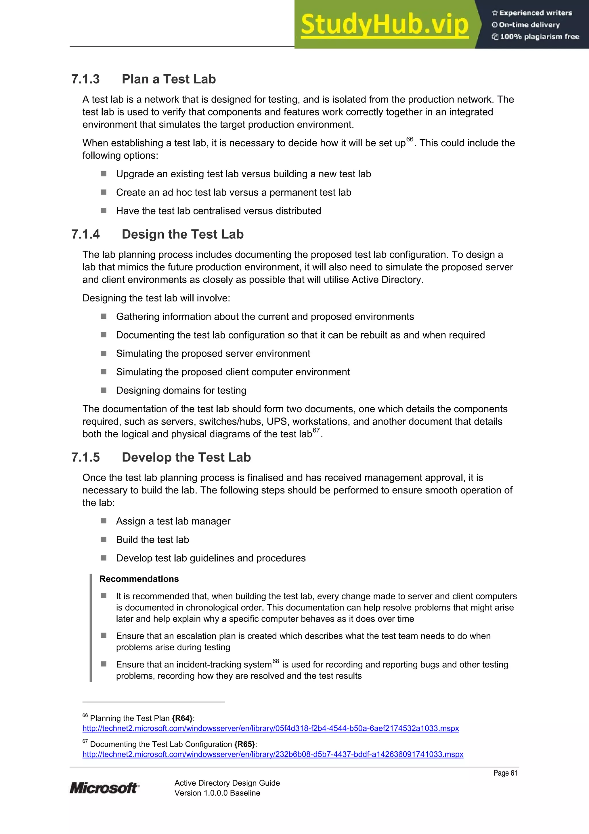 Prepared by Microsoft
Page 61
Active Directory Design Guide
Version 1.0.0.0 Baseline
7.1.3 Plan a Test Lab
A test lab is a network that is designed for testing, and is isolated from the production network. The
test lab is used to verify that components and features work correctly together in an integrated
environment that simulates the target production environment.
When establishing a test lab, it is necessary to decide how it will be set up66
. This could include the
following options:
¹ Upgrade an existing test lab versus building a new test lab
¹ Create an ad hoc test lab versus a permanent test lab
¹ Have the test lab centralised versus distributed
7.1.4 Design the Test Lab
The lab planning process includes documenting the proposed test lab configuration. To design a
lab that mimics the future production environment, it will also need to simulate the proposed server
and client environments as closely as possible that will utilise Active Directory.
Designing the test lab will involve:
¹ Gathering information about the current and proposed environments
¹ Documenting the test lab configuration so that it can be rebuilt as and when required
¹ Simulating the proposed server environment
¹ Simulating the proposed client computer environment
¹ Designing domains for testing
The documentation of the test lab should form two documents, one which details the components
required, such as servers, switches/hubs, UPS, workstations, and another document that details
both the logical and physical diagrams of the test lab67
.
7.1.5 Develop the Test Lab
Once the test lab planning process is finalised and has received management approval, it is
necessary to build the lab. The following steps should be performed to ensure smooth operation of
the lab:
¹ Assign a test lab manager
¹ Build the test lab
¹ Develop test lab guidelines and procedures
Recommendations
¹ It is recommended that, when building the test lab, every change made to server and client computers
is documented in chronological order. This documentation can help resolve problems that might arise
later and help explain why a specific computer behaves as it does over time
¹ Ensure that an escalation plan is created which describes what the test team needs to do when
problems arise during testing
¹ Ensure that an incident-tracking system
68
is used for recording and reporting bugs and other testing
problems, recording how they are resolved and the test results
66
Planning the Test Plan {R64}:
http://technet2.microsoft.com/windowsserver/en/library/05f4d318-f2b4-4544-b50a-6aef2174532a1033.mspx
67
Documenting the Test Lab Configuration {R65}:
http://technet2.microsoft.com/windowsserver/en/library/232b6b08-d5b7-4437-bddf-a142636091741033.mspx
 