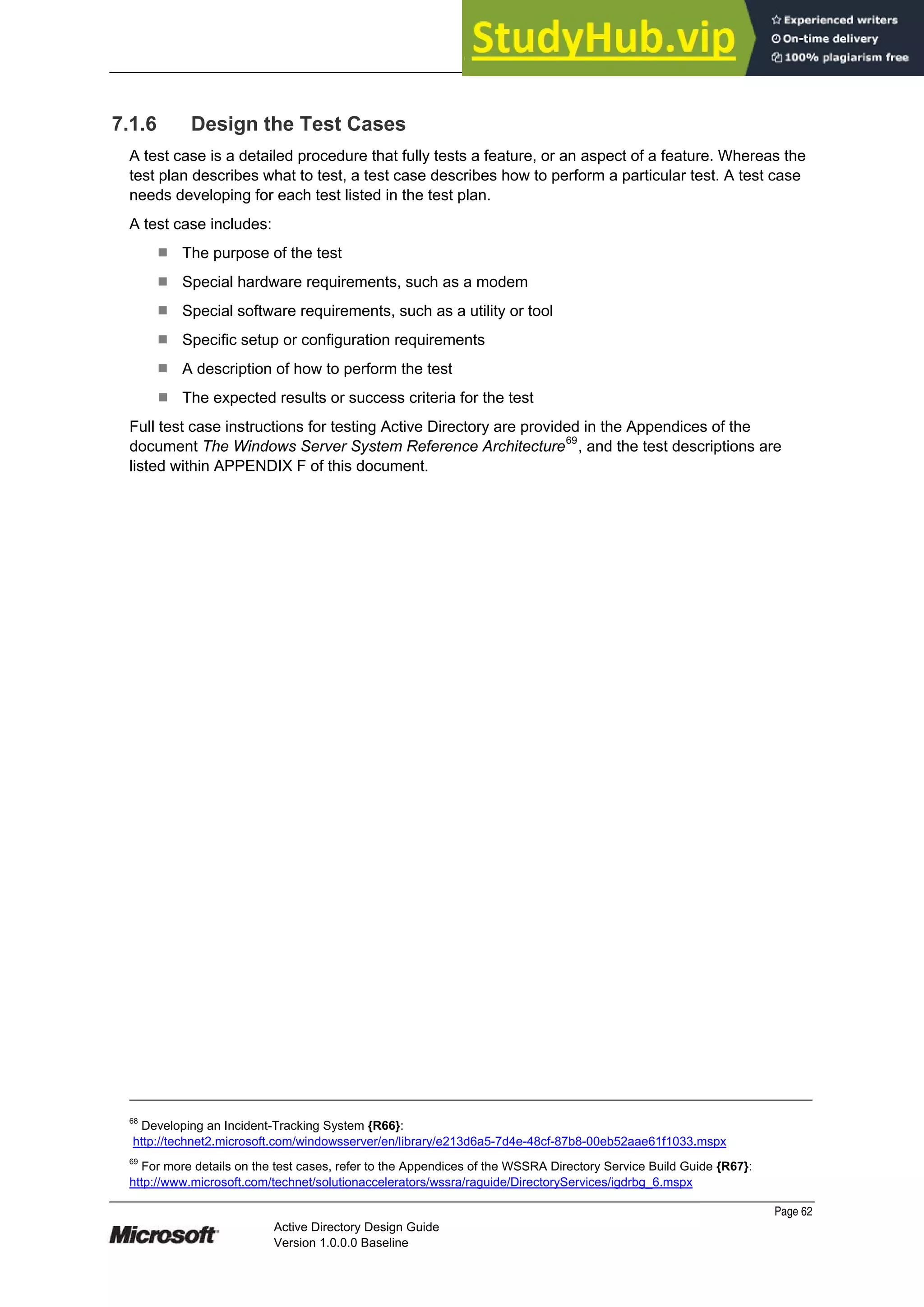 Prepared by Microsoft
Page 62
Active Directory Design Guide
Version 1.0.0.0 Baseline
7.1.6 Design the Test Cases
A test case is a detailed procedure that fully tests a feature, or an aspect of a feature. Whereas the
test plan describes what to test, a test case describes how to perform a particular test. A test case
needs developing for each test listed in the test plan.
A test case includes:
¹ The purpose of the test
¹ Special hardware requirements, such as a modem
¹ Special software requirements, such as a utility or tool
¹ Specific setup or configuration requirements
¹ A description of how to perform the test
¹ The expected results or success criteria for the test
Full test case instructions for testing Active Directory are provided in the Appendices of the
document The Windows Server System Reference Architecture69
, and the test descriptions are
listed within APPENDIX F of this document.
68
Developing an Incident-Tracking System {R66}:
http://technet2.microsoft.com/windowsserver/en/library/e213d6a5-7d4e-48cf-87b8-00eb52aae61f1033.mspx
69
For more details on the test cases, refer to the Appendices of the WSSRA Directory Service Build Guide {R67}:
http://www.microsoft.com/technet/solutionaccelerators/wssra/raguide/DirectoryServices/igdrbg_6.mspx
 