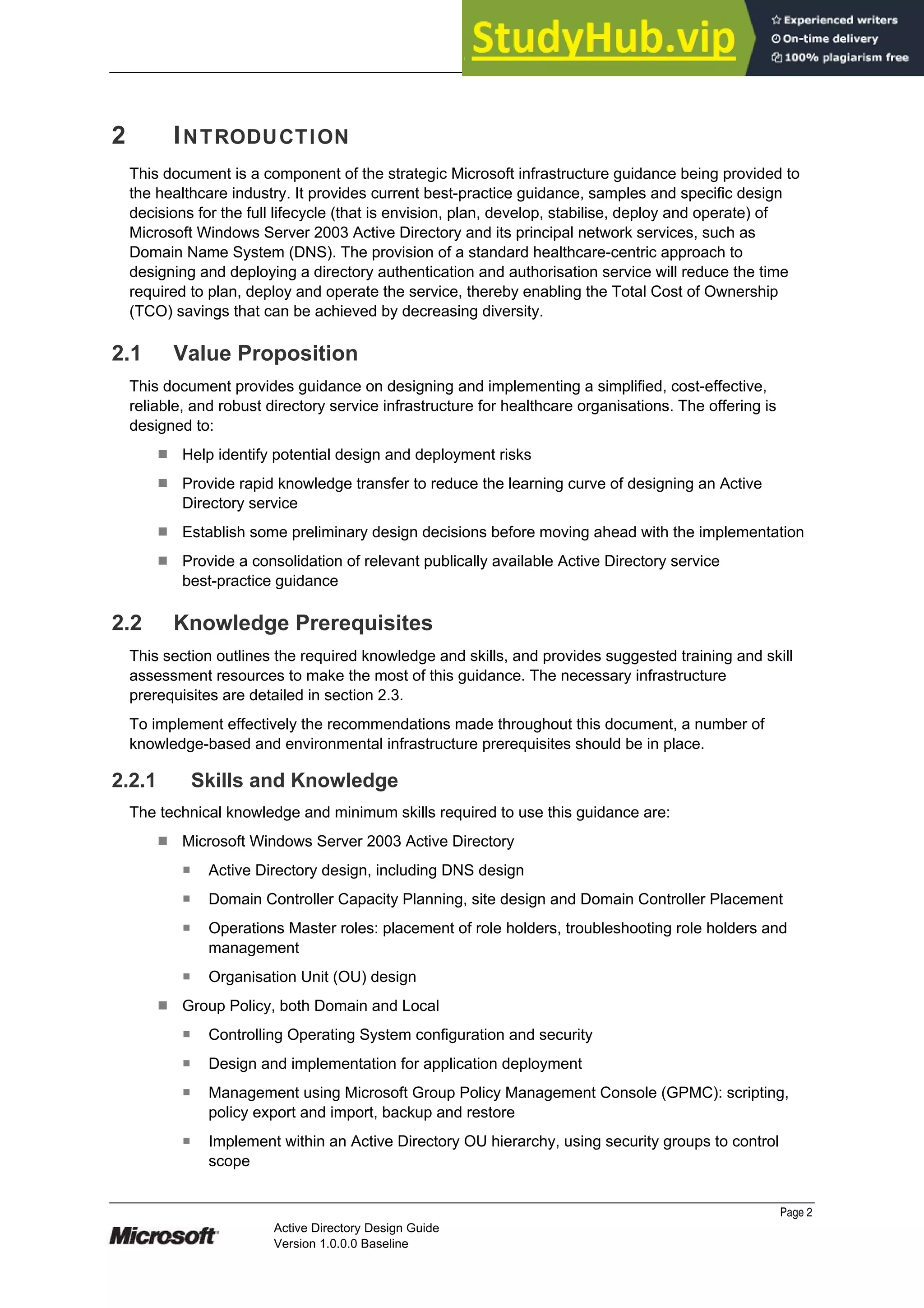 Prepared by Microsoft
2 INTRODUCTION
This document is a component of the strategic Microsoft infrastructure guidance being provided to
the healthcare industry. It provides current best-practice guidance, samples and specific design
decisions for the full lifecycle (that is envision, plan, develop, stabilise, deploy and operate) of
Microsoft Windows Server 2003 Active Directory and its principal network services, such as
Domain Name System (DNS). The provision of a standard healthcare-centric approach to
designing and deploying a directory authentication and authorisation service will reduce the time
required to plan, deploy and operate the service, thereby enabling the Total Cost of Ownership
(TCO) savings that can be achieved by decreasing diversity.
2.1 Value Proposition
This document provides guidance on designing and implementing a simplified, cost-effective,
reliable, and robust directory service infrastructure for healthcare organisations. The offering is
designed to:
¹ Help identify potential design and deployment risks
¹ Provide rapid knowledge transfer to reduce the learning curve of designing an Active
Directory service
¹ Establish some preliminary design decisions before moving ahead with the implementation
¹ Provide a consolidation of relevant publically available Active Directory service
best-practice guidance
2.2 Knowledge Prerequisites
This section outlines the required knowledge and skills, and provides suggested training and skill
assessment resources to make the most of this guidance. The necessary infrastructure
prerequisites are detailed in section 2.3.
To implement effectively the recommendations made throughout this document, a number of
knowledge-based and environmental infrastructure prerequisites should be in place.
2.2.1 Skills and Knowledge
The technical knowledge and minimum skills required to use this guidance are:
¹ Microsoft Windows Server 2003 Active Directory
̇ Active Directory design, including DNS design
̇ Domain Controller Capacity Planning, site design and Domain Controller Placement
̇ Operations Master roles: placement of role holders, troubleshooting role holders and
management
̇ Organisation Unit (OU) design
¹ Group Policy, both Domain and Local
̇ Controlling Operating System configuration and security
̇ Design and implementation for application deployment
̇ Management using Microsoft Group Policy Management Console (GPMC): scripting,
policy export and import, backup and restore
̇ Implement within an Active Directory OU hierarchy, using security groups to control
scope
Page 2
Active Directory Design Guide
Version 1.0.0.0 Baseline
 