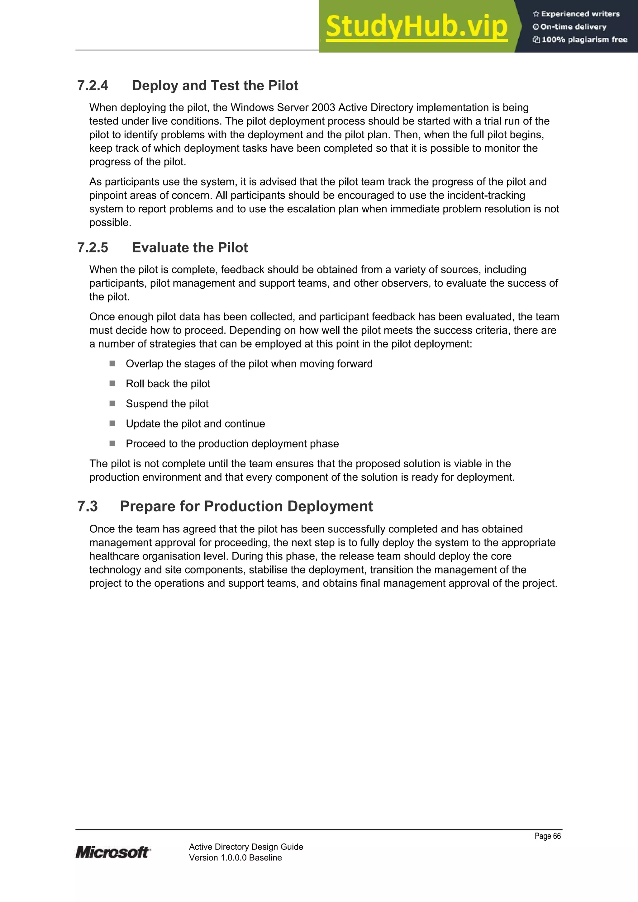 Prepared by Microsoft
7.2.4 Deploy and Test the Pilot
When deploying the pilot, the Windows Server 2003 Active Directory implementation is being
tested under live conditions. The pilot deployment process should be started with a trial run of the
pilot to identify problems with the deployment and the pilot plan. Then, when the full pilot begins,
keep track of which deployment tasks have been completed so that it is possible to monitor the
progress of the pilot.
As participants use the system, it is advised that the pilot team track the progress of the pilot and
pinpoint areas of concern. All participants should be encouraged to use the incident-tracking
system to report problems and to use the escalation plan when immediate problem resolution is not
possible.
7.2.5 Evaluate the Pilot
When the pilot is complete, feedback should be obtained from a variety of sources, including
participants, pilot management and support teams, and other observers, to evaluate the success of
the pilot.
Once enough pilot data has been collected, and participant feedback has been evaluated, the team
must decide how to proceed. Depending on how well the pilot meets the success criteria, there are
a number of strategies that can be employed at this point in the pilot deployment:
¹ Overlap the stages of the pilot when moving forward
¹ Roll back the pilot
¹ Suspend the pilot
¹ Update the pilot and continue
¹ Proceed to the production deployment phase
The pilot is not complete until the team ensures that the proposed solution is viable in the
production environment and that every component of the solution is ready for deployment.
7.3 Prepare for Production Deployment
Once the team has agreed that the pilot has been successfully completed and has obtained
management approval for proceeding, the next step is to fully deploy the system to the appropriate
healthcare organisation level. During this phase, the release team should deploy the core
technology and site components, stabilise the deployment, transition the management of the
project to the operations and support teams, and obtains final management approval of the project.
Page 66
Active Directory Design Guide
Version 1.0.0.0 Baseline
 