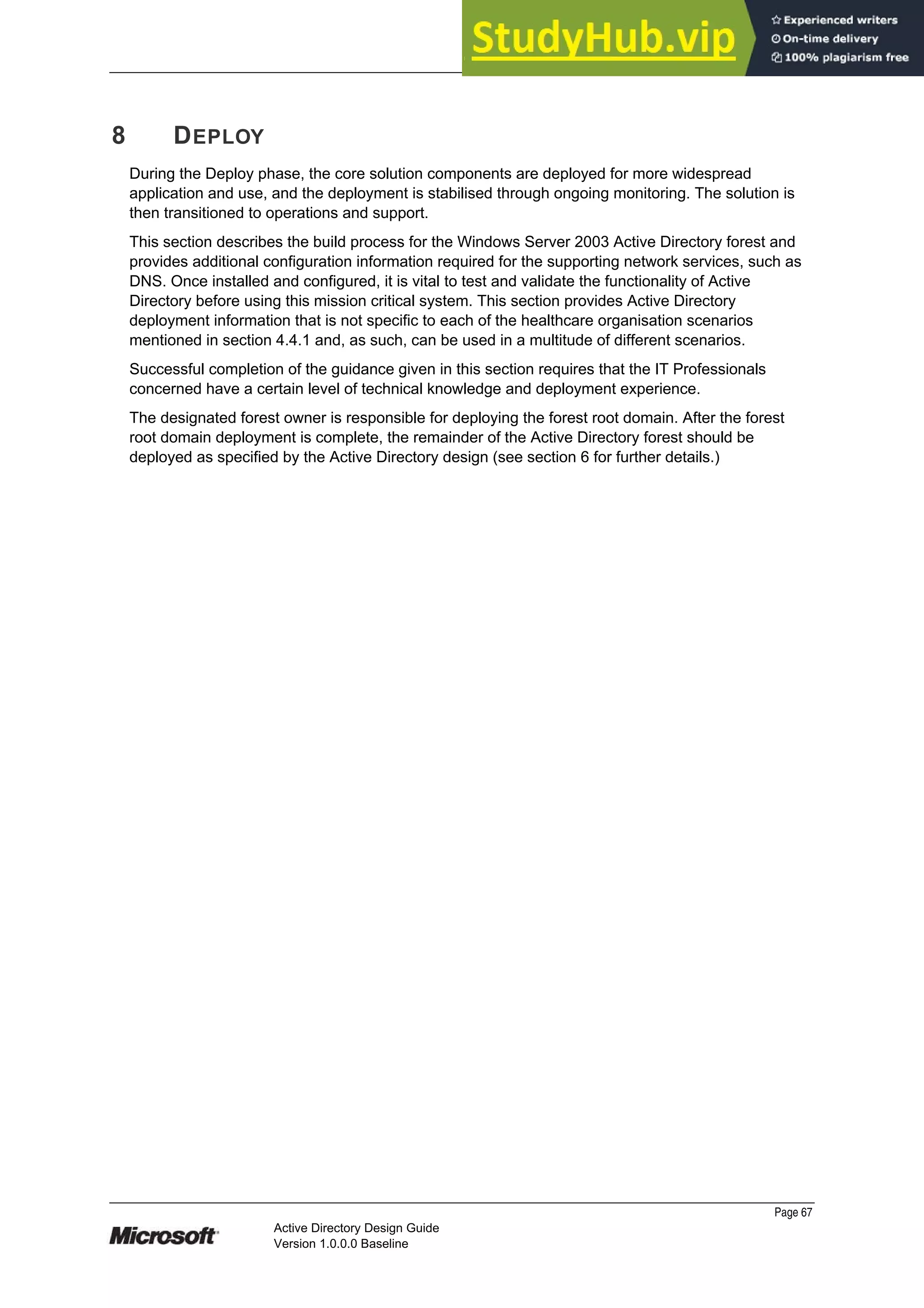 Prepared by Microsoft
8 DEPLOY
During the Deploy phase, the core solution components are deployed for more widespread
application and use, and the deployment is stabilised through ongoing monitoring. The solution is
then transitioned to operations and support.
This section describes the build process for the Windows Server 2003 Active Directory forest and
provides additional configuration information required for the supporting network services, such as
DNS. Once installed and configured, it is vital to test and validate the functionality of Active
Directory before using this mission critical system. This section provides Active Directory
deployment information that is not specific to each of the healthcare organisation scenarios
mentioned in section 4.4.1 and, as such, can be used in a multitude of different scenarios.
Successful completion of the guidance given in this section requires that the IT Professionals
concerned have a certain level of technical knowledge and deployment experience.
The designated forest owner is responsible for deploying the forest root domain. After the forest
root domain deployment is complete, the remainder of the Active Directory forest should be
deployed as specified by the Active Directory design (see section 6 for further details.)
Page 67
Active Directory Design Guide
Version 1.0.0.0 Baseline
 