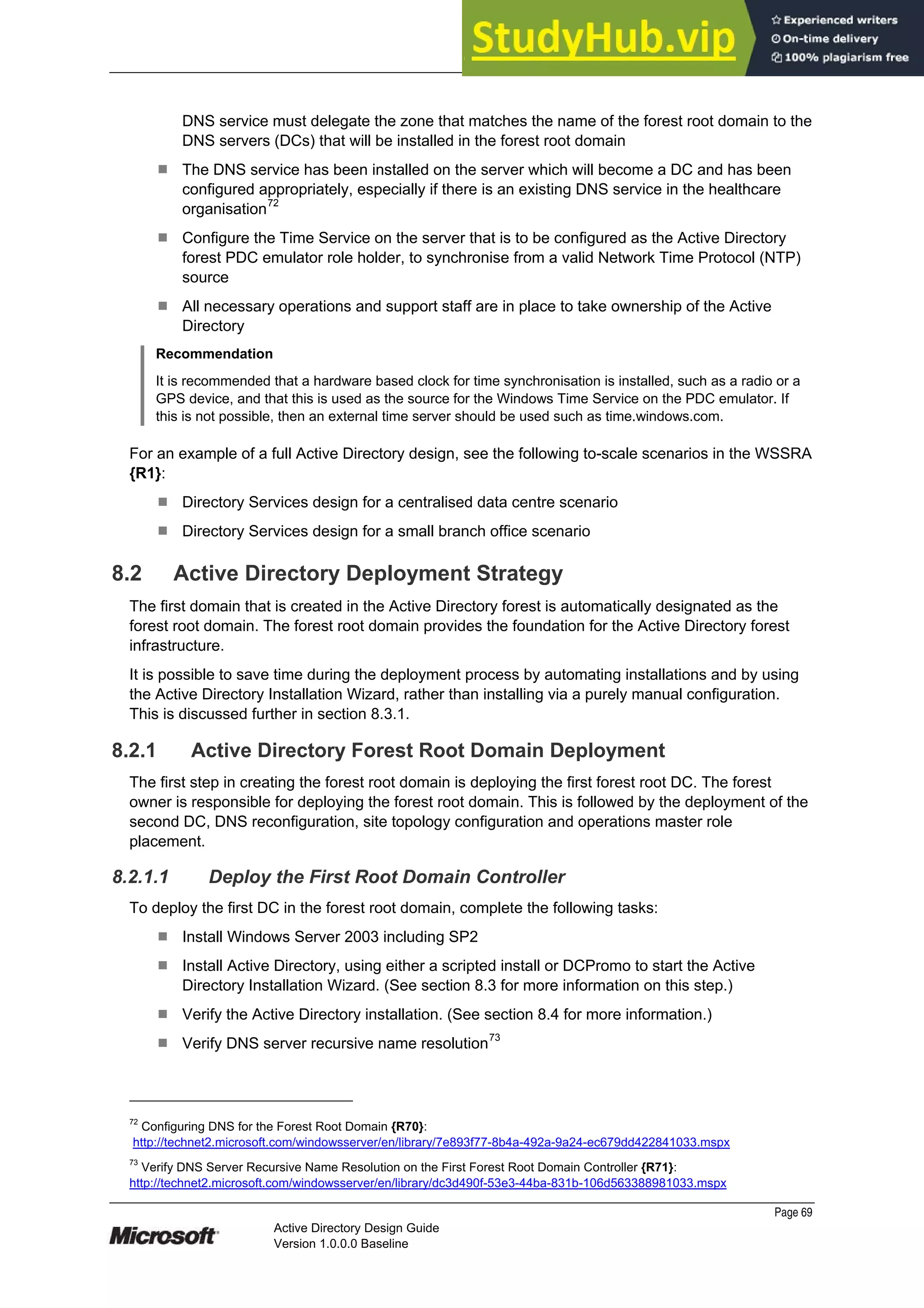 Prepared by Microsoft
Page 69
Active Directory Design Guide
Version 1.0.0.0 Baseline
DNS service must delegate the zone that matches the name of the forest root domain to the
DNS servers (DCs) that will be installed in the forest root domain
¹ The DNS service has been installed on the server which will become a DC and has been
configured appropriately, especially if there is an existing DNS service in the healthcare
organisation72
¹ Configure the Time Service on the server that is to be configured as the Active Directory
forest PDC emulator role holder, to synchronise from a valid Network Time Protocol (NTP)
source
¹ All necessary operations and support staff are in place to take ownership of the Active
Directory
Recommendation
It is recommended that a hardware based clock for time synchronisation is installed, such as a radio or a
GPS device, and that this is used as the source for the Windows Time Service on the PDC emulator. If
this is not possible, then an external time server should be used such as time.windows.com.
For an example of a full Active Directory design, see the following to-scale scenarios in the WSSRA
{R1}:
¹ Directory Services design for a centralised data centre scenario
¹ Directory Services design for a small branch office scenario
8.2 Active Directory Deployment Strategy
The first domain that is created in the Active Directory forest is automatically designated as the
forest root domain. The forest root domain provides the foundation for the Active Directory forest
infrastructure.
It is possible to save time during the deployment process by automating installations and by using
the Active Directory Installation Wizard, rather than installing via a purely manual configuration.
This is discussed further in section 8.3.1.
8.2.1 Active Directory Forest Root Domain Deployment
The first step in creating the forest root domain is deploying the first forest root DC. The forest
owner is responsible for deploying the forest root domain. This is followed by the deployment of the
second DC, DNS reconfiguration, site topology configuration and operations master role
placement.
8.2.1.1 Deploy the First Root Domain Controller
To deploy the first DC in the forest root domain, complete the following tasks:
¹ Install Windows Server 2003 including SP2
¹ Install Active Directory, using either a scripted install or DCPromo to start the Active
Directory Installation Wizard. (See section 8.3 for more information on this step.)
¹ Verify the Active Directory installation. (See section 8.4 for more information.)
¹ Verify DNS server recursive name resolution73
72
Configuring DNS for the Forest Root Domain {R70}:
http://technet2.microsoft.com/windowsserver/en/library/7e893f77-8b4a-492a-9a24-ec679dd422841033.mspx
73
Verify DNS Server Recursive Name Resolution on the First Forest Root Domain Controller {R71}:
http://technet2.microsoft.com/windowsserver/en/library/dc3d490f-53e3-44ba-831b-106d563388981033.mspx
 