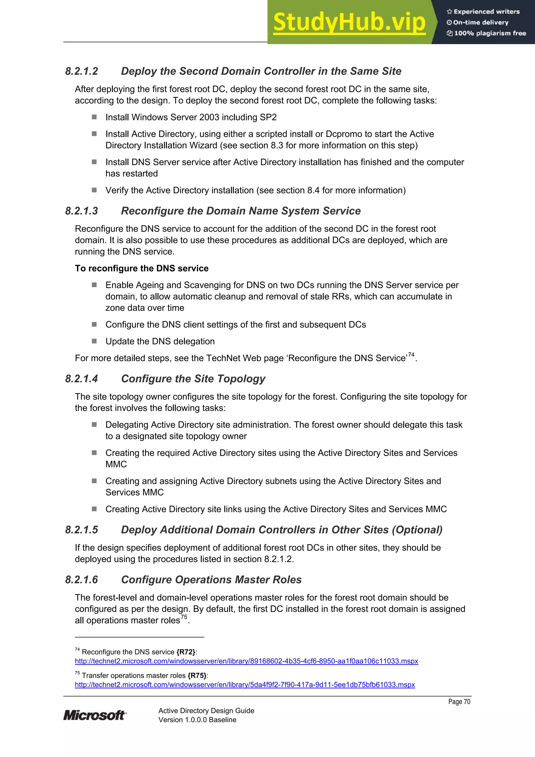 Prepared by Microsoft
Page 70
Active Directory Design Guide
Version 1.0.0.0 Baseline
8.2.1.2 Deploy the Second Domain Controller in the Same Site
After deploying the first forest root DC, deploy the second forest root DC in the same site,
according to the design. To deploy the second forest root DC, complete the following tasks:
¹ Install Windows Server 2003 including SP2
¹ Install Active Directory, using either a scripted install or Dcpromo to start the Active
Directory Installation Wizard (see section 8.3 for more information on this step)
¹ Install DNS Server service after Active Directory installation has finished and the computer
has restarted
¹ Verify the Active Directory installation (see section 8.4 for more information)
8.2.1.3 Reconfigure the Domain Name System Service
Reconfigure the DNS service to account for the addition of the second DC in the forest root
domain. It is also possible to use these procedures as additional DCs are deployed, which are
running the DNS service.
To reconfigure the DNS service
¹ Enable Ageing and Scavenging for DNS on two DCs running the DNS Server service per
domain, to allow automatic cleanup and removal of stale RRs, which can accumulate in
zone data over time
¹ Configure the DNS client settings of the first and subsequent DCs
¹ Update the DNS delegation
For more detailed steps, see the TechNet Web page ‘Reconfigure the DNS Service’74
.
8.2.1.4 Configure the Site Topology
The site topology owner configures the site topology for the forest. Configuring the site topology for
the forest involves the following tasks:
¹ Delegating Active Directory site administration. The forest owner should delegate this task
to a designated site topology owner
¹ Creating the required Active Directory sites using the Active Directory Sites and Services
MMC
¹ Creating and assigning Active Directory subnets using the Active Directory Sites and
Services MMC
¹ Creating Active Directory site links using the Active Directory Sites and Services MMC
8.2.1.5 Deploy Additional Domain Controllers in Other Sites (Optional)
If the design specifies deployment of additional forest root DCs in other sites, they should be
deployed using the procedures listed in section 8.2.1.2.
8.2.1.6 Configure Operations Master Roles
The forest-level and domain-level operations master roles for the forest root domain should be
configured as per the design. By default, the first DC installed in the forest root domain is assigned
all operations master roles75
.
74
Reconfigure the DNS service {R72}:
http://technet2.microsoft.com/windowsserver/en/library/89168602-4b35-4cf6-8950-aa1f0aa106c11033.mspx
75
Transfer operations master roles {R75}:
http://technet2.microsoft.com/windowsserver/en/library/5da4f9f2-7f90-417a-9d11-5ee1db75bfb61033.mspx
 